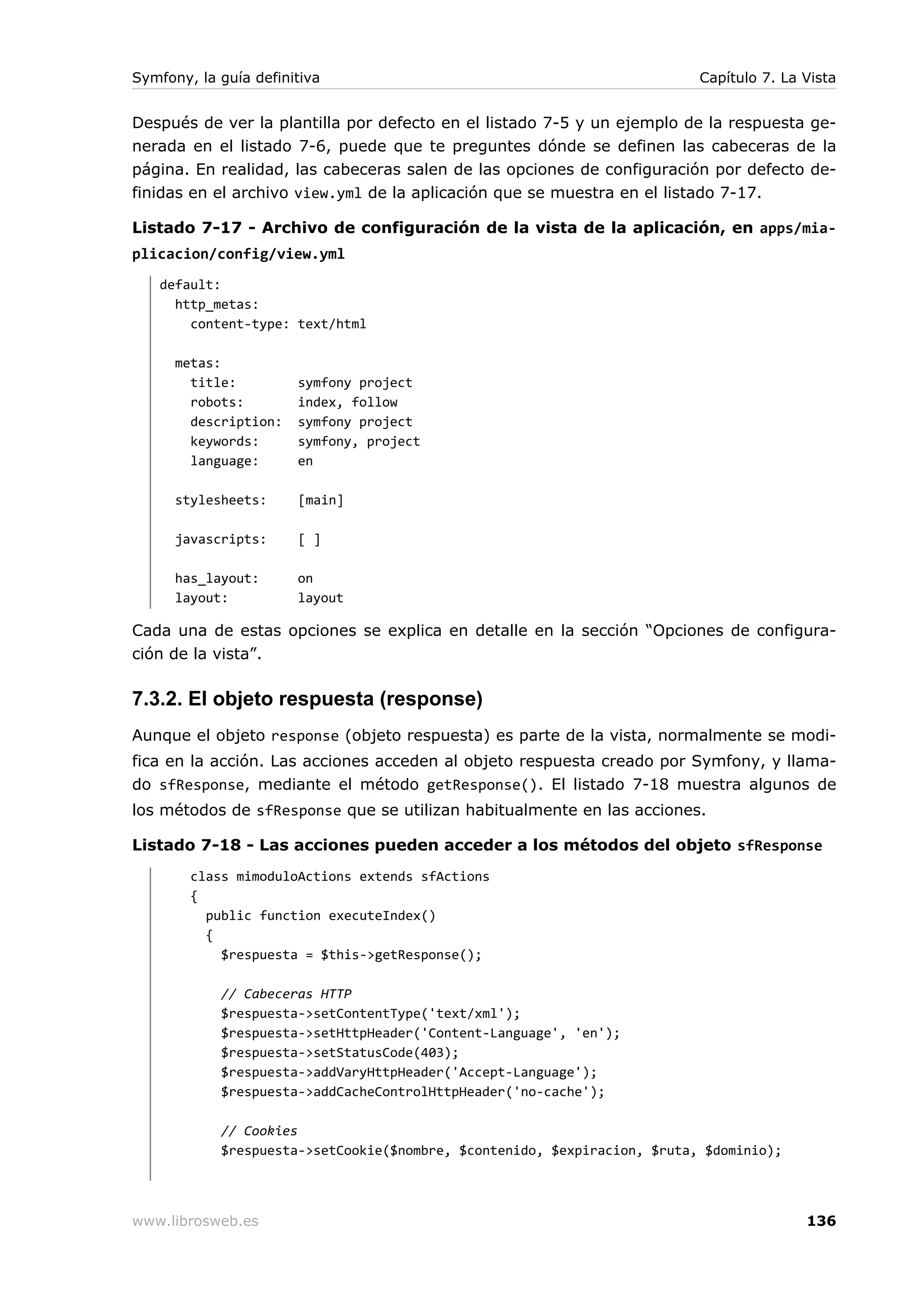 Symfony, la guía definitiva                                               Capítulo 7. La Vista


Después de ver la plantilla por defecto en el listado 7-5 y un ejemplo de la respuesta ge-
nerada en el listado 7-6, puede que te preguntes dónde se definen las cabeceras de la
página. En realidad, las cabeceras salen de las opciones de configuración por defecto de-
finidas en el archivo view.yml de la aplicación que se muestra en el listado 7-17.

Listado 7-17 - Archivo de configuración de la vista de la aplicación, en apps/mia-
plicacion/config/view.yml
   default:
     http_metas:
       content-type: text/html

      metas:
        title:         symfony project
        robots:        index, follow
        description:   symfony project
        keywords:      symfony, project
        language:      en

      stylesheets:     [main]

      javascripts:     [ ]

      has_layout:      on
      layout:          layout

Cada una de estas opciones se explica en detalle en la sección “Opciones de configura-
ción de la vista”.

7.3.2. El objeto respuesta (response)
Aunque el objeto response (objeto respuesta) es parte de la vista, normalmente se modi-
fica en la acción. Las acciones acceden al objeto respuesta creado por Symfony, y llama-
do sfResponse, mediante el método getResponse(). El listado 7-18 muestra algunos de
los métodos de sfResponse que se utilizan habitualmente en las acciones.

Listado 7-18 - Las acciones pueden acceder a los métodos del objeto sfResponse
        class mimoduloActions extends sfActions
        {
          public function executeIndex()
          {
            $respuesta = $this->getResponse();

            // Cabeceras HTTP
            $respuesta->setContentType('text/xml');
            $respuesta->setHttpHeader('Content-Language', 'en');
            $respuesta->setStatusCode(403);
            $respuesta->addVaryHttpHeader('Accept-Language');
            $respuesta->addCacheControlHttpHeader('no-cache');

            // Cookies
            $respuesta->setCookie($nombre, $contenido, $expiracion, $ruta, $dominio);




www.librosweb.es                                                                         136
 