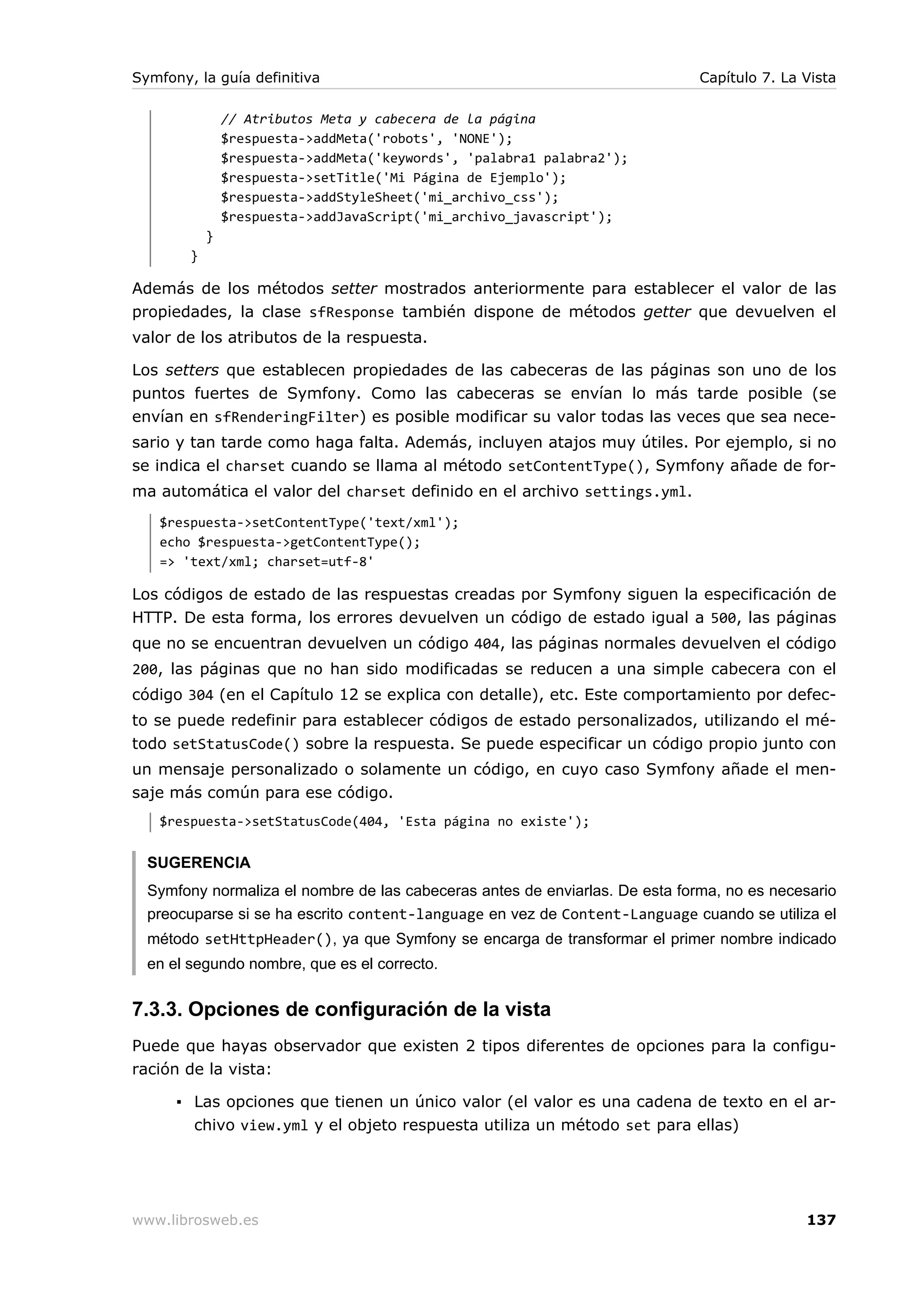 Symfony, la guía definitiva                                                   Capítulo 7. La Vista

                // Atributos Meta y cabecera de la página
                $respuesta->addMeta('robots', 'NONE');
                $respuesta->addMeta('keywords', 'palabra1 palabra2');
                $respuesta->setTitle('Mi Página de Ejemplo');
                $respuesta->addStyleSheet('mi_archivo_css');
                $respuesta->addJavaScript('mi_archivo_javascript');
            }
        }

Además de los métodos setter mostrados anteriormente para establecer el valor de las
propiedades, la clase sfResponse también dispone de métodos getter que devuelven el
valor de los atributos de la respuesta.

Los setters que establecen propiedades de las cabeceras de las páginas son uno de los
puntos fuertes de Symfony. Como las cabeceras se envían lo más tarde posible (se
envían en sfRenderingFilter) es posible modificar su valor todas las veces que sea nece-
sario y tan tarde como haga falta. Además, incluyen atajos muy útiles. Por ejemplo, si no
se indica el charset cuando se llama al método setContentType(), Symfony añade de for-
ma automática el valor del charset definido en el archivo settings.yml.
   $respuesta->setContentType('text/xml');
   echo $respuesta->getContentType();
   => 'text/xml; charset=utf-8'

Los códigos de estado de las respuestas creadas por Symfony siguen la especificación de
HTTP. De esta forma, los errores devuelven un código de estado igual a 500, las páginas
que no se encuentran devuelven un código 404, las páginas normales devuelven el código
200, las páginas que no han sido modificadas se reducen a una simple cabecera con el
código 304 (en el Capítulo 12 se explica con detalle), etc. Este comportamiento por defec-
to se puede redefinir para establecer códigos de estado personalizados, utilizando el mé-
todo setStatusCode() sobre la respuesta. Se puede especificar un código propio junto con
un mensaje personalizado o solamente un código, en cuyo caso Symfony añade el men-
saje más común para ese código.
   $respuesta->setStatusCode(404, 'Esta página no existe');


  SUGERENCIA
  Symfony normaliza el nombre de las cabeceras antes de enviarlas. De esta forma, no es necesario
  preocuparse si se ha escrito content-language en vez de Content-Language cuando se utiliza el
  método setHttpHeader(), ya que Symfony se encarga de transformar el primer nombre indicado
  en el segundo nombre, que es el correcto.


7.3.3. Opciones de configuración de la vista
Puede que hayas observador que existen 2 tipos diferentes de opciones para la configu-
ración de la vista:

      ▪ Las opciones que tienen un único valor (el valor es una cadena de texto en el ar-
        chivo view.yml y el objeto respuesta utiliza un método set para ellas)




www.librosweb.es                                                                             137
 