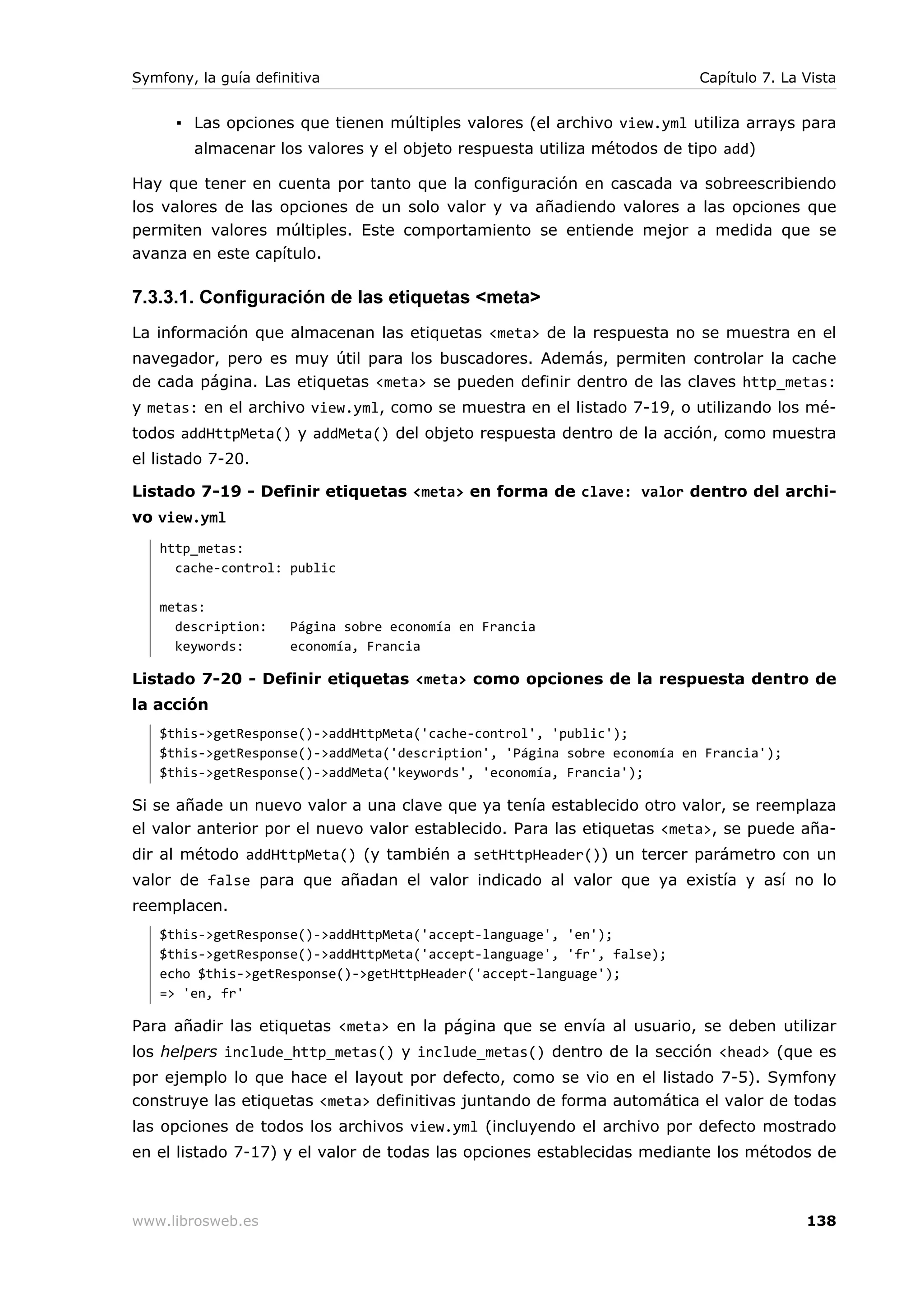 Symfony, la guía definitiva                                              Capítulo 7. La Vista


      ▪ Las opciones que tienen múltiples valores (el archivo view.yml utiliza arrays para
        almacenar los valores y el objeto respuesta utiliza métodos de tipo add)

Hay que tener en cuenta por tanto que la configuración en cascada va sobreescribiendo
los valores de las opciones de un solo valor y va añadiendo valores a las opciones que
permiten valores múltiples. Este comportamiento se entiende mejor a medida que se
avanza en este capítulo.

7.3.3.1. Configuración de las etiquetas <meta>
La información que almacenan las etiquetas <meta> de la respuesta no se muestra en el
navegador, pero es muy útil para los buscadores. Además, permiten controlar la cache
de cada página. Las etiquetas <meta> se pueden definir dentro de las claves http_metas:
y metas: en el archivo view.yml, como se muestra en el listado 7-19, o utilizando los mé-
todos addHttpMeta() y addMeta() del objeto respuesta dentro de la acción, como muestra
el listado 7-20.

Listado 7-19 - Definir etiquetas <meta> en forma de clave: valor dentro del archi-
vo view.yml
   http_metas:
     cache-control: public

   metas:
     description:     Página sobre economía en Francia
     keywords:        economía, Francia

Listado 7-20 - Definir etiquetas <meta> como opciones de la respuesta dentro de
la acción
   $this->getResponse()->addHttpMeta('cache-control', 'public');
   $this->getResponse()->addMeta('description', 'Página sobre economía en Francia');
   $this->getResponse()->addMeta('keywords', 'economía, Francia');

Si se añade un nuevo valor a una clave que ya tenía establecido otro valor, se reemplaza
el valor anterior por el nuevo valor establecido. Para las etiquetas <meta>, se puede aña-
dir al método addHttpMeta() (y también a setHttpHeader()) un tercer parámetro con un
valor de false para que añadan el valor indicado al valor que ya existía y así no lo
reemplacen.
   $this->getResponse()->addHttpMeta('accept-language', 'en');
   $this->getResponse()->addHttpMeta('accept-language', 'fr', false);
   echo $this->getResponse()->getHttpHeader('accept-language');
   => 'en, fr'

Para añadir las etiquetas <meta> en la página que se envía al usuario, se deben utilizar
los helpers include_http_metas() y include_metas() dentro de la sección <head> (que es
por ejemplo lo que hace el layout por defecto, como se vio en el listado 7-5). Symfony
construye las etiquetas <meta> definitivas juntando de forma automática el valor de todas
las opciones de todos los archivos view.yml (incluyendo el archivo por defecto mostrado
en el listado 7-17) y el valor de todas las opciones establecidas mediante los métodos de



www.librosweb.es                                                                        138
 