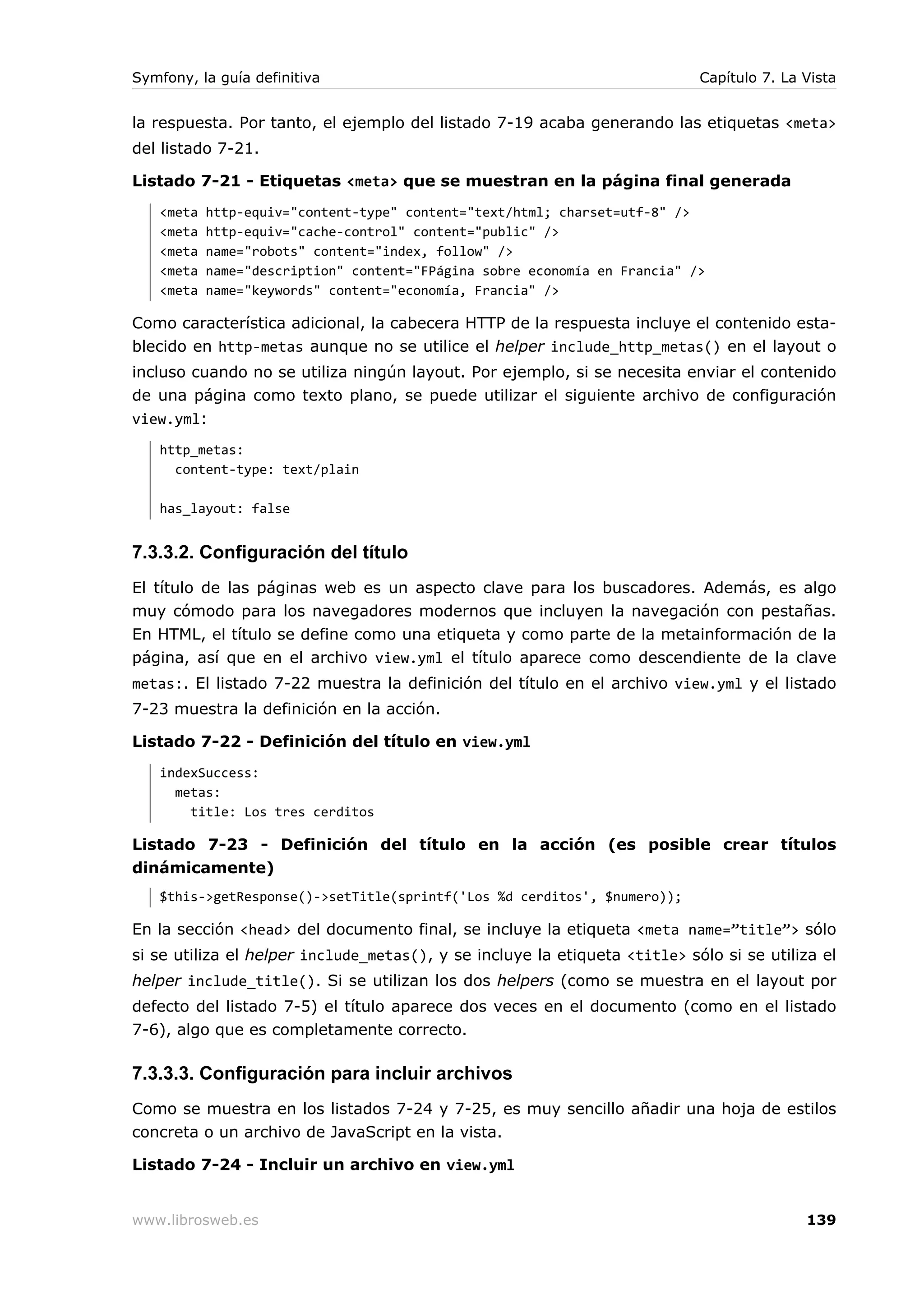 Symfony, la guía definitiva                                                 Capítulo 7. La Vista


la respuesta. Por tanto, el ejemplo del listado 7-19 acaba generando las etiquetas <meta>
del listado 7-21.

Listado 7-21 - Etiquetas <meta> que se muestran en la página final generada
   <meta   http-equiv="content-type" content="text/html; charset=utf-8" />
   <meta   http-equiv="cache-control" content="public" />
   <meta   name="robots" content="index, follow" />
   <meta   name="description" content="FPágina sobre economía en Francia" />
   <meta   name="keywords" content="economía, Francia" />

Como característica adicional, la cabecera HTTP de la respuesta incluye el contenido esta-
blecido en http-metas aunque no se utilice el helper include_http_metas() en el layout o
incluso cuando no se utiliza ningún layout. Por ejemplo, si se necesita enviar el contenido
de una página como texto plano, se puede utilizar el siguiente archivo de configuración
view.yml:
   http_metas:
     content-type: text/plain

   has_layout: false


7.3.3.2. Configuración del título
El título de las páginas web es un aspecto clave para los buscadores. Además, es algo
muy cómodo para los navegadores modernos que incluyen la navegación con pestañas.
En HTML, el título se define como una etiqueta y como parte de la metainformación de la
página, así que en el archivo view.yml el título aparece como descendiente de la clave
metas:. El listado 7-22 muestra la definición del título en el archivo view.yml y el listado
7-23 muestra la definición en la acción.

Listado 7-22 - Definición del título en view.yml
   indexSuccess:
     metas:
       title: Los tres cerditos

Listado 7-23 - Definición del título en la acción (es posible crear títulos
dinámicamente)
   $this->getResponse()->setTitle(sprintf('Los %d cerditos', $numero));

En la sección <head> del documento final, se incluye la etiqueta <meta name=”title”> sólo
si se utiliza el helper include_metas(), y se incluye la etiqueta <title> sólo si se utiliza el
helper include_title(). Si se utilizan los dos helpers (como se muestra en el layout por
defecto del listado 7-5) el título aparece dos veces en el documento (como en el listado
7-6), algo que es completamente correcto.

7.3.3.3. Configuración para incluir archivos
Como se muestra en los listados 7-24 y 7-25, es muy sencillo añadir una hoja de estilos
concreta o un archivo de JavaScript en la vista.

Listado 7-24 - Incluir un archivo en view.yml


www.librosweb.es                                                                           139
 
