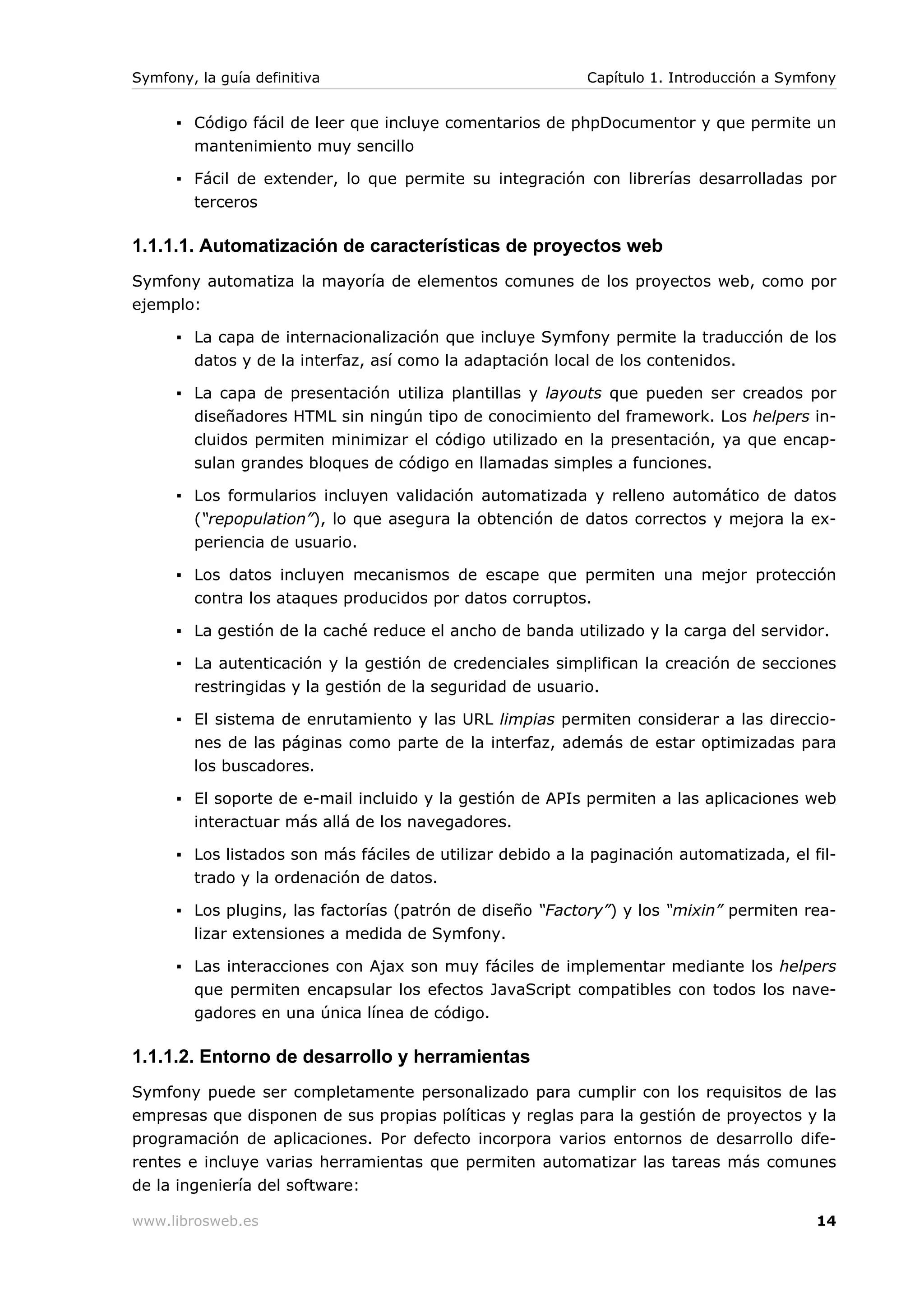 Symfony, la guía definitiva                                 Capítulo 1. Introducción a Symfony


      ▪ Código fácil de leer que incluye comentarios de phpDocumentor y que permite un
        mantenimiento muy sencillo

      ▪ Fácil de extender, lo que permite su integración con librerías desarrolladas por
        terceros

1.1.1.1. Automatización de características de proyectos web
Symfony automatiza la mayoría de elementos comunes de los proyectos web, como por
ejemplo:

      ▪ La capa de internacionalización que incluye Symfony permite la traducción de los
        datos y de la interfaz, así como la adaptación local de los contenidos.

      ▪ La capa de presentación utiliza plantillas y layouts que pueden ser creados por
        diseñadores HTML sin ningún tipo de conocimiento del framework. Los helpers in-
        cluidos permiten minimizar el código utilizado en la presentación, ya que encap-
        sulan grandes bloques de código en llamadas simples a funciones.

      ▪ Los formularios incluyen validación automatizada y relleno automático de datos
        (“repopulation”), lo que asegura la obtención de datos correctos y mejora la ex-
        periencia de usuario.

      ▪ Los datos incluyen mecanismos de escape que permiten una mejor protección
        contra los ataques producidos por datos corruptos.

      ▪ La gestión de la caché reduce el ancho de banda utilizado y la carga del servidor.

      ▪ La autenticación y la gestión de credenciales simplifican la creación de secciones
        restringidas y la gestión de la seguridad de usuario.

      ▪ El sistema de enrutamiento y las URL limpias permiten considerar a las direccio-
        nes de las páginas como parte de la interfaz, además de estar optimizadas para
        los buscadores.

      ▪ El soporte de e-mail incluido y la gestión de APIs permiten a las aplicaciones web
        interactuar más allá de los navegadores.

      ▪ Los listados son más fáciles de utilizar debido a la paginación automatizada, el fil-
        trado y la ordenación de datos.

      ▪ Los plugins, las factorías (patrón de diseño “Factory”) y los “mixin” permiten rea-
        lizar extensiones a medida de Symfony.

      ▪ Las interacciones con Ajax son muy fáciles de implementar mediante los helpers
        que permiten encapsular los efectos JavaScript compatibles con todos los nave-
        gadores en una única línea de código.

1.1.1.2. Entorno de desarrollo y herramientas
Symfony puede ser completamente personalizado para cumplir con los requisitos de las
empresas que disponen de sus propias políticas y reglas para la gestión de proyectos y la
programación de aplicaciones. Por defecto incorpora varios entornos de desarrollo dife-
rentes e incluye varias herramientas que permiten automatizar las tareas más comunes
de la ingeniería del software:

www.librosweb.es                                                                           14
 