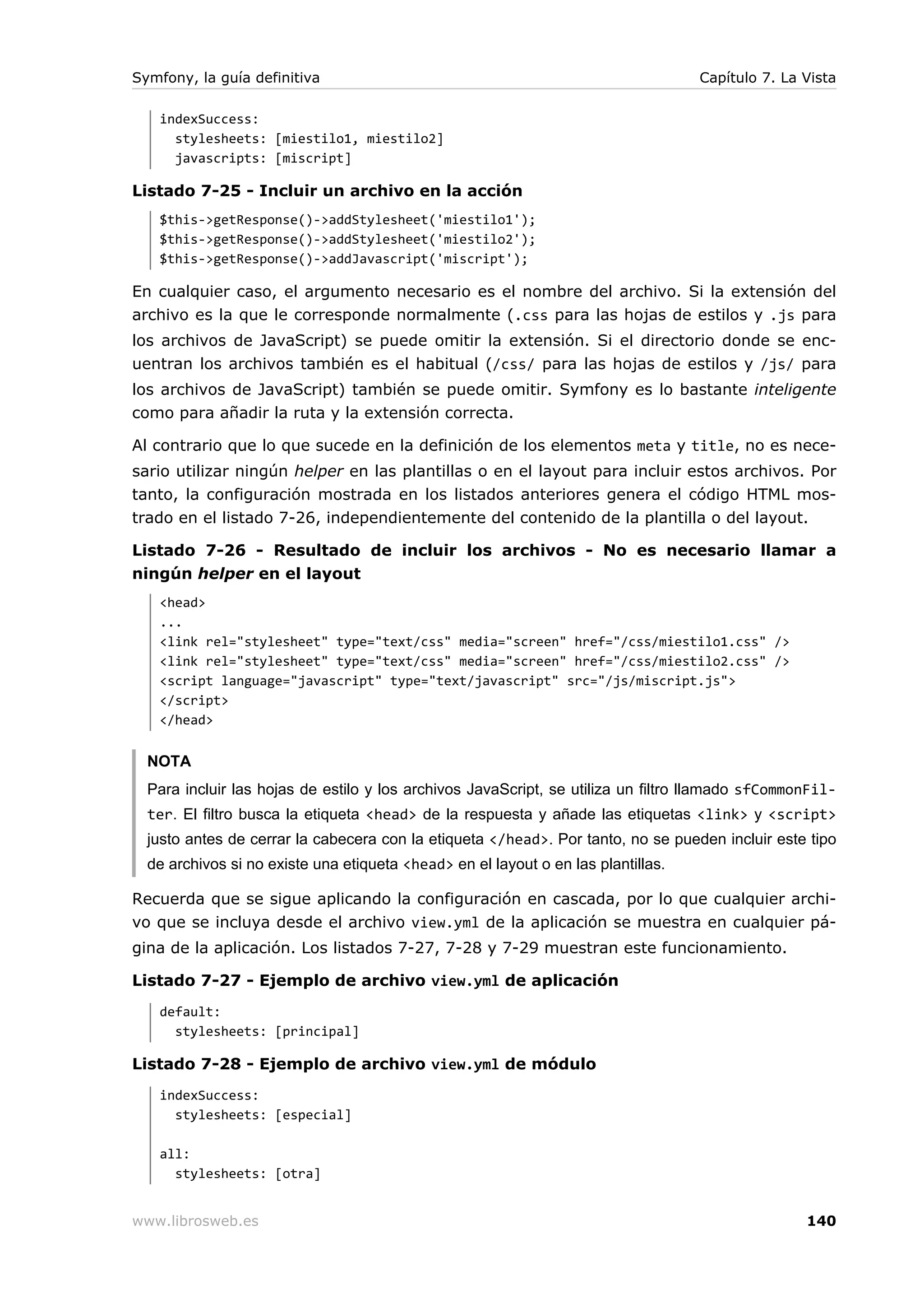 Symfony, la guía definitiva                                                        Capítulo 7. La Vista

   indexSuccess:
     stylesheets: [miestilo1, miestilo2]
     javascripts: [miscript]

Listado 7-25 - Incluir un archivo en la acción
   $this->getResponse()->addStylesheet('miestilo1');
   $this->getResponse()->addStylesheet('miestilo2');
   $this->getResponse()->addJavascript('miscript');

En cualquier caso, el argumento necesario es el nombre del archivo. Si la extensión del
archivo es la que le corresponde normalmente (.css para las hojas de estilos y .js para
los archivos de JavaScript) se puede omitir la extensión. Si el directorio donde se enc-
uentran los archivos también es el habitual (/css/ para las hojas de estilos y /js/ para
los archivos de JavaScript) también se puede omitir. Symfony es lo bastante inteligente
como para añadir la ruta y la extensión correcta.

Al contrario que lo que sucede en la definición de los elementos meta y title, no es nece-
sario utilizar ningún helper en las plantillas o en el layout para incluir estos archivos. Por
tanto, la configuración mostrada en los listados anteriores genera el código HTML mos-
trado en el listado 7-26, independientemente del contenido de la plantilla o del layout.

Listado 7-26 - Resultado de incluir los archivos - No es necesario llamar a
ningún helper en el layout
   <head>
   ...
   <link rel="stylesheet" type="text/css" media="screen" href="/css/miestilo1.css" />
   <link rel="stylesheet" type="text/css" media="screen" href="/css/miestilo2.css" />
   <script language="javascript" type="text/javascript" src="/js/miscript.js">
   </script>
   </head>


  NOTA
  Para incluir las hojas de estilo y los archivos JavaScript, se utiliza un filtro llamado sfCommonFil-
  ter. El filtro busca la etiqueta <head> de la respuesta y añade las etiquetas <link> y <script>
  justo antes de cerrar la cabecera con la etiqueta </head>. Por tanto, no se pueden incluir este tipo
  de archivos si no existe una etiqueta <head> en el layout o en las plantillas.

Recuerda que se sigue aplicando la configuración en cascada, por lo que cualquier archi-
vo que se incluya desde el archivo view.yml de la aplicación se muestra en cualquier pá-
gina de la aplicación. Los listados 7-27, 7-28 y 7-29 muestran este funcionamiento.

Listado 7-27 - Ejemplo de archivo view.yml de aplicación
   default:
     stylesheets: [principal]

Listado 7-28 - Ejemplo de archivo view.yml de módulo
   indexSuccess:
     stylesheets: [especial]

   all:
     stylesheets: [otra]


www.librosweb.es                                                                                  140
 