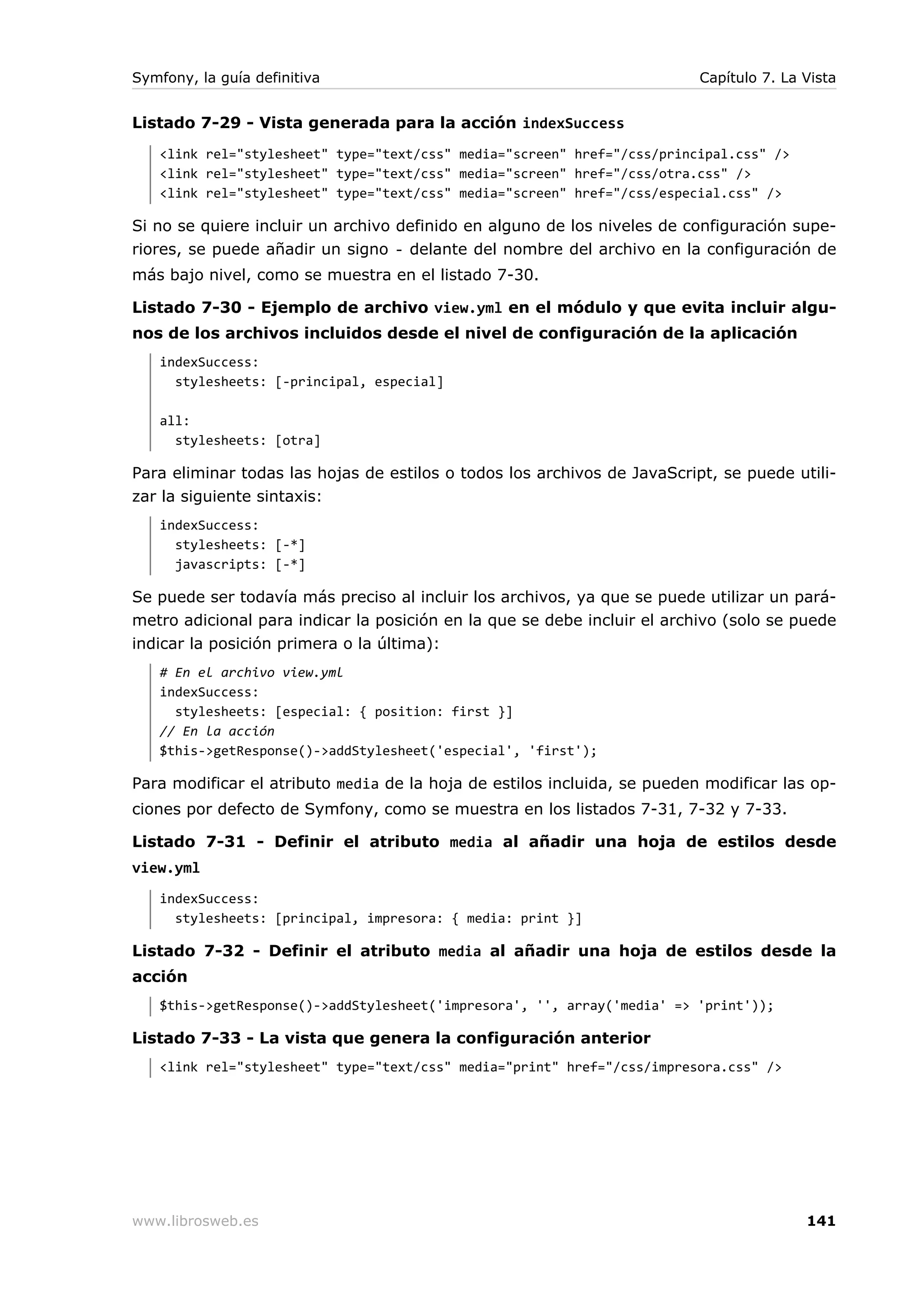 Symfony, la guía definitiva                                               Capítulo 7. La Vista


Listado 7-29 - Vista generada para la acción indexSuccess
   <link rel="stylesheet" type="text/css" media="screen" href="/css/principal.css" />
   <link rel="stylesheet" type="text/css" media="screen" href="/css/otra.css" />
   <link rel="stylesheet" type="text/css" media="screen" href="/css/especial.css" />

Si no se quiere incluir un archivo definido en alguno de los niveles de configuración supe-
riores, se puede añadir un signo - delante del nombre del archivo en la configuración de
más bajo nivel, como se muestra en el listado 7-30.

Listado 7-30 - Ejemplo de archivo view.yml en el módulo y que evita incluir algu-
nos de los archivos incluidos desde el nivel de configuración de la aplicación
   indexSuccess:
     stylesheets: [-principal, especial]

   all:
     stylesheets: [otra]

Para eliminar todas las hojas de estilos o todos los archivos de JavaScript, se puede utili-
zar la siguiente sintaxis:
   indexSuccess:
     stylesheets: [-*]
     javascripts: [-*]

Se puede ser todavía más preciso al incluir los archivos, ya que se puede utilizar un pará-
metro adicional para indicar la posición en la que se debe incluir el archivo (solo se puede
indicar la posición primera o la última):
   # En el archivo view.yml
   indexSuccess:
     stylesheets: [especial: { position: first }]
   // En la acción
   $this->getResponse()->addStylesheet('especial', 'first');

Para modificar el atributo media de la hoja de estilos incluida, se pueden modificar las op-
ciones por defecto de Symfony, como se muestra en los listados 7-31, 7-32 y 7-33.

Listado 7-31 - Definir el atributo media al añadir una hoja de estilos desde
view.yml
   indexSuccess:
     stylesheets: [principal, impresora: { media: print }]

Listado 7-32 - Definir el atributo media al añadir una hoja de estilos desde la
acción
   $this->getResponse()->addStylesheet('impresora', '', array('media' => 'print'));

Listado 7-33 - La vista que genera la configuración anterior
   <link rel="stylesheet" type="text/css" media="print" href="/css/impresora.css" />




www.librosweb.es                                                                         141
 