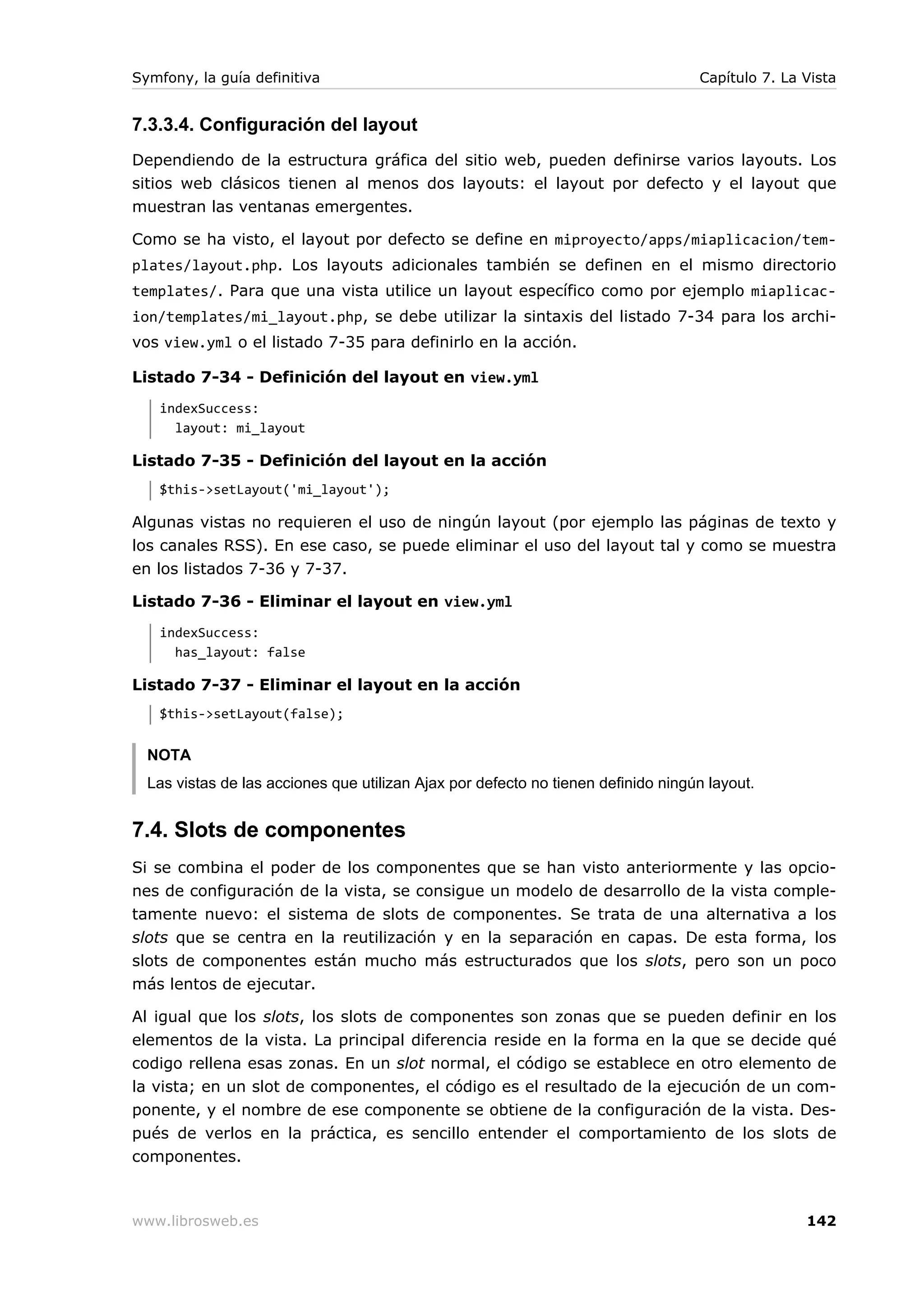 Symfony, la guía definitiva                                                        Capítulo 7. La Vista


7.3.3.4. Configuración del layout
Dependiendo de la estructura gráfica del sitio web, pueden definirse varios layouts. Los
sitios web clásicos tienen al menos dos layouts: el layout por defecto y el layout que
muestran las ventanas emergentes.

Como se ha visto, el layout por defecto se define en miproyecto/apps/miaplicacion/tem-
plates/layout.php. Los layouts adicionales también se definen en el mismo directorio
templates/. Para que una vista utilice un layout específico como por ejemplo miaplicac-
ion/templates/mi_layout.php, se debe utilizar la sintaxis del listado 7-34 para los archi-
vos view.yml o el listado 7-35 para definirlo en la acción.

Listado 7-34 - Definición del layout en view.yml
   indexSuccess:
     layout: mi_layout

Listado 7-35 - Definición del layout en la acción
   $this->setLayout('mi_layout');

Algunas vistas no requieren el uso de ningún layout (por ejemplo las páginas de texto y
los canales RSS). En ese caso, se puede eliminar el uso del layout tal y como se muestra
en los listados 7-36 y 7-37.

Listado 7-36 - Eliminar el layout en view.yml
   indexSuccess:
     has_layout: false

Listado 7-37 - Eliminar el layout en la acción
   $this->setLayout(false);


  NOTA
  Las vistas de las acciones que utilizan Ajax por defecto no tienen definido ningún layout.


7.4. Slots de componentes
Si se combina el poder de los componentes que se han visto anteriormente y las opcio-
nes de configuración de la vista, se consigue un modelo de desarrollo de la vista comple-
tamente nuevo: el sistema de slots de componentes. Se trata de una alternativa a los
slots que se centra en la reutilización y en la separación en capas. De esta forma, los
slots de componentes están mucho más estructurados que los slots, pero son un poco
más lentos de ejecutar.

Al igual que los slots, los slots de componentes son zonas que se pueden definir en los
elementos de la vista. La principal diferencia reside en la forma en la que se decide qué
codigo rellena esas zonas. En un slot normal, el código se establece en otro elemento de
la vista; en un slot de componentes, el código es el resultado de la ejecución de un com-
ponente, y el nombre de ese componente se obtiene de la configuración de la vista. Des-
pués de verlos en la práctica, es sencillo entender el comportamiento de los slots de
componentes.



www.librosweb.es                                                                                  142
 