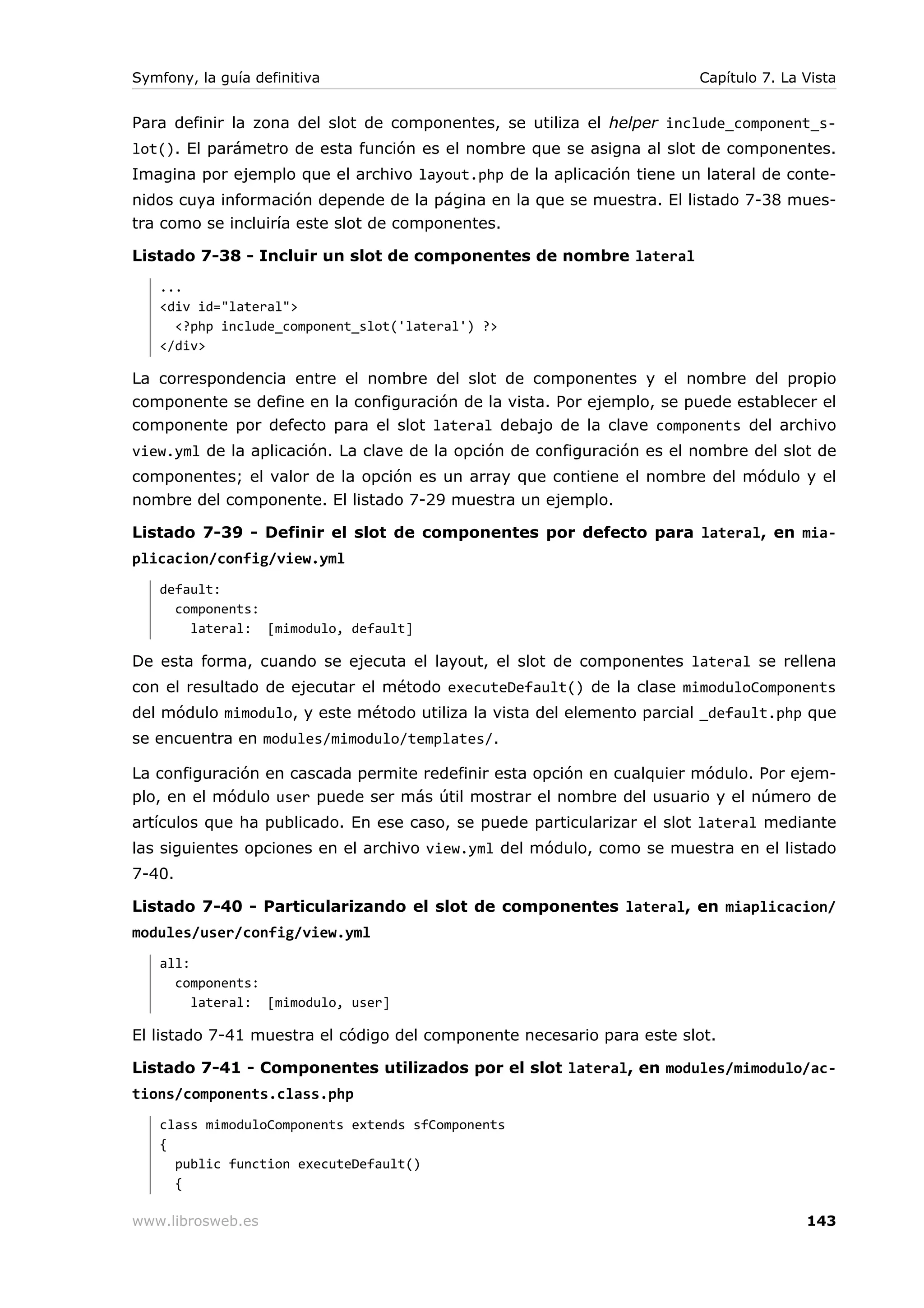 Symfony, la guía definitiva                                             Capítulo 7. La Vista


Para definir la zona del slot de componentes, se utiliza el helper include_component_s-
lot(). El parámetro de esta función es el nombre que se asigna al slot de componentes.
Imagina por ejemplo que el archivo layout.php de la aplicación tiene un lateral de conte-
nidos cuya información depende de la página en la que se muestra. El listado 7-38 mues-
tra como se incluiría este slot de componentes.

Listado 7-38 - Incluir un slot de componentes de nombre lateral
   ...
   <div id="lateral">
     <?php include_component_slot('lateral') ?>
   </div>

La correspondencia entre el nombre del slot de componentes y el nombre del propio
componente se define en la configuración de la vista. Por ejemplo, se puede establecer el
componente por defecto para el slot lateral debajo de la clave components del archivo
view.yml de la aplicación. La clave de la opción de configuración es el nombre del slot de
componentes; el valor de la opción es un array que contiene el nombre del módulo y el
nombre del componente. El listado 7-29 muestra un ejemplo.

Listado 7-39 - Definir el slot de componentes por defecto para lateral, en mia-
plicacion/config/view.yml
   default:
     components:
       lateral: [mimodulo, default]

De esta forma, cuando se ejecuta el layout, el slot de componentes lateral se rellena
con el resultado de ejecutar el método executeDefault() de la clase mimoduloComponents
del módulo mimodulo, y este método utiliza la vista del elemento parcial _default.php que
se encuentra en modules/mimodulo/templates/.

La configuración en cascada permite redefinir esta opción en cualquier módulo. Por ejem-
plo, en el módulo user puede ser más útil mostrar el nombre del usuario y el número de
artículos que ha publicado. En ese caso, se puede particularizar el slot lateral mediante
las siguientes opciones en el archivo view.yml del módulo, como se muestra en el listado
7-40.

Listado 7-40 - Particularizando el slot de componentes lateral, en miaplicacion/
modules/user/config/view.yml
   all:
     components:
        lateral: [mimodulo, user]

El listado 7-41 muestra el código del componente necesario para este slot.

Listado 7-41 - Componentes utilizados por el slot lateral, en modules/mimodulo/ac-
tions/components.class.php
   class mimoduloComponents extends sfComponents
   {
     public function executeDefault()
     {

www.librosweb.es                                                                       143
 