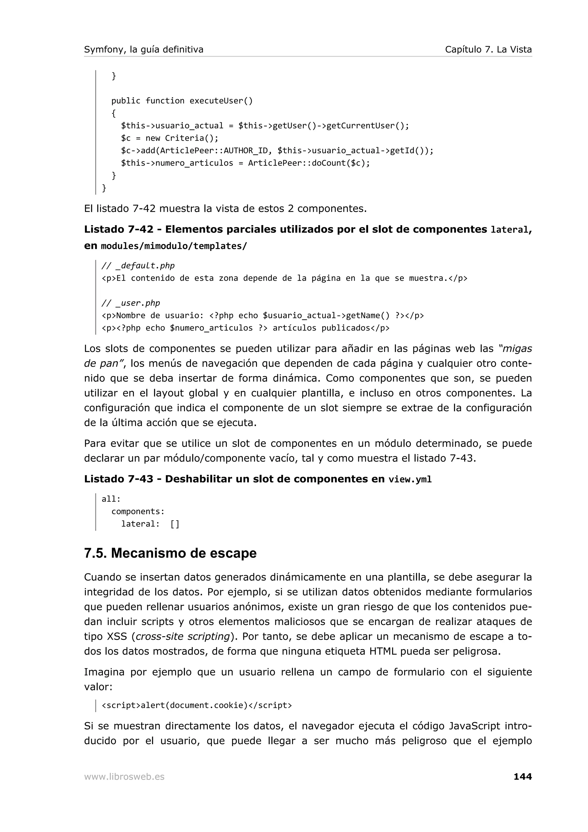 Symfony, la guía definitiva                                                 Capítulo 7. La Vista

       }

       public function executeUser()
       {
         $this->usuario_actual = $this->getUser()->getCurrentUser();
         $c = new Criteria();
         $c->add(ArticlePeer::AUTHOR_ID, $this->usuario_actual->getId());
         $this->numero_articulos = ArticlePeer::doCount($c);
       }
   }

El listado 7-42 muestra la vista de estos 2 componentes.

Listado 7-42 - Elementos parciales utilizados por el slot de componentes lateral,
en modules/mimodulo/templates/
   // _default.php
   <p>El contenido de esta zona depende de la página en la que se muestra.</p>

   // _user.php
   <p>Nombre de usuario: <?php echo $usuario_actual->getName() ?></p>
   <p><?php echo $numero_articulos ?> artículos publicados</p>

Los slots de componentes se pueden utilizar para añadir en las páginas web las “migas
de pan”, los menús de navegación que dependen de cada página y cualquier otro conte-
nido que se deba insertar de forma dinámica. Como componentes que son, se pueden
utilizar en el layout global y en cualquier plantilla, e incluso en otros componentes. La
configuración que indica el componente de un slot siempre se extrae de la configuración
de la última acción que se ejecuta.

Para evitar que se utilice un slot de componentes en un módulo determinado, se puede
declarar un par módulo/componente vacío, tal y como muestra el listado 7-43.

Listado 7-43 - Deshabilitar un slot de componentes en view.yml
   all:
     components:
        lateral: []


7.5. Mecanismo de escape
Cuando se insertan datos generados dinámicamente en una plantilla, se debe asegurar la
integridad de los datos. Por ejemplo, si se utilizan datos obtenidos mediante formularios
que pueden rellenar usuarios anónimos, existe un gran riesgo de que los contenidos pue-
dan incluir scripts y otros elementos maliciosos que se encargan de realizar ataques de
tipo XSS (cross-site scripting). Por tanto, se debe aplicar un mecanismo de escape a to-
dos los datos mostrados, de forma que ninguna etiqueta HTML pueda ser peligrosa.

Imagina por ejemplo que un usuario rellena un campo de formulario con el siguiente
valor:
   <script>alert(document.cookie)</script>

Si se muestran directamente los datos, el navegador ejecuta el código JavaScript intro-
ducido por el usuario, que puede llegar a ser mucho más peligroso que el ejemplo


www.librosweb.es                                                                           144
 