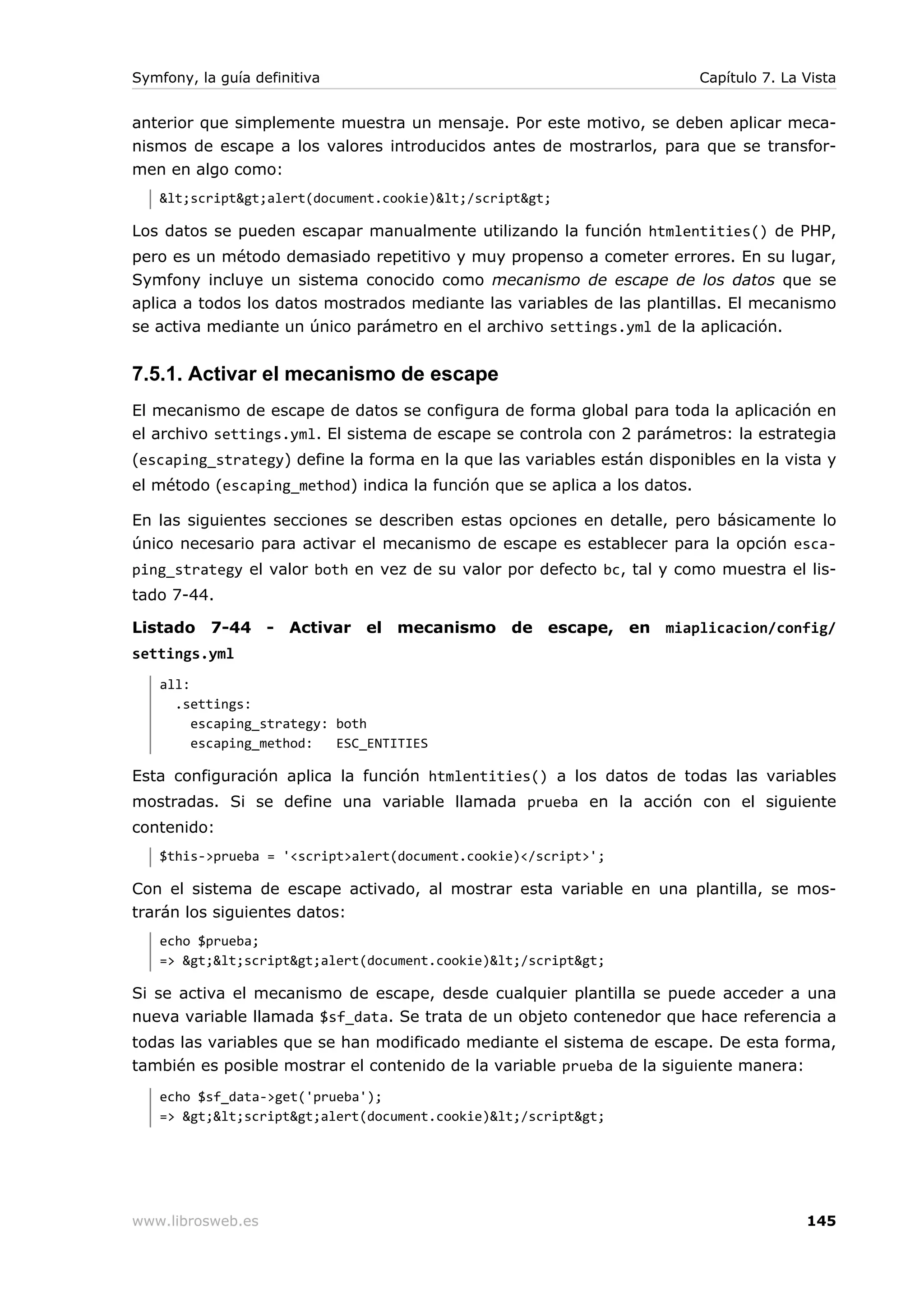Symfony, la guía definitiva                                                Capítulo 7. La Vista


anterior que simplemente muestra un mensaje. Por este motivo, se deben aplicar meca-
nismos de escape a los valores introducidos antes de mostrarlos, para que se transfor-
men en algo como:
   <script>alert(document.cookie)</script>

Los datos se pueden escapar manualmente utilizando la función htmlentities() de PHP,
pero es un método demasiado repetitivo y muy propenso a cometer errores. En su lugar,
Symfony incluye un sistema conocido como mecanismo de escape de los datos que se
aplica a todos los datos mostrados mediante las variables de las plantillas. El mecanismo
se activa mediante un único parámetro en el archivo settings.yml de la aplicación.


7.5.1. Activar el mecanismo de escape
El mecanismo de escape de datos se configura de forma global para toda la aplicación en
el archivo settings.yml. El sistema de escape se controla con 2 parámetros: la estrategia
(escaping_strategy) define la forma en la que las variables están disponibles en la vista y
el método (escaping_method) indica la función que se aplica a los datos.

En las siguientes secciones se describen estas opciones en detalle, pero básicamente lo
único necesario para activar el mecanismo de escape es establecer para la opción esca-
ping_strategy el valor both en vez de su valor por defecto bc, tal y como muestra el lis-
tado 7-44.

Listado 7-44 - Activar el mecanismo de escape, en miaplicacion/config/
settings.yml
   all:
     .settings:
        escaping_strategy: both
        escaping_method:   ESC_ENTITIES

Esta configuración aplica la función htmlentities() a los datos de todas las variables
mostradas. Si se define una variable llamada prueba en la acción con el siguiente
contenido:
   $this->prueba = '<script>alert(document.cookie)</script>';

Con el sistema de escape activado, al mostrar esta variable en una plantilla, se mos-
trarán los siguientes datos:
   echo $prueba;
   => ><script>alert(document.cookie)</script>

Si se activa el mecanismo de escape, desde cualquier plantilla se puede acceder a una
nueva variable llamada $sf_data. Se trata de un objeto contenedor que hace referencia a
todas las variables que se han modificado mediante el sistema de escape. De esta forma,
también es posible mostrar el contenido de la variable prueba de la siguiente manera:
   echo $sf_data->get('prueba');
   => ><script>alert(document.cookie)</script>




www.librosweb.es                                                                          145
 