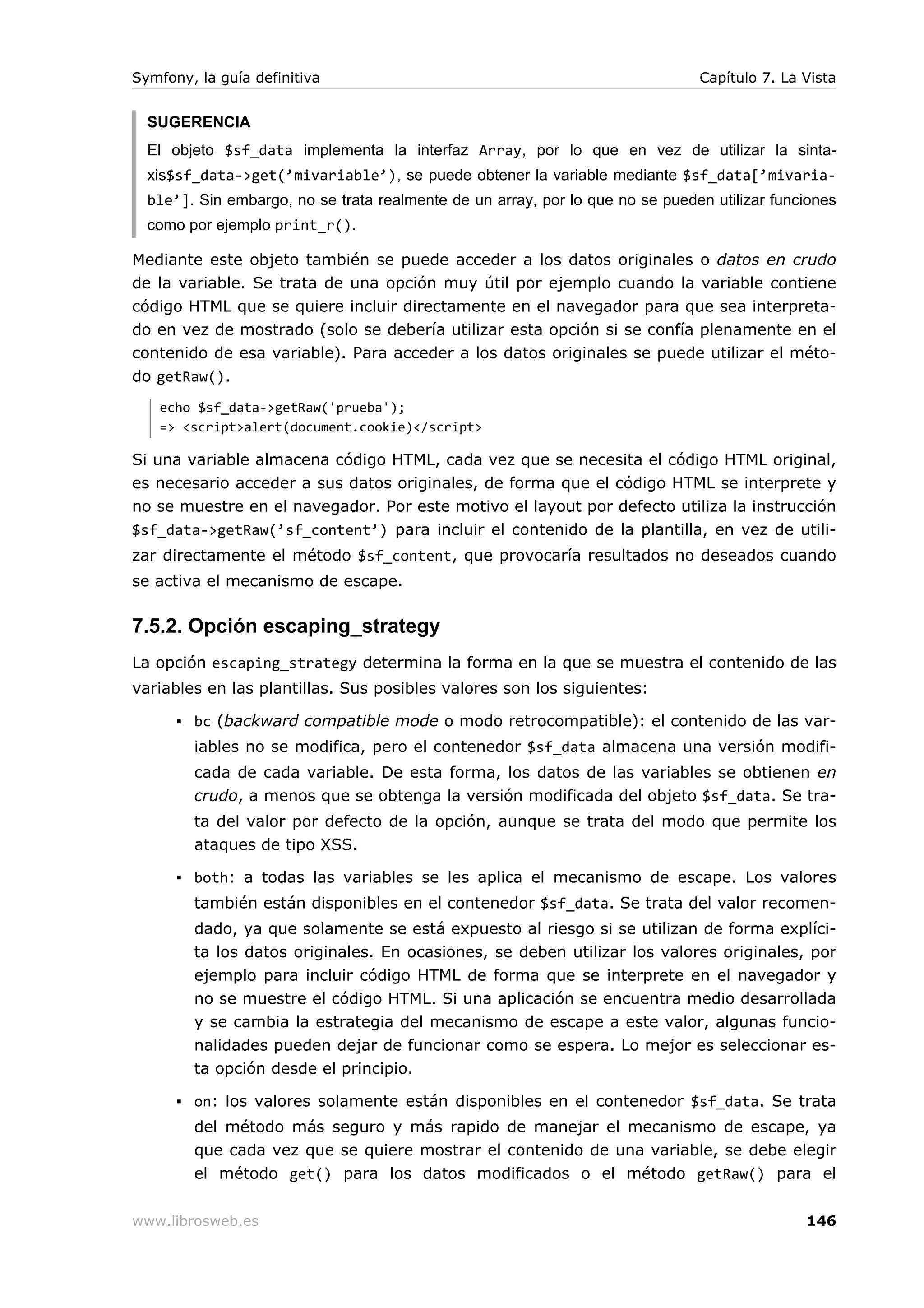 Symfony, la guía definitiva                                                    Capítulo 7. La Vista


  SUGERENCIA
  El objeto $sf_data implementa la interfaz Array, por lo que en vez de utilizar la sinta-
  xis$sf_data->get(’mivariable’), se puede obtener la variable mediante $sf_data[’mivaria-
  ble’]. Sin embargo, no se trata realmente de un array, por lo que no se pueden utilizar funciones
  como por ejemplo print_r().

Mediante este objeto también se puede acceder a los datos originales o datos en crudo
de la variable. Se trata de una opción muy útil por ejemplo cuando la variable contiene
código HTML que se quiere incluir directamente en el navegador para que sea interpreta-
do en vez de mostrado (solo se debería utilizar esta opción si se confía plenamente en el
contenido de esa variable). Para acceder a los datos originales se puede utilizar el méto-
do getRaw().
   echo $sf_data->getRaw('prueba');
   => <script>alert(document.cookie)</script>

Si una variable almacena código HTML, cada vez que se necesita el código HTML original,
es necesario acceder a sus datos originales, de forma que el código HTML se interprete y
no se muestre en el navegador. Por este motivo el layout por defecto utiliza la instrucción
$sf_data->getRaw(’sf_content’) para incluir el contenido de la plantilla, en vez de utili-
zar directamente el método $sf_content, que provocaría resultados no deseados cuando
se activa el mecanismo de escape.

7.5.2. Opción escaping_strategy
La opción escaping_strategy determina la forma en la que se muestra el contenido de las
variables en las plantillas. Sus posibles valores son los siguientes:

      ▪ bc (backward compatible mode o modo retrocompatible): el contenido de las var-
        iables no se modifica, pero el contenedor $sf_data almacena una versión modifi-
        cada de cada variable. De esta forma, los datos de las variables se obtienen en
        crudo, a menos que se obtenga la versión modificada del objeto $sf_data. Se tra-
        ta del valor por defecto de la opción, aunque se trata del modo que permite los
        ataques de tipo XSS.

      ▪ both: a todas las variables se les aplica el mecanismo de escape. Los valores
        también están disponibles en el contenedor $sf_data. Se trata del valor recomen-
        dado, ya que solamente se está expuesto al riesgo si se utilizan de forma explíci-
        ta los datos originales. En ocasiones, se deben utilizar los valores originales, por
        ejemplo para incluir código HTML de forma que se interprete en el navegador y
        no se muestre el código HTML. Si una aplicación se encuentra medio desarrollada
        y se cambia la estrategia del mecanismo de escape a este valor, algunas funcio-
        nalidades pueden dejar de funcionar como se espera. Lo mejor es seleccionar es-
        ta opción desde el principio.

      ▪ on: los valores solamente están disponibles en el contenedor $sf_data. Se trata
        del método más seguro y más rapido de manejar el mecanismo de escape, ya
        que cada vez que se quiere mostrar el contenido de una variable, se debe elegir
        el método get() para los datos modificados o el método getRaw() para el


www.librosweb.es                                                                              146
 