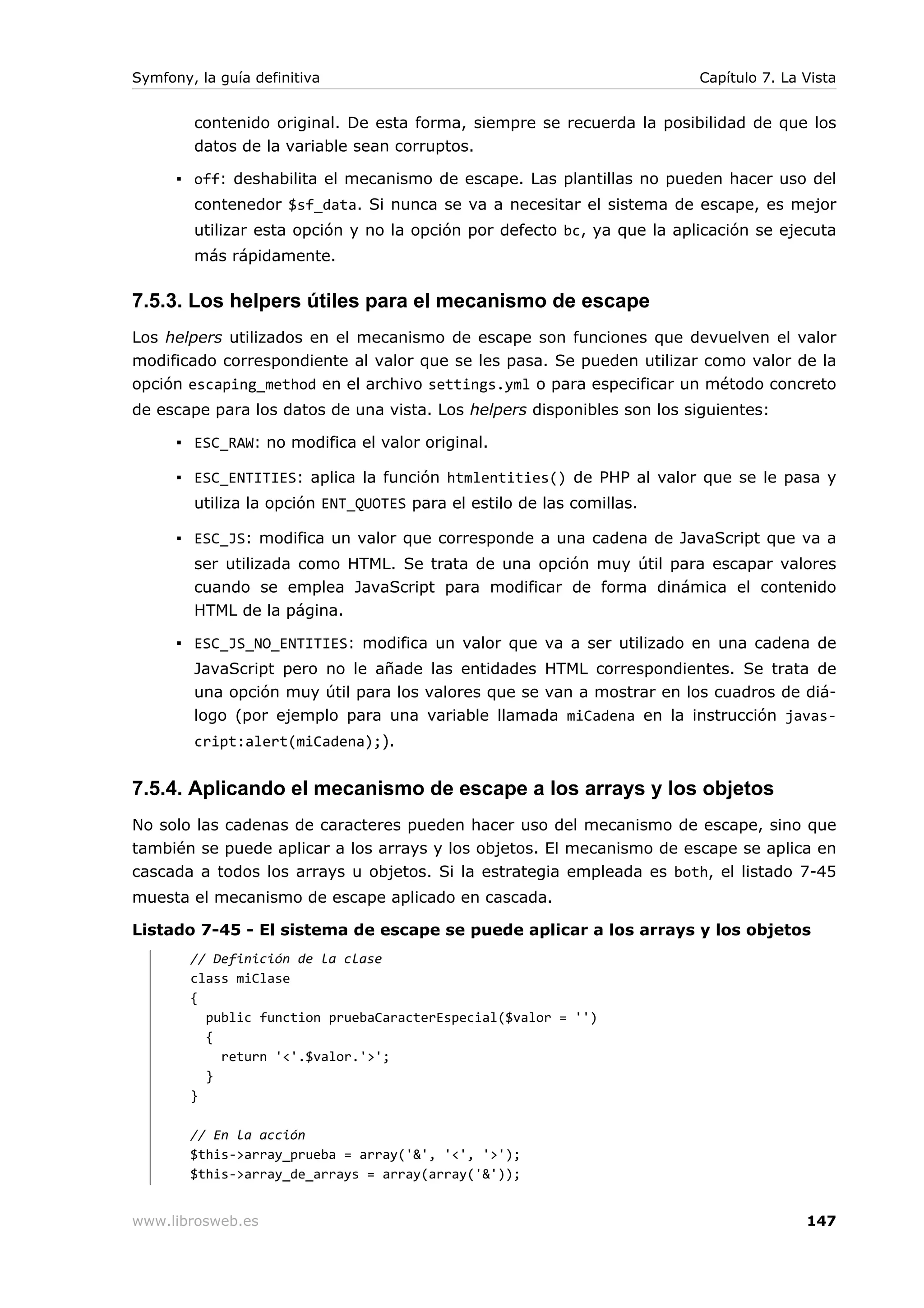 Symfony, la guía definitiva                                              Capítulo 7. La Vista


        contenido original. De esta forma, siempre se recuerda la posibilidad de que los
        datos de la variable sean corruptos.

      ▪ off: deshabilita el mecanismo de escape. Las plantillas no pueden hacer uso del
        contenedor $sf_data. Si nunca se va a necesitar el sistema de escape, es mejor
        utilizar esta opción y no la opción por defecto bc, ya que la aplicación se ejecuta
        más rápidamente.

7.5.3. Los helpers útiles para el mecanismo de escape
Los helpers utilizados en el mecanismo de escape son funciones que devuelven el valor
modificado correspondiente al valor que se les pasa. Se pueden utilizar como valor de la
opción escaping_method en el archivo settings.yml o para especificar un método concreto
de escape para los datos de una vista. Los helpers disponibles son los siguientes:

      ▪ ESC_RAW: no modifica el valor original.

      ▪ ESC_ENTITIES: aplica la función htmlentities() de PHP al valor que se le pasa y
        utiliza la opción ENT_QUOTES para el estilo de las comillas.

      ▪ ESC_JS: modifica un valor que corresponde a una cadena de JavaScript que va a
        ser utilizada como HTML. Se trata de una opción muy útil para escapar valores
        cuando se emplea JavaScript para modificar de forma dinámica el contenido
        HTML de la página.

      ▪ ESC_JS_NO_ENTITIES: modifica un valor que va a ser utilizado en una cadena de
        JavaScript pero no le añade las entidades HTML correspondientes. Se trata de
        una opción muy útil para los valores que se van a mostrar en los cuadros de diá-
        logo (por ejemplo para una variable llamada miCadena en la instrucción javas-
        cript:alert(miCadena);).


7.5.4. Aplicando el mecanismo de escape a los arrays y los objetos
No solo las cadenas de caracteres pueden hacer uso del mecanismo de escape, sino que
también se puede aplicar a los arrays y los objetos. El mecanismo de escape se aplica en
cascada a todos los arrays u objetos. Si la estrategia empleada es both, el listado 7-45
muesta el mecanismo de escape aplicado en cascada.

Listado 7-45 - El sistema de escape se puede aplicar a los arrays y los objetos
        // Definición de la clase
        class miClase
        {
          public function pruebaCaracterEspecial($valor = '')
          {
            return '<'.$valor.'>';
          }
        }

        // En la acción
        $this->array_prueba = array('&', '<', '>');
        $this->array_de_arrays = array(array('&'));


www.librosweb.es                                                                        147
 