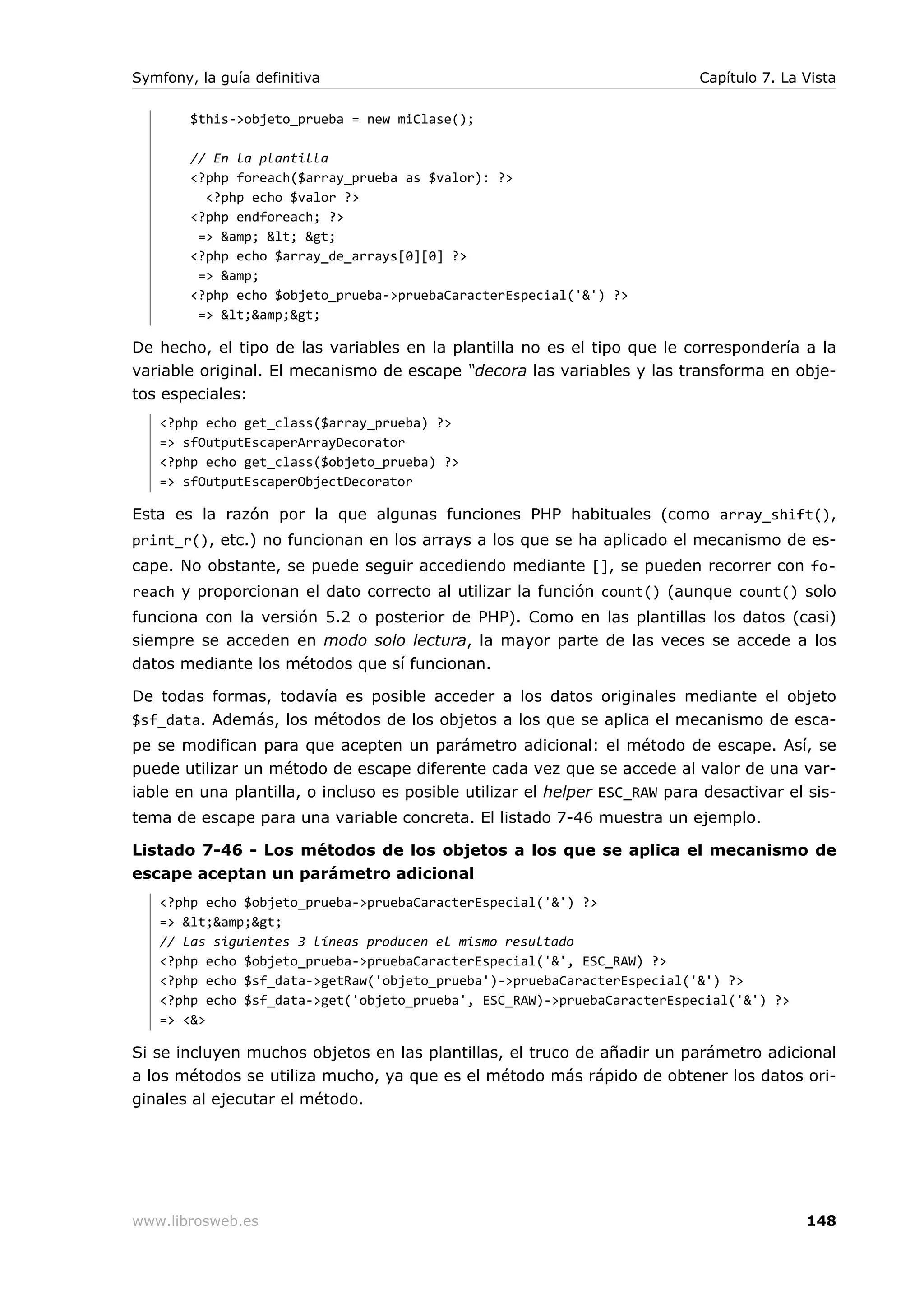 Symfony, la guía definitiva                                                 Capítulo 7. La Vista

        $this->objeto_prueba = new miClase();

        // En la plantilla
        <?php foreach($array_prueba as $valor): ?>
          <?php echo $valor ?>
        <?php endforeach; ?>
         => &amp; < >
        <?php echo $array_de_arrays[0][0] ?>
         => &amp;
        <?php echo $objeto_prueba->pruebaCaracterEspecial('&') ?>
         => <&amp;>

De hecho, el tipo de las variables en la plantilla no es el tipo que le correspondería a la
variable original. El mecanismo de escape “decora las variables y las transforma en obje-
tos especiales:
   <?php echo get_class($array_prueba) ?>
   => sfOutputEscaperArrayDecorator
   <?php echo get_class($objeto_prueba) ?>
   => sfOutputEscaperObjectDecorator

Esta es la razón por la que algunas funciones PHP habituales (como array_shift(),
print_r(), etc.) no funcionan en los arrays a los que se ha aplicado el mecanismo de es-
cape. No obstante, se puede seguir accediendo mediante [], se pueden recorrer con fo-
reach y proporcionan el dato correcto al utilizar la función count() (aunque count() solo
funciona con la versión 5.2 o posterior de PHP). Como en las plantillas los datos (casi)
siempre se acceden en modo solo lectura, la mayor parte de las veces se accede a los
datos mediante los métodos que sí funcionan.

De todas formas, todavía es posible acceder a los datos originales mediante el objeto
$sf_data. Además, los métodos de los objetos a los que se aplica el mecanismo de esca-
pe se modifican para que acepten un parámetro adicional: el método de escape. Así, se
puede utilizar un método de escape diferente cada vez que se accede al valor de una var-
iable en una plantilla, o incluso es posible utilizar el helper ESC_RAW para desactivar el sis-
tema de escape para una variable concreta. El listado 7-46 muestra un ejemplo.

Listado 7-46 - Los métodos de los objetos a los que se aplica el mecanismo de
escape aceptan un parámetro adicional
   <?php echo $objeto_prueba->pruebaCaracterEspecial('&') ?>
   => <&amp;>
   // Las siguientes 3 líneas producen el mismo resultado
   <?php echo $objeto_prueba->pruebaCaracterEspecial('&', ESC_RAW) ?>
   <?php echo $sf_data->getRaw('objeto_prueba')->pruebaCaracterEspecial('&') ?>
   <?php echo $sf_data->get('objeto_prueba', ESC_RAW)->pruebaCaracterEspecial('&') ?>
   => <&>

Si se incluyen muchos objetos en las plantillas, el truco de añadir un parámetro adicional
a los métodos se utiliza mucho, ya que es el método más rápido de obtener los datos ori-
ginales al ejecutar el método.




www.librosweb.es                                                                           148
 