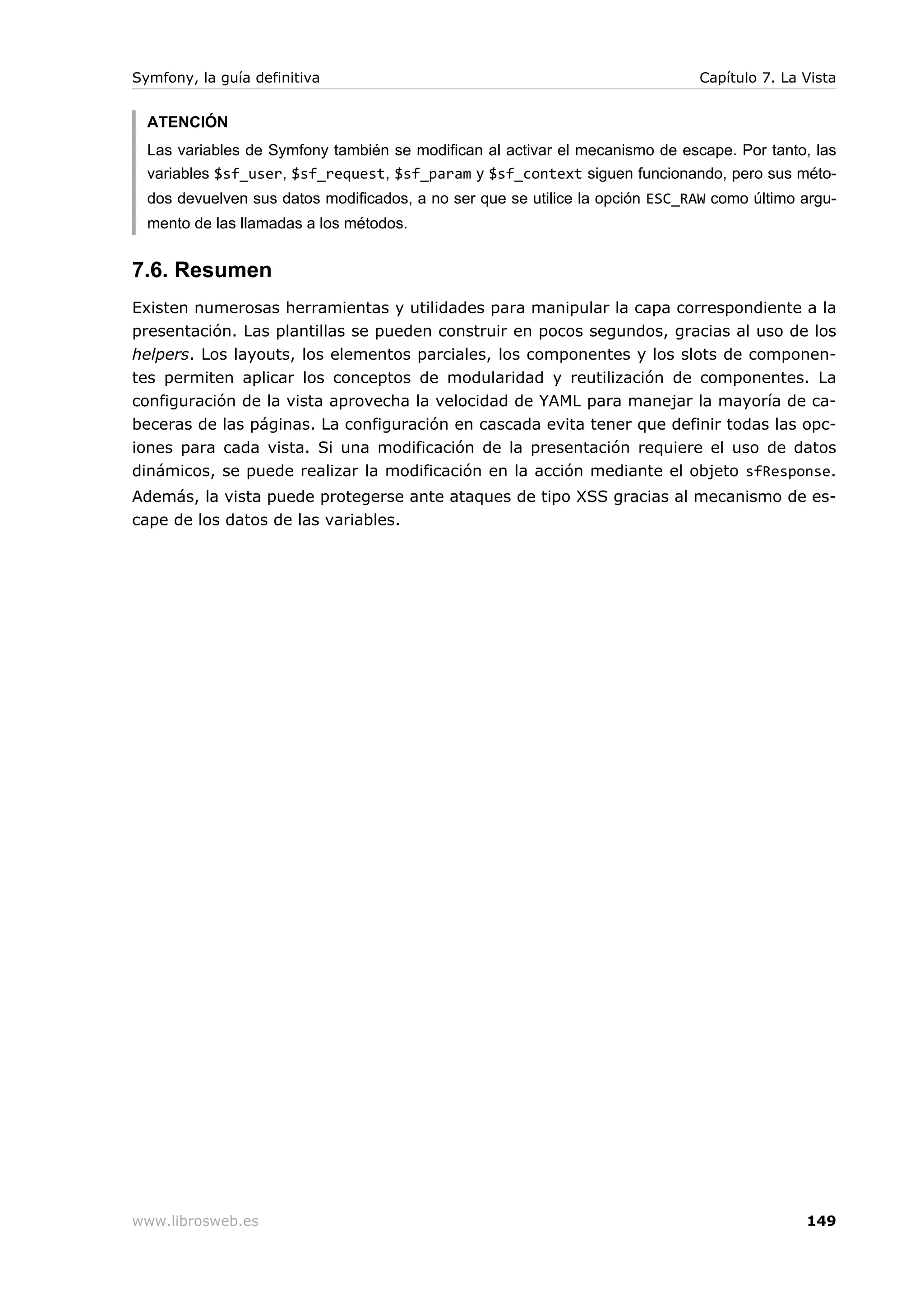Symfony, la guía definitiva                                                   Capítulo 7. La Vista


  ATENCIÓN
  Las variables de Symfony también se modifican al activar el mecanismo de escape. Por tanto, las
  variables $sf_user, $sf_request, $sf_param y $sf_context siguen funcionando, pero sus méto-
  dos devuelven sus datos modificados, a no ser que se utilice la opción ESC_RAW como último argu-
  mento de las llamadas a los métodos.


7.6. Resumen
Existen numerosas herramientas y utilidades para manipular la capa correspondiente a la
presentación. Las plantillas se pueden construir en pocos segundos, gracias al uso de los
helpers. Los layouts, los elementos parciales, los componentes y los slots de componen-
tes permiten aplicar los conceptos de modularidad y reutilización de componentes. La
configuración de la vista aprovecha la velocidad de YAML para manejar la mayoría de ca-
beceras de las páginas. La configuración en cascada evita tener que definir todas las opc-
iones para cada vista. Si una modificación de la presentación requiere el uso de datos
dinámicos, se puede realizar la modificación en la acción mediante el objeto sfResponse.
Además, la vista puede protegerse ante ataques de tipo XSS gracias al mecanismo de es-
cape de los datos de las variables.




www.librosweb.es                                                                             149
 