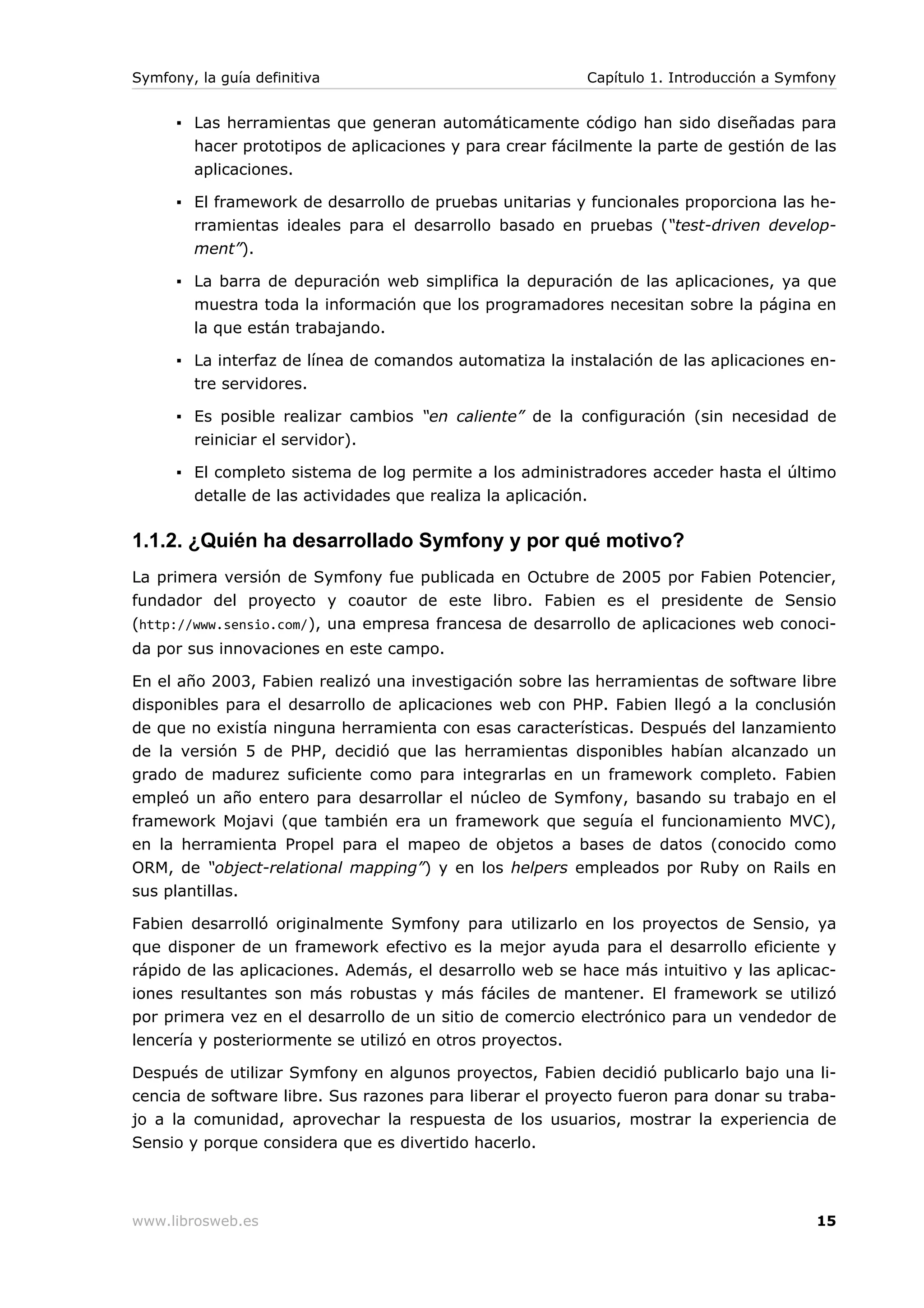 Symfony, la guía definitiva                               Capítulo 1. Introducción a Symfony


      ▪ Las herramientas que generan automáticamente código han sido diseñadas para
        hacer prototipos de aplicaciones y para crear fácilmente la parte de gestión de las
        aplicaciones.

      ▪ El framework de desarrollo de pruebas unitarias y funcionales proporciona las he-
        rramientas ideales para el desarrollo basado en pruebas (“test-driven develop-
        ment”).

      ▪ La barra de depuración web simplifica la depuración de las aplicaciones, ya que
        muestra toda la información que los programadores necesitan sobre la página en
        la que están trabajando.

      ▪ La interfaz de línea de comandos automatiza la instalación de las aplicaciones en-
        tre servidores.

      ▪ Es posible realizar cambios “en caliente” de la configuración (sin necesidad de
        reiniciar el servidor).

      ▪ El completo sistema de log permite a los administradores acceder hasta el último
        detalle de las actividades que realiza la aplicación.

1.1.2. ¿Quién ha desarrollado Symfony y por qué motivo?
La primera versión de Symfony fue publicada en Octubre de 2005 por Fabien Potencier,
fundador del proyecto y coautor de este libro. Fabien es el presidente de Sensio
(http://www.sensio.com/), una empresa francesa de desarrollo de aplicaciones web conoci-
da por sus innovaciones en este campo.

En el año 2003, Fabien realizó una investigación sobre las herramientas de software libre
disponibles para el desarrollo de aplicaciones web con PHP. Fabien llegó a la conclusión
de que no existía ninguna herramienta con esas características. Después del lanzamiento
de la versión 5 de PHP, decidió que las herramientas disponibles habían alcanzado un
grado de madurez suficiente como para integrarlas en un framework completo. Fabien
empleó un año entero para desarrollar el núcleo de Symfony, basando su trabajo en el
framework Mojavi (que también era un framework que seguía el funcionamiento MVC),
en la herramienta Propel para el mapeo de objetos a bases de datos (conocido como
ORM, de “object-relational mapping”) y en los helpers empleados por Ruby on Rails en
sus plantillas.

Fabien desarrolló originalmente Symfony para utilizarlo en los proyectos de Sensio, ya
que disponer de un framework efectivo es la mejor ayuda para el desarrollo eficiente y
rápido de las aplicaciones. Además, el desarrollo web se hace más intuitivo y las aplicac-
iones resultantes son más robustas y más fáciles de mantener. El framework se utilizó
por primera vez en el desarrollo de un sitio de comercio electrónico para un vendedor de
lencería y posteriormente se utilizó en otros proyectos.

Después de utilizar Symfony en algunos proyectos, Fabien decidió publicarlo bajo una li-
cencia de software libre. Sus razones para liberar el proyecto fueron para donar su traba-
jo a la comunidad, aprovechar la respuesta de los usuarios, mostrar la experiencia de
Sensio y porque considera que es divertido hacerlo.




www.librosweb.es                                                                         15
 