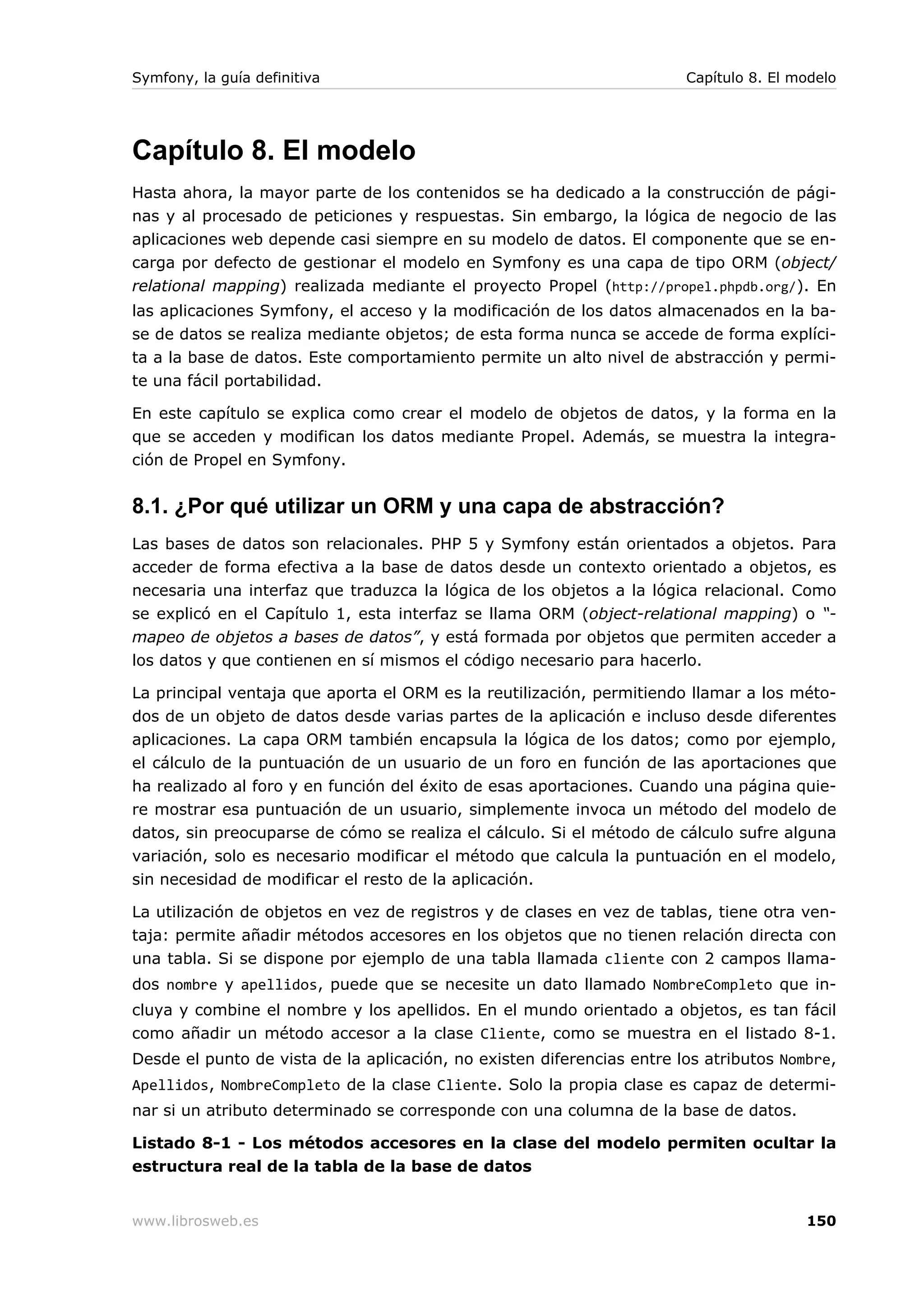 Symfony, la guía definitiva                                             Capítulo 8. El modelo




Capítulo 8. El modelo
Hasta ahora, la mayor parte de los contenidos se ha dedicado a la construcción de pági-
nas y al procesado de peticiones y respuestas. Sin embargo, la lógica de negocio de las
aplicaciones web depende casi siempre en su modelo de datos. El componente que se en-
carga por defecto de gestionar el modelo en Symfony es una capa de tipo ORM (object/
relational mapping) realizada mediante el proyecto Propel (http://propel.phpdb.org/). En
las aplicaciones Symfony, el acceso y la modificación de los datos almacenados en la ba-
se de datos se realiza mediante objetos; de esta forma nunca se accede de forma explíci-
ta a la base de datos. Este comportamiento permite un alto nivel de abstracción y permi-
te una fácil portabilidad.

En este capítulo se explica como crear el modelo de objetos de datos, y la forma en la
que se acceden y modifican los datos mediante Propel. Además, se muestra la integra-
ción de Propel en Symfony.


8.1. ¿Por qué utilizar un ORM y una capa de abstracción?
Las bases de datos son relacionales. PHP 5 y Symfony están orientados a objetos. Para
acceder de forma efectiva a la base de datos desde un contexto orientado a objetos, es
necesaria una interfaz que traduzca la lógica de los objetos a la lógica relacional. Como
se explicó en el Capítulo 1, esta interfaz se llama ORM (object-relational mapping) o “-
mapeo de objetos a bases de datos”, y está formada por objetos que permiten acceder a
los datos y que contienen en sí mismos el código necesario para hacerlo.

La principal ventaja que aporta el ORM es la reutilización, permitiendo llamar a los méto-
dos de un objeto de datos desde varias partes de la aplicación e incluso desde diferentes
aplicaciones. La capa ORM también encapsula la lógica de los datos; como por ejemplo,
el cálculo de la puntuación de un usuario de un foro en función de las aportaciones que
ha realizado al foro y en función del éxito de esas aportaciones. Cuando una página quie-
re mostrar esa puntuación de un usuario, simplemente invoca un método del modelo de
datos, sin preocuparse de cómo se realiza el cálculo. Si el método de cálculo sufre alguna
variación, solo es necesario modificar el método que calcula la puntuación en el modelo,
sin necesidad de modificar el resto de la aplicación.

La utilización de objetos en vez de registros y de clases en vez de tablas, tiene otra ven-
taja: permite añadir métodos accesores en los objetos que no tienen relación directa con
una tabla. Si se dispone por ejemplo de una tabla llamada cliente con 2 campos llama-
dos nombre y apellidos, puede que se necesite un dato llamado NombreCompleto que in-
cluya y combine el nombre y los apellidos. En el mundo orientado a objetos, es tan fácil
como añadir un método accesor a la clase Cliente, como se muestra en el listado 8-1.
Desde el punto de vista de la aplicación, no existen diferencias entre los atributos Nombre,
Apellidos, NombreCompleto de la clase Cliente. Solo la propia clase es capaz de determi-
nar si un atributo determinado se corresponde con una columna de la base de datos.

Listado 8-1 - Los métodos accesores en la clase del modelo permiten ocultar la
estructura real de la tabla de la base de datos


www.librosweb.es                                                                        150
 