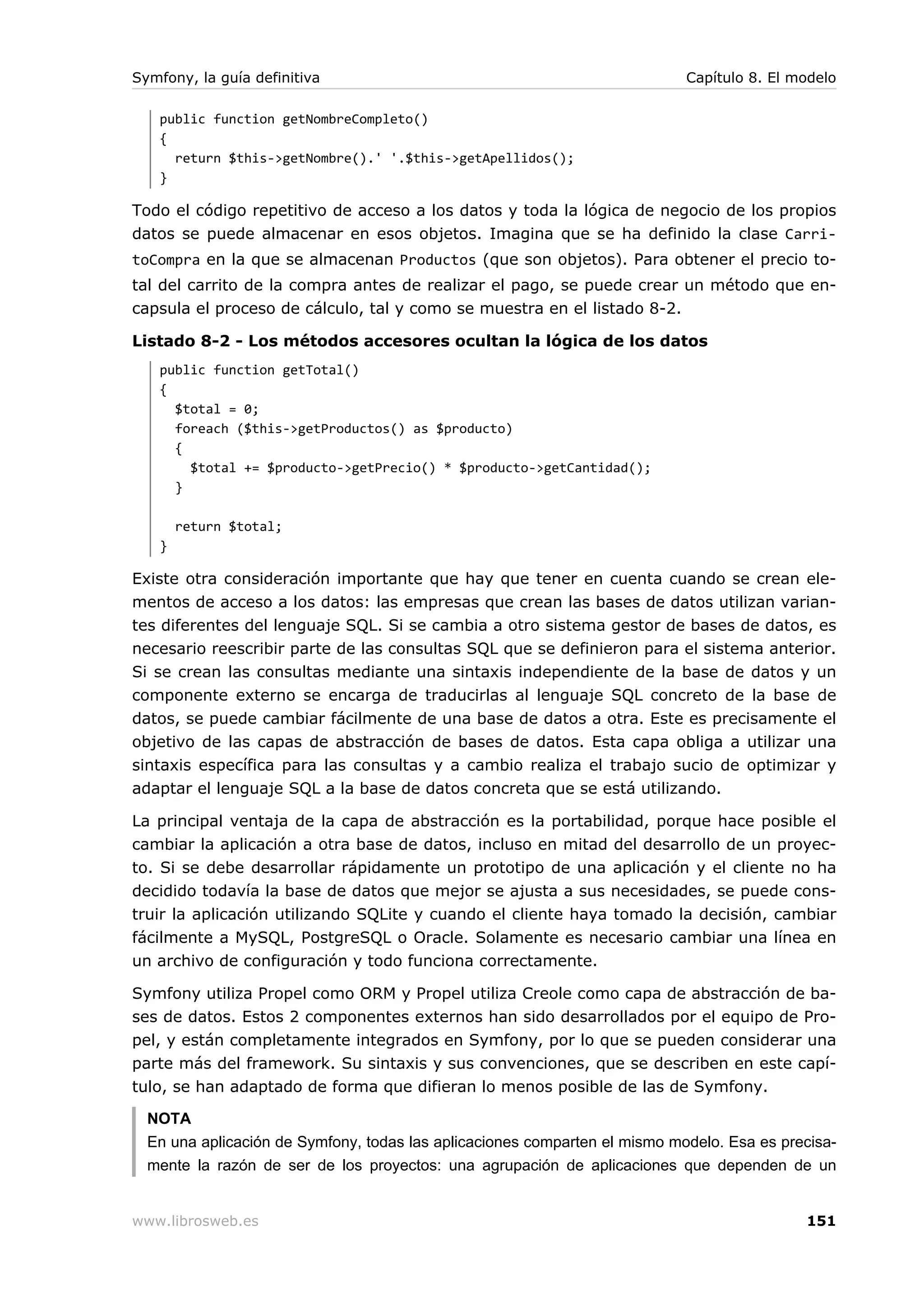 Symfony, la guía definitiva                                                 Capítulo 8. El modelo

   public function getNombreCompleto()
   {
     return $this->getNombre().' '.$this->getApellidos();
   }

Todo el código repetitivo de acceso a los datos y toda la lógica de negocio de los propios
datos se puede almacenar en esos objetos. Imagina que se ha definido la clase Carri-
toCompra en la que se almacenan Productos (que son objetos). Para obtener el precio to-
tal del carrito de la compra antes de realizar el pago, se puede crear un método que en-
capsula el proceso de cálculo, tal y como se muestra en el listado 8-2.

Listado 8-2 - Los métodos accesores ocultan la lógica de los datos
   public function getTotal()
   {
     $total = 0;
     foreach ($this->getProductos() as $producto)
     {
       $total += $producto->getPrecio() * $producto->getCantidad();
     }

       return $total;
   }

Existe otra consideración importante que hay que tener en cuenta cuando se crean ele-
mentos de acceso a los datos: las empresas que crean las bases de datos utilizan varian-
tes diferentes del lenguaje SQL. Si se cambia a otro sistema gestor de bases de datos, es
necesario reescribir parte de las consultas SQL que se definieron para el sistema anterior.
Si se crean las consultas mediante una sintaxis independiente de la base de datos y un
componente externo se encarga de traducirlas al lenguaje SQL concreto de la base de
datos, se puede cambiar fácilmente de una base de datos a otra. Este es precisamente el
objetivo de las capas de abstracción de bases de datos. Esta capa obliga a utilizar una
sintaxis específica para las consultas y a cambio realiza el trabajo sucio de optimizar y
adaptar el lenguaje SQL a la base de datos concreta que se está utilizando.

La principal ventaja de la capa de abstracción es la portabilidad, porque hace posible el
cambiar la aplicación a otra base de datos, incluso en mitad del desarrollo de un proyec-
to. Si se debe desarrollar rápidamente un prototipo de una aplicación y el cliente no ha
decidido todavía la base de datos que mejor se ajusta a sus necesidades, se puede cons-
truir la aplicación utilizando SQLite y cuando el cliente haya tomado la decisión, cambiar
fácilmente a MySQL, PostgreSQL o Oracle. Solamente es necesario cambiar una línea en
un archivo de configuración y todo funciona correctamente.

Symfony utiliza Propel como ORM y Propel utiliza Creole como capa de abstracción de ba-
ses de datos. Estos 2 componentes externos han sido desarrollados por el equipo de Pro-
pel, y están completamente integrados en Symfony, por lo que se pueden considerar una
parte más del framework. Su sintaxis y sus convenciones, que se describen en este capí-
tulo, se han adaptado de forma que difieran lo menos posible de las de Symfony.

  NOTA
  En una aplicación de Symfony, todas las aplicaciones comparten el mismo modelo. Esa es precisa-
  mente la razón de ser de los proyectos: una agrupación de aplicaciones que dependen de un


www.librosweb.es                                                                            151
 