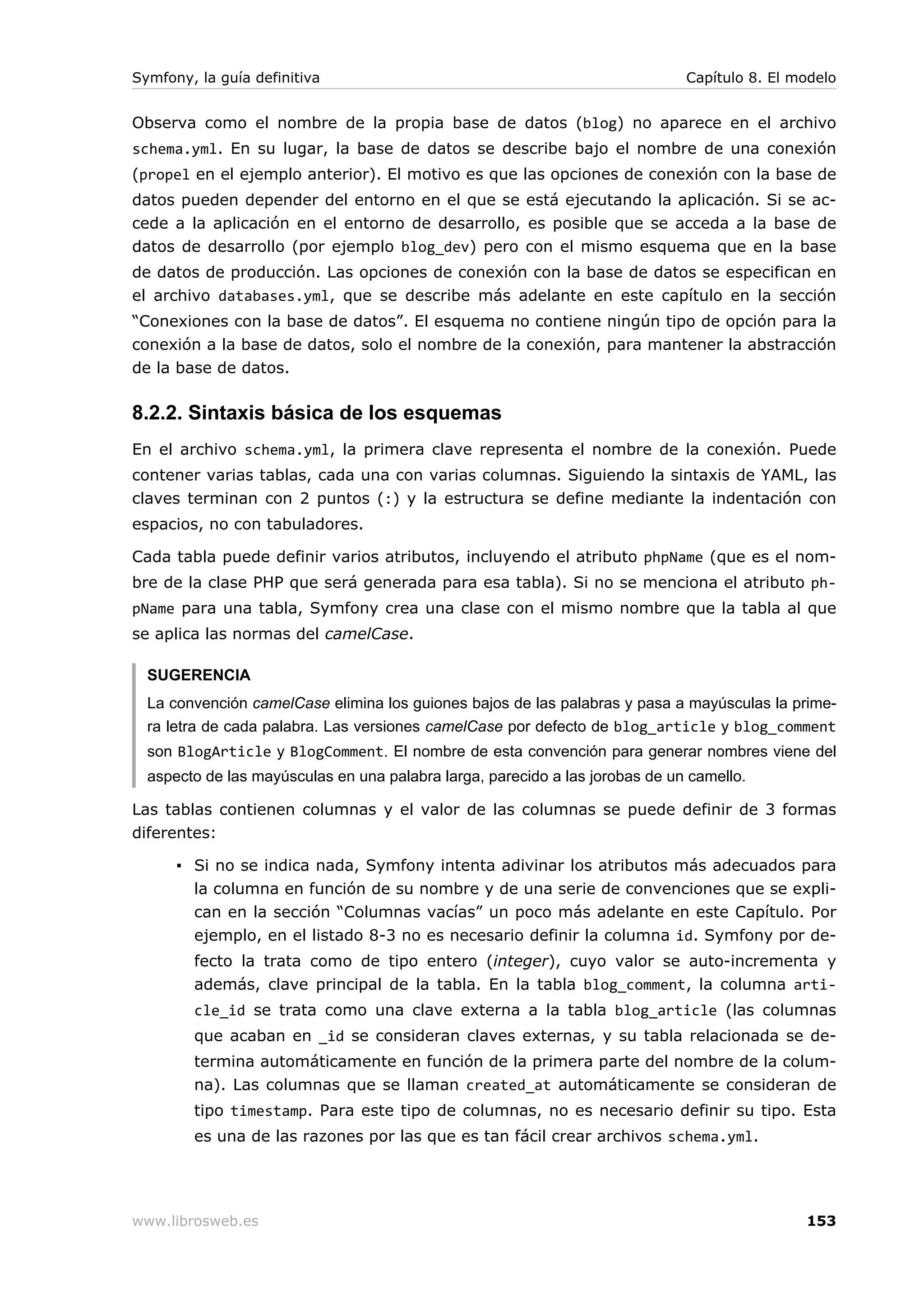 Symfony, la guía definitiva                                                   Capítulo 8. El modelo


Observa como el nombre de la propia base de datos (blog) no aparece en el archivo
schema.yml. En su lugar, la base de datos se describe bajo el nombre de una conexión
(propel en el ejemplo anterior). El motivo es que las opciones de conexión con la base de
datos pueden depender del entorno en el que se está ejecutando la aplicación. Si se ac-
cede a la aplicación en el entorno de desarrollo, es posible que se acceda a la base de
datos de desarrollo (por ejemplo blog_dev) pero con el mismo esquema que en la base
de datos de producción. Las opciones de conexión con la base de datos se especifican en
el archivo databases.yml, que se describe más adelante en este capítulo en la sección
“Conexiones con la base de datos”. El esquema no contiene ningún tipo de opción para la
conexión a la base de datos, solo el nombre de la conexión, para mantener la abstracción
de la base de datos.

8.2.2. Sintaxis básica de los esquemas
En el archivo schema.yml, la primera clave representa el nombre de la conexión. Puede
contener varias tablas, cada una con varias columnas. Siguiendo la sintaxis de YAML, las
claves terminan con 2 puntos (:) y la estructura se define mediante la indentación con
espacios, no con tabuladores.

Cada tabla puede definir varios atributos, incluyendo el atributo phpName (que es el nom-
bre de la clase PHP que será generada para esa tabla). Si no se menciona el atributo ph-
pName para una tabla, Symfony crea una clase con el mismo nombre que la tabla al que
se aplica las normas del camelCase.

  SUGERENCIA
  La convención camelCase elimina los guiones bajos de las palabras y pasa a mayúsculas la prime-
  ra letra de cada palabra. Las versiones camelCase por defecto de blog_article y blog_comment
  son BlogArticle y BlogComment. El nombre de esta convención para generar nombres viene del
  aspecto de las mayúsculas en una palabra larga, parecido a las jorobas de un camello.

Las tablas contienen columnas y el valor de las columnas se puede definir de 3 formas
diferentes:

      ▪ Si no se indica nada, Symfony intenta adivinar los atributos más adecuados para
        la columna en función de su nombre y de una serie de convenciones que se expli-
        can en la sección “Columnas vacías” un poco más adelante en este Capítulo. Por
        ejemplo, en el listado 8-3 no es necesario definir la columna id. Symfony por de-
        fecto la trata como de tipo entero (integer), cuyo valor se auto-incrementa y
        además, clave principal de la tabla. En la tabla blog_comment, la columna arti-
        cle_id se trata como una clave externa a la tabla blog_article (las columnas
        que acaban en _id se consideran claves externas, y su tabla relacionada se de-
        termina automáticamente en función de la primera parte del nombre de la colum-
        na). Las columnas que se llaman created_at automáticamente se consideran de
        tipo timestamp. Para este tipo de columnas, no es necesario definir su tipo. Esta
        es una de las razones por las que es tan fácil crear archivos schema.yml.




www.librosweb.es                                                                              153
 