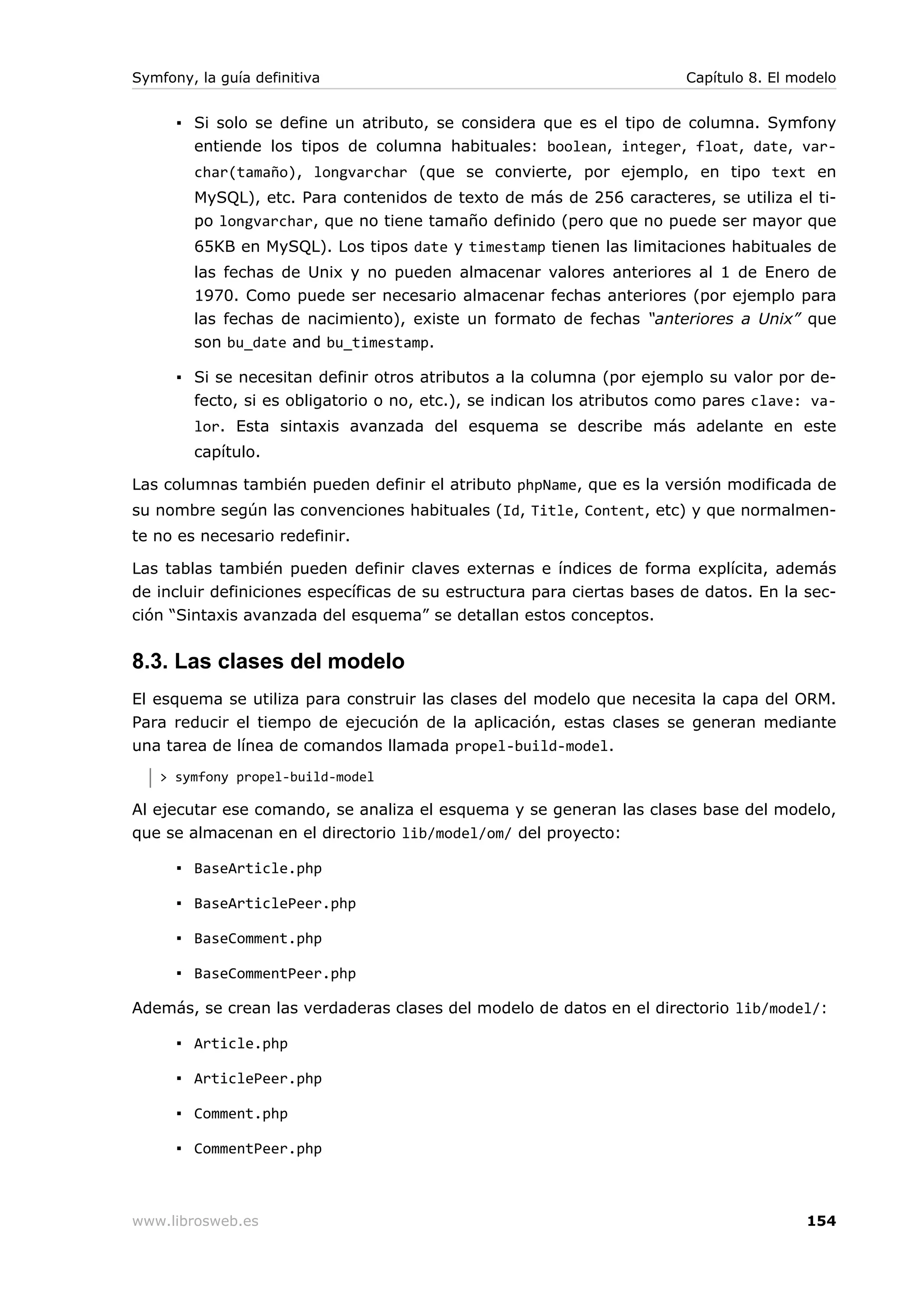 Symfony, la guía definitiva                                             Capítulo 8. El modelo


      ▪ Si solo se define un atributo, se considera que es el tipo de columna. Symfony
        entiende los tipos de columna habituales: boolean, integer, float, date, var-
        char(tamaño), longvarchar (que se convierte, por ejemplo, en tipo text en
        MySQL), etc. Para contenidos de texto de más de 256 caracteres, se utiliza el ti-
        po longvarchar, que no tiene tamaño definido (pero que no puede ser mayor que
        65KB en MySQL). Los tipos date y timestamp tienen las limitaciones habituales de
        las fechas de Unix y no pueden almacenar valores anteriores al 1 de Enero de
        1970. Como puede ser necesario almacenar fechas anteriores (por ejemplo para
        las fechas de nacimiento), existe un formato de fechas “anteriores a Unix” que
        son bu_date and bu_timestamp.

      ▪ Si se necesitan definir otros atributos a la columna (por ejemplo su valor por de-
        fecto, si es obligatorio o no, etc.), se indican los atributos como pares clave: va-
        lor. Esta sintaxis avanzada del esquema se describe más adelante en este
        capítulo.

Las columnas también pueden definir el atributo phpName, que es la versión modificada de
su nombre según las convenciones habituales (Id, Title, Content, etc) y que normalmen-
te no es necesario redefinir.

Las tablas también pueden definir claves externas e índices de forma explícita, además
de incluir definiciones específicas de su estructura para ciertas bases de datos. En la sec-
ción “Sintaxis avanzada del esquema” se detallan estos conceptos.


8.3. Las clases del modelo
El esquema se utiliza para construir las clases del modelo que necesita la capa del ORM.
Para reducir el tiempo de ejecución de la aplicación, estas clases se generan mediante
una tarea de línea de comandos llamada propel-build-model.
   > symfony propel-build-model

Al ejecutar ese comando, se analiza el esquema y se generan las clases base del modelo,
que se almacenan en el directorio lib/model/om/ del proyecto:

      ▪ BaseArticle.php

      ▪ BaseArticlePeer.php

      ▪ BaseComment.php

      ▪ BaseCommentPeer.php

Además, se crean las verdaderas clases del modelo de datos en el directorio lib/model/:

      ▪ Article.php

      ▪ ArticlePeer.php

      ▪ Comment.php

      ▪ CommentPeer.php



www.librosweb.es                                                                        154
 
