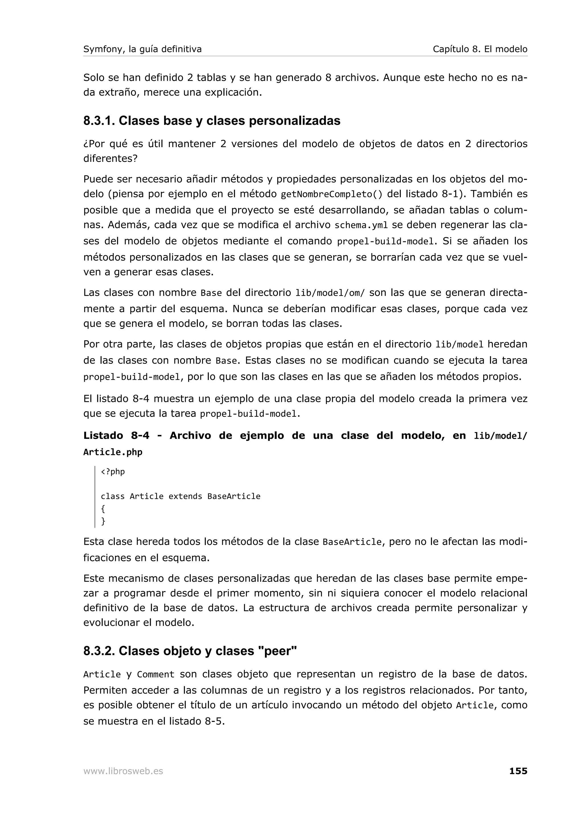 Symfony, la guía definitiva                                           Capítulo 8. El modelo


Solo se han definido 2 tablas y se han generado 8 archivos. Aunque este hecho no es na-
da extraño, merece una explicación.

8.3.1. Clases base y clases personalizadas
¿Por qué es útil mantener 2 versiones del modelo de objetos de datos en 2 directorios
diferentes?

Puede ser necesario añadir métodos y propiedades personalizadas en los objetos del mo-
delo (piensa por ejemplo en el método getNombreCompleto() del listado 8-1). También es
posible que a medida que el proyecto se esté desarrollando, se añadan tablas o colum-
nas. Además, cada vez que se modifica el archivo schema.yml se deben regenerar las cla-
ses del modelo de objetos mediante el comando propel-build-model. Si se añaden los
métodos personalizados en las clases que se generan, se borrarían cada vez que se vuel-
ven a generar esas clases.

Las clases con nombre Base del directorio lib/model/om/ son las que se generan directa-
mente a partir del esquema. Nunca se deberían modificar esas clases, porque cada vez
que se genera el modelo, se borran todas las clases.

Por otra parte, las clases de objetos propias que están en el directorio lib/model heredan
de las clases con nombre Base. Estas clases no se modifican cuando se ejecuta la tarea
propel-build-model, por lo que son las clases en las que se añaden los métodos propios.

El listado 8-4 muestra un ejemplo de una clase propia del modelo creada la primera vez
que se ejecuta la tarea propel-build-model.

Listado 8-4 - Archivo de ejemplo de una clase del modelo, en lib/model/
Article.php
   <?php

   class Article extends BaseArticle
   {
   }

Esta clase hereda todos los métodos de la clase BaseArticle, pero no le afectan las modi-
ficaciones en el esquema.

Este mecanismo de clases personalizadas que heredan de las clases base permite empe-
zar a programar desde el primer momento, sin ni siquiera conocer el modelo relacional
definitivo de la base de datos. La estructura de archivos creada permite personalizar y
evolucionar el modelo.

8.3.2. Clases objeto y clases "peer"
Article y Comment son clases objeto que representan un registro de la base de datos.
Permiten acceder a las columnas de un registro y a los registros relacionados. Por tanto,
es posible obtener el título de un artículo invocando un método del objeto Article, como
se muestra en el listado 8-5.




www.librosweb.es                                                                      155
 