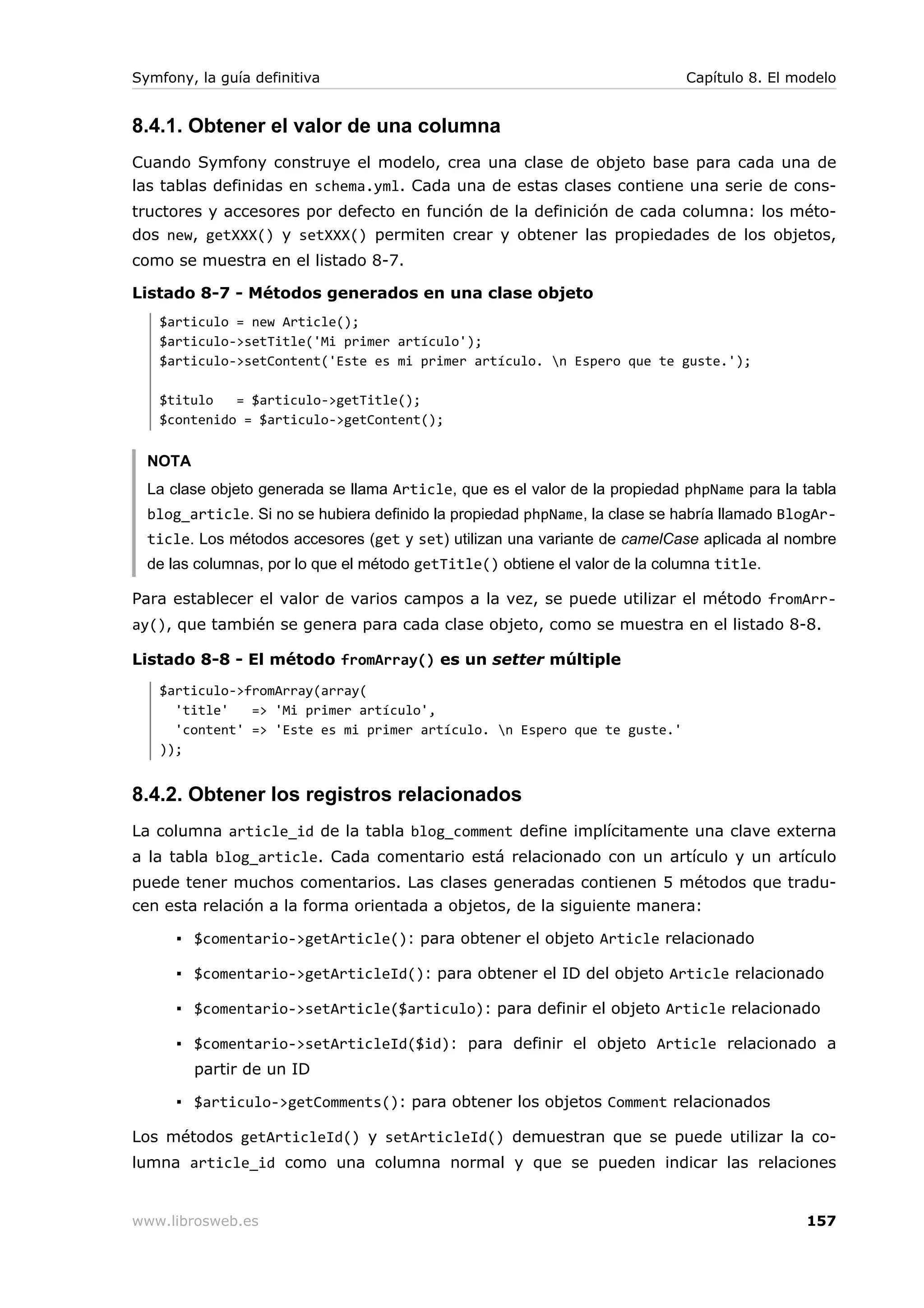 Symfony, la guía definitiva                                                  Capítulo 8. El modelo


8.4.1. Obtener el valor de una columna
Cuando Symfony construye el modelo, crea una clase de objeto base para cada una de
las tablas definidas en schema.yml. Cada una de estas clases contiene una serie de cons-
tructores y accesores por defecto en función de la definición de cada columna: los méto-
dos new, getXXX() y setXXX() permiten crear y obtener las propiedades de los objetos,
como se muestra en el listado 8-7.

Listado 8-7 - Métodos generados en una clase objeto
   $articulo = new Article();
   $articulo->setTitle('Mi primer artículo');
   $articulo->setContent('Este es mi primer artículo. n Espero que te guste.');

   $titulo   = $articulo->getTitle();
   $contenido = $articulo->getContent();


  NOTA
  La clase objeto generada se llama Article, que es el valor de la propiedad phpName para la tabla
  blog_article. Si no se hubiera definido la propiedad phpName, la clase se habría llamado BlogAr-
  ticle. Los métodos accesores (get y set) utilizan una variante de camelCase aplicada al nombre
  de las columnas, por lo que el método getTitle() obtiene el valor de la columna title.

Para establecer el valor de varios campos a la vez, se puede utilizar el método fromArr-
ay(), que también se genera para cada clase objeto, como se muestra en el listado 8-8.

Listado 8-8 - El método fromArray() es un setter múltiple
   $articulo->fromArray(array(
     'title'   => 'Mi primer artículo',
     'content' => 'Este es mi primer artículo. n Espero que te guste.'
   ));


8.4.2. Obtener los registros relacionados
La columna article_id de la tabla blog_comment define implícitamente una clave externa
a la tabla blog_article. Cada comentario está relacionado con un artículo y un artículo
puede tener muchos comentarios. Las clases generadas contienen 5 métodos que tradu-
cen esta relación a la forma orientada a objetos, de la siguiente manera:

      ▪ $comentario->getArticle(): para obtener el objeto Article relacionado

      ▪ $comentario->getArticleId(): para obtener el ID del objeto Article relacionado

      ▪ $comentario->setArticle($articulo): para definir el objeto Article relacionado

      ▪ $comentario->setArticleId($id): para definir el objeto Article relacionado a
         partir de un ID

      ▪ $articulo->getComments(): para obtener los objetos Comment relacionados

Los métodos getArticleId() y setArticleId() demuestran que se puede utilizar la co-
lumna article_id como una columna normal y que se pueden indicar las relaciones


www.librosweb.es                                                                             157
 