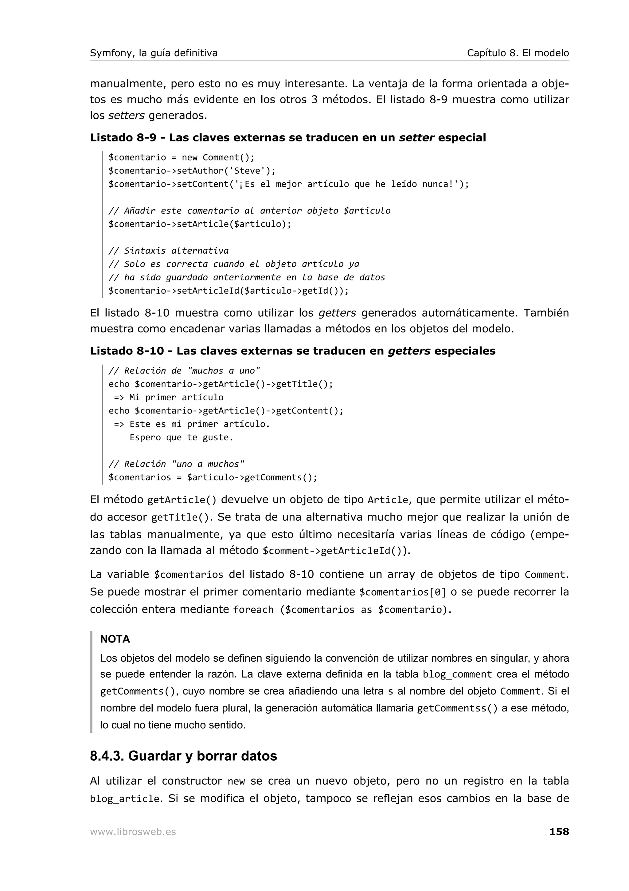 Symfony, la guía definitiva                                                   Capítulo 8. El modelo


manualmente, pero esto no es muy interesante. La ventaja de la forma orientada a obje-
tos es mucho más evidente en los otros 3 métodos. El listado 8-9 muestra como utilizar
los setters generados.

Listado 8-9 - Las claves externas se traducen en un setter especial
   $comentario = new Comment();
   $comentario->setAuthor('Steve');
   $comentario->setContent('¡Es el mejor artículo que he leído nunca!');

   // Añadir este comentario al anterior objeto $articulo
   $comentario->setArticle($articulo);

   // Sintaxis alternativa
   // Solo es correcta cuando el objeto artículo ya
   // ha sido guardado anteriormente en la base de datos
   $comentario->setArticleId($articulo->getId());

El listado 8-10 muestra como utilizar los getters generados automáticamente. También
muestra como encadenar varias llamadas a métodos en los objetos del modelo.

Listado 8-10 - Las claves externas se traducen en getters especiales
   // Relación de "muchos a uno"
   echo $comentario->getArticle()->getTitle();
    => Mi primer artículo
   echo $comentario->getArticle()->getContent();
    => Este es mi primer artículo.
       Espero que te guste.

   // Relación "uno a muchos"
   $comentarios = $articulo->getComments();

El método getArticle() devuelve un objeto de tipo Article, que permite utilizar el méto-
do accesor getTitle(). Se trata de una alternativa mucho mejor que realizar la unión de
las tablas manualmente, ya que esto último necesitaría varias líneas de código (empe-
zando con la llamada al método $comment->getArticleId()).

La variable $comentarios del listado 8-10 contiene un array de objetos de tipo Comment.
Se puede mostrar el primer comentario mediante $comentarios[0] o se puede recorrer la
colección entera mediante foreach ($comentarios as $comentario).

  NOTA
  Los objetos del modelo se definen siguiendo la convención de utilizar nombres en singular, y ahora
  se puede entender la razón. La clave externa definida en la tabla blog_comment crea el método
  getComments(), cuyo nombre se crea añadiendo una letra s al nombre del objeto Comment. Si el
  nombre del modelo fuera plural, la generación automática llamaría getCommentss() a ese método,
  lo cual no tiene mucho sentido.


8.4.3. Guardar y borrar datos
Al utilizar el constructor new se crea un nuevo objeto, pero no un registro en la tabla
blog_article. Si se modifica el objeto, tampoco se reflejan esos cambios en la base de


www.librosweb.es                                                                               158
 