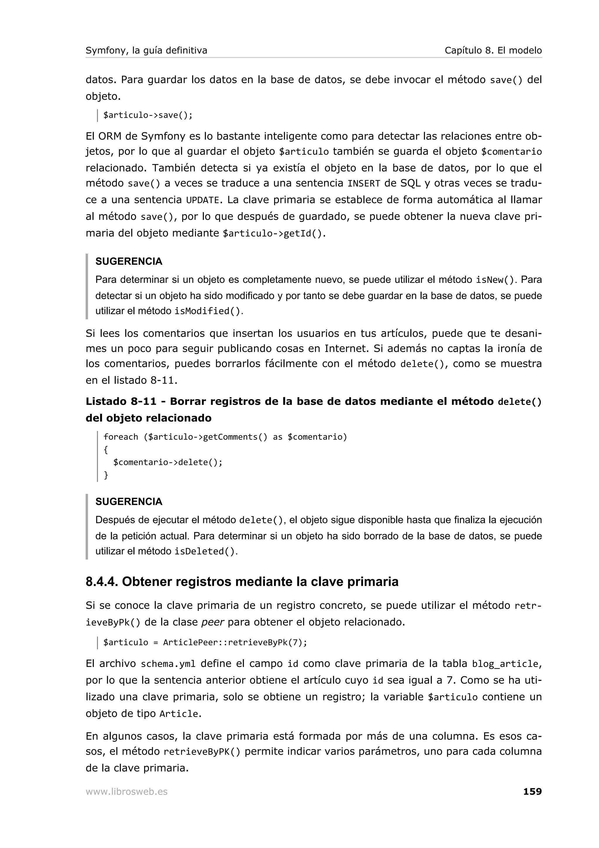Symfony, la guía definitiva                                                   Capítulo 8. El modelo


datos. Para guardar los datos en la base de datos, se debe invocar el método save() del
objeto.
   $articulo->save();

El ORM de Symfony es lo bastante inteligente como para detectar las relaciones entre ob-
jetos, por lo que al guardar el objeto $articulo también se guarda el objeto $comentario
relacionado. También detecta si ya existía el objeto en la base de datos, por lo que el
método save() a veces se traduce a una sentencia INSERT de SQL y otras veces se tradu-
ce a una sentencia UPDATE. La clave primaria se establece de forma automática al llamar
al método save(), por lo que después de guardado, se puede obtener la nueva clave pri-
maria del objeto mediante $articulo->getId().

  SUGERENCIA
  Para determinar si un objeto es completamente nuevo, se puede utilizar el método isNew(). Para
  detectar si un objeto ha sido modificado y por tanto se debe guardar en la base de datos, se puede
  utilizar el método isModified().

Si lees los comentarios que insertan los usuarios en tus artículos, puede que te desani-
mes un poco para seguir publicando cosas en Internet. Si además no captas la ironía de
los comentarios, puedes borrarlos fácilmente con el método delete(), como se muestra
en el listado 8-11.

Listado 8-11 - Borrar registros de la base de datos mediante el método delete()
del objeto relacionado
   foreach ($articulo->getComments() as $comentario)
   {
     $comentario->delete();
   }


  SUGERENCIA
  Después de ejecutar el método delete(), el objeto sigue disponible hasta que finaliza la ejecución
  de la petición actual. Para determinar si un objeto ha sido borrado de la base de datos, se puede
  utilizar el método isDeleted().


8.4.4. Obtener registros mediante la clave primaria
Si se conoce la clave primaria de un registro concreto, se puede utilizar el método retr-
ieveByPk() de la clase peer para obtener el objeto relacionado.
   $articulo = ArticlePeer::retrieveByPk(7);

El archivo schema.yml define el campo id como clave primaria de la tabla blog_article,
por lo que la sentencia anterior obtiene el artículo cuyo id sea igual a 7. Como se ha uti-
lizado una clave primaria, solo se obtiene un registro; la variable $articulo contiene un
objeto de tipo Article.

En algunos casos, la clave primaria está formada por más de una columna. Es esos ca-
sos, el método retrieveByPK() permite indicar varios parámetros, uno para cada columna
de la clave primaria.

www.librosweb.es                                                                               159
 