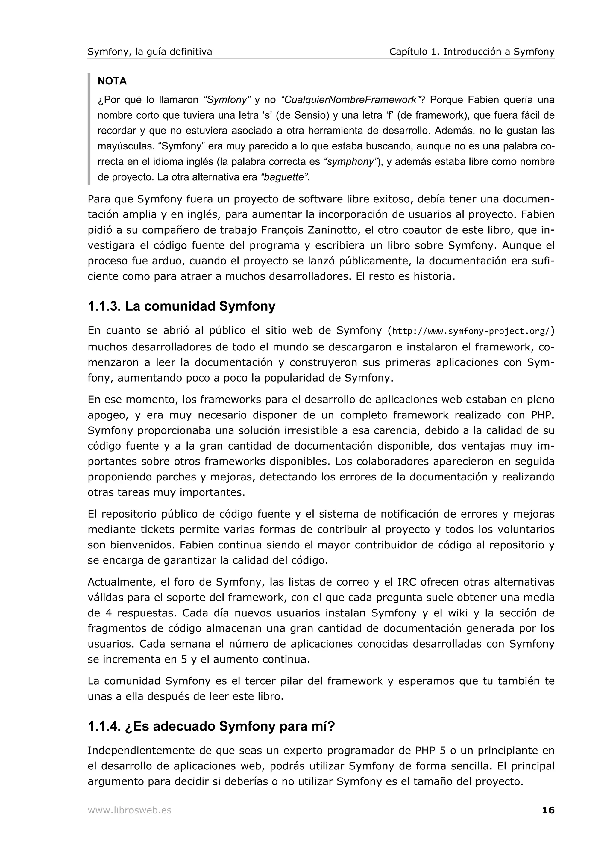 Symfony, la guía definitiva                                       Capítulo 1. Introducción a Symfony


  NOTA
  ¿Por qué lo llamaron “Symfony” y no “CualquierNombreFramework”? Porque Fabien quería una
  nombre corto que tuviera una letra ‘s’ (de Sensio) y una letra ‘f’ (de framework), que fuera fácil de
  recordar y que no estuviera asociado a otra herramienta de desarrollo. Además, no le gustan las
  mayúsculas. “Symfony” era muy parecido a lo que estaba buscando, aunque no es una palabra co-
  rrecta en el idioma inglés (la palabra correcta es “symphony”), y además estaba libre como nombre
  de proyecto. La otra alternativa era “baguette”.

Para que Symfony fuera un proyecto de software libre exitoso, debía tener una documen-
tación amplia y en inglés, para aumentar la incorporación de usuarios al proyecto. Fabien
pidió a su compañero de trabajo François Zaninotto, el otro coautor de este libro, que in-
vestigara el código fuente del programa y escribiera un libro sobre Symfony. Aunque el
proceso fue arduo, cuando el proyecto se lanzó públicamente, la documentación era sufi-
ciente como para atraer a muchos desarrolladores. El resto es historia.

1.1.3. La comunidad Symfony
En cuanto se abrió al público el sitio web de Symfony (http://www.symfony-project.org/)
muchos desarrolladores de todo el mundo se descargaron e instalaron el framework, co-
menzaron a leer la documentación y construyeron sus primeras aplicaciones con Sym-
fony, aumentando poco a poco la popularidad de Symfony.

En ese momento, los frameworks para el desarrollo de aplicaciones web estaban en pleno
apogeo, y era muy necesario disponer de un completo framework realizado con PHP.
Symfony proporcionaba una solución irresistible a esa carencia, debido a la calidad de su
código fuente y a la gran cantidad de documentación disponible, dos ventajas muy im-
portantes sobre otros frameworks disponibles. Los colaboradores aparecieron en seguida
proponiendo parches y mejoras, detectando los errores de la documentación y realizando
otras tareas muy importantes.

El repositorio público de código fuente y el sistema de notificación de errores y mejoras
mediante tickets permite varias formas de contribuir al proyecto y todos los voluntarios
son bienvenidos. Fabien continua siendo el mayor contribuidor de código al repositorio y
se encarga de garantizar la calidad del código.

Actualmente, el foro de Symfony, las listas de correo y el IRC ofrecen otras alternativas
válidas para el soporte del framework, con el que cada pregunta suele obtener una media
de 4 respuestas. Cada día nuevos usuarios instalan Symfony y el wiki y la sección de
fragmentos de código almacenan una gran cantidad de documentación generada por los
usuarios. Cada semana el número de aplicaciones conocidas desarrolladas con Symfony
se incrementa en 5 y el aumento continua.

La comunidad Symfony es el tercer pilar del framework y esperamos que tu también te
unas a ella después de leer este libro.

1.1.4. ¿Es adecuado Symfony para mí?
Independientemente de que seas un experto programador de PHP 5 o un principiante en
el desarrollo de aplicaciones web, podrás utilizar Symfony de forma sencilla. El principal
argumento para decidir si deberías o no utilizar Symfony es el tamaño del proyecto.

www.librosweb.es                                                                                    16
 