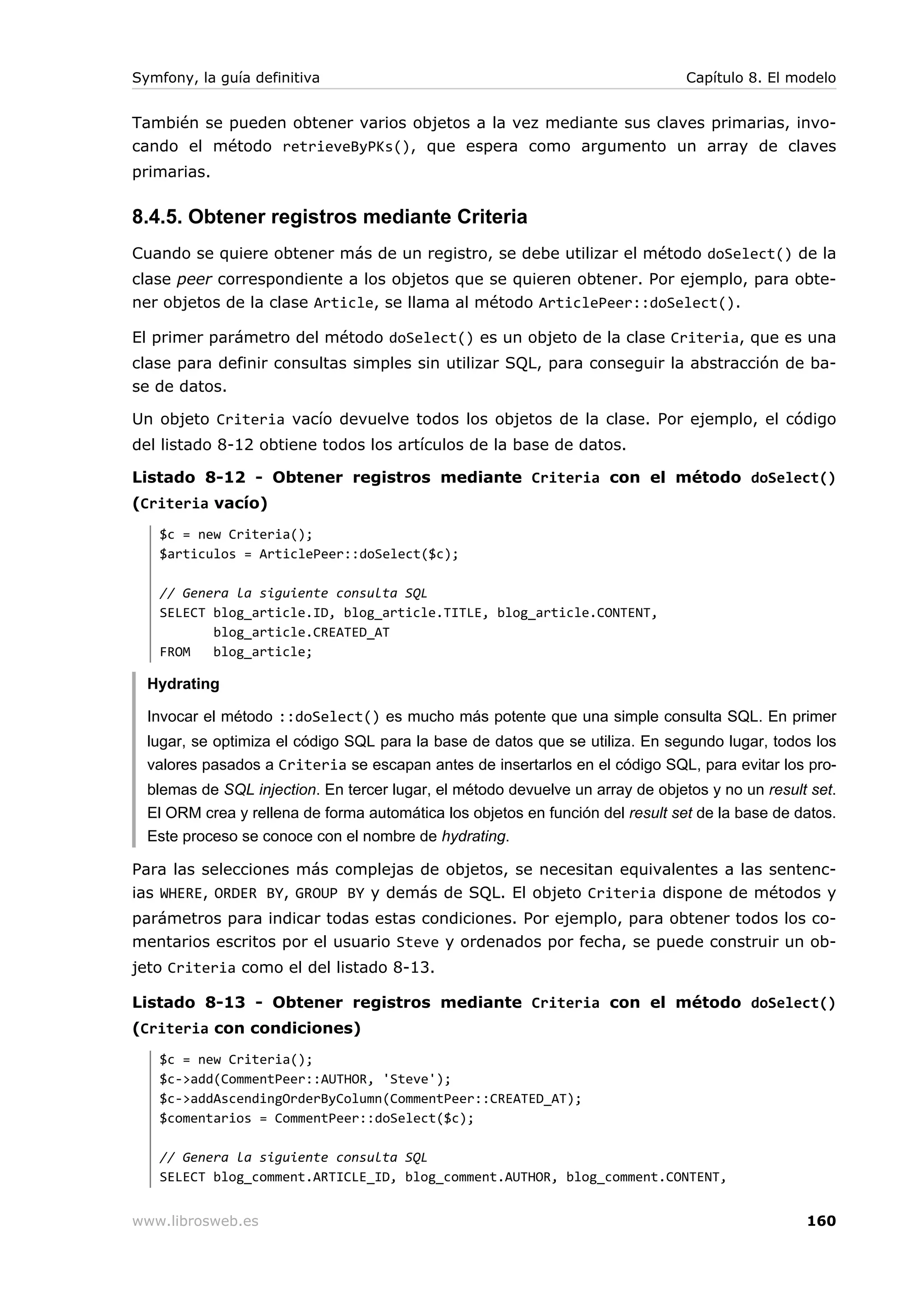 Symfony, la guía definitiva                                                     Capítulo 8. El modelo


También se pueden obtener varios objetos a la vez mediante sus claves primarias, invo-
cando el método retrieveByPKs(), que espera como argumento un array de claves
primarias.

8.4.5. Obtener registros mediante Criteria
Cuando se quiere obtener más de un registro, se debe utilizar el método doSelect() de la
clase peer correspondiente a los objetos que se quieren obtener. Por ejemplo, para obte-
ner objetos de la clase Article, se llama al método ArticlePeer::doSelect().

El primer parámetro del método doSelect() es un objeto de la clase Criteria, que es una
clase para definir consultas simples sin utilizar SQL, para conseguir la abstracción de ba-
se de datos.

Un objeto Criteria vacío devuelve todos los objetos de la clase. Por ejemplo, el código
del listado 8-12 obtiene todos los artículos de la base de datos.

Listado 8-12 - Obtener registros mediante Criteria con el método doSelect()
(Criteria vacío)
   $c = new Criteria();
   $articulos = ArticlePeer::doSelect($c);

   // Genera la siguiente consulta SQL
   SELECT blog_article.ID, blog_article.TITLE, blog_article.CONTENT,
          blog_article.CREATED_AT
   FROM   blog_article;

  Hydrating

  Invocar el método ::doSelect() es mucho más potente que una simple consulta SQL. En primer
  lugar, se optimiza el código SQL para la base de datos que se utiliza. En segundo lugar, todos los
  valores pasados a Criteria se escapan antes de insertarlos en el código SQL, para evitar los pro-
  blemas de SQL injection. En tercer lugar, el método devuelve un array de objetos y no un result set.
  El ORM crea y rellena de forma automática los objetos en función del result set de la base de datos.
  Este proceso se conoce con el nombre de hydrating.

Para las selecciones más complejas de objetos, se necesitan equivalentes a las sentenc-
ias WHERE, ORDER BY, GROUP BY y demás de SQL. El objeto Criteria dispone de métodos y
parámetros para indicar todas estas condiciones. Por ejemplo, para obtener todos los co-
mentarios escritos por el usuario Steve y ordenados por fecha, se puede construir un ob-
jeto Criteria como el del listado 8-13.

Listado 8-13 - Obtener registros mediante Criteria con el método doSelect()
(Criteria con condiciones)
   $c = new Criteria();
   $c->add(CommentPeer::AUTHOR, 'Steve');
   $c->addAscendingOrderByColumn(CommentPeer::CREATED_AT);
   $comentarios = CommentPeer::doSelect($c);

   // Genera la siguiente consulta SQL
   SELECT blog_comment.ARTICLE_ID, blog_comment.AUTHOR, blog_comment.CONTENT,


www.librosweb.es                                                                                 160
 