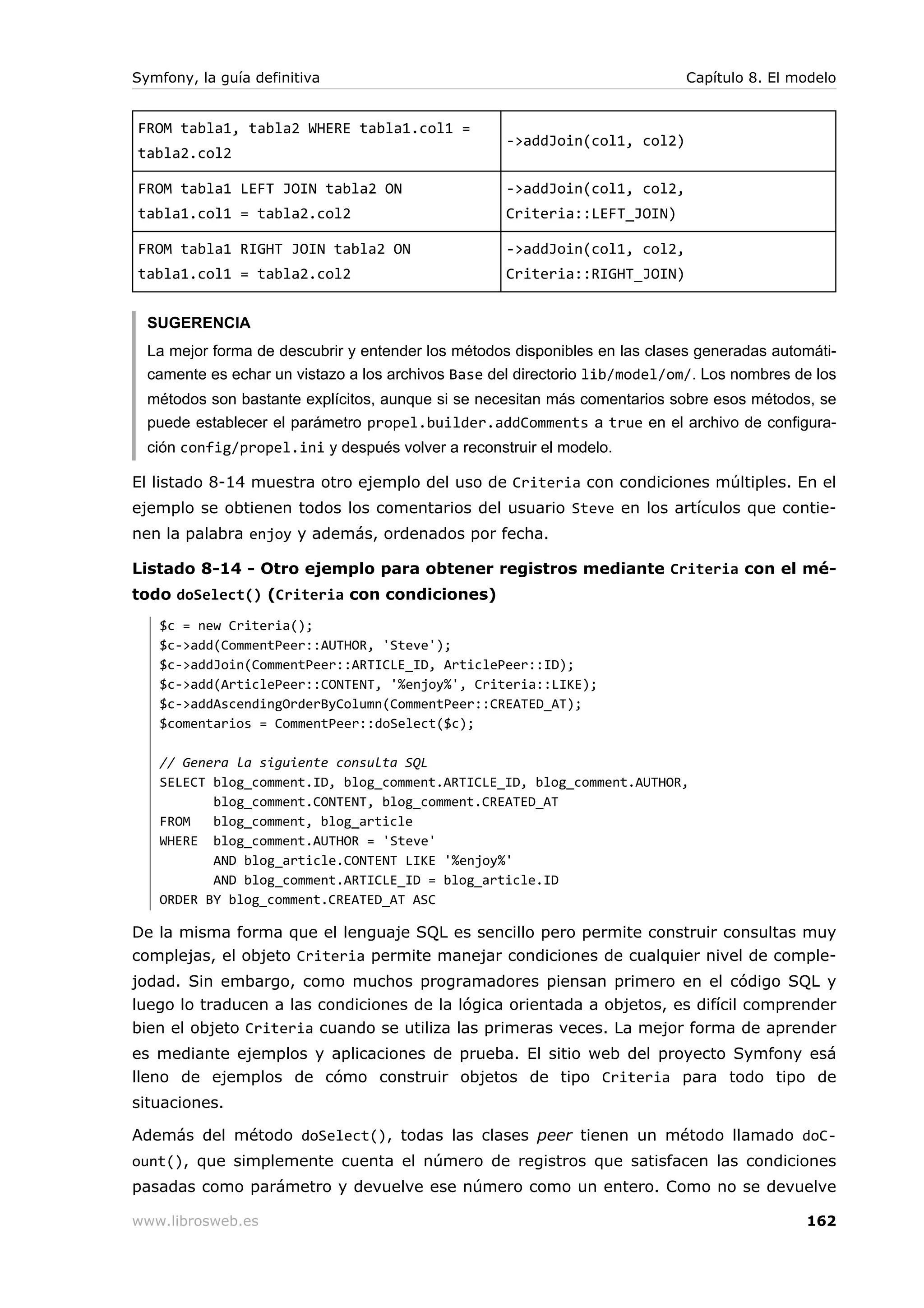 Symfony, la guía definitiva                                                  Capítulo 8. El modelo


FROM tabla1, tabla2 WHERE tabla1.col1 =
                                                   ->addJoin(col1, col2)
tabla2.col2

FROM tabla1 LEFT JOIN tabla2 ON                    ->addJoin(col1, col2,
tabla1.col1 = tabla2.col2                          Criteria::LEFT_JOIN)

FROM tabla1 RIGHT JOIN tabla2 ON                   ->addJoin(col1, col2,
tabla1.col1 = tabla2.col2                          Criteria::RIGHT_JOIN)


  SUGERENCIA
  La mejor forma de descubrir y entender los métodos disponibles en las clases generadas automáti-
  camente es echar un vistazo a los archivos Base del directorio lib/model/om/. Los nombres de los
  métodos son bastante explícitos, aunque si se necesitan más comentarios sobre esos métodos, se
  puede establecer el parámetro propel.builder.addComments a true en el archivo de configura-
  ción config/propel.ini y después volver a reconstruir el modelo.

El listado 8-14 muestra otro ejemplo del uso de Criteria con condiciones múltiples. En el
ejemplo se obtienen todos los comentarios del usuario Steve en los artículos que contie-
nen la palabra enjoy y además, ordenados por fecha.

Listado 8-14 - Otro ejemplo para obtener registros mediante Criteria con el mé-
todo doSelect() (Criteria con condiciones)
   $c = new Criteria();
   $c->add(CommentPeer::AUTHOR, 'Steve');
   $c->addJoin(CommentPeer::ARTICLE_ID, ArticlePeer::ID);
   $c->add(ArticlePeer::CONTENT, '%enjoy%', Criteria::LIKE);
   $c->addAscendingOrderByColumn(CommentPeer::CREATED_AT);
   $comentarios = CommentPeer::doSelect($c);

   // Genera la siguiente consulta SQL
   SELECT blog_comment.ID, blog_comment.ARTICLE_ID, blog_comment.AUTHOR,
          blog_comment.CONTENT, blog_comment.CREATED_AT
   FROM   blog_comment, blog_article
   WHERE blog_comment.AUTHOR = 'Steve'
          AND blog_article.CONTENT LIKE '%enjoy%'
          AND blog_comment.ARTICLE_ID = blog_article.ID
   ORDER BY blog_comment.CREATED_AT ASC

De la misma forma que el lenguaje SQL es sencillo pero permite construir consultas muy
complejas, el objeto Criteria permite manejar condiciones de cualquier nivel de comple-
jodad. Sin embargo, como muchos programadores piensan primero en el código SQL y
luego lo traducen a las condiciones de la lógica orientada a objetos, es difícil comprender
bien el objeto Criteria cuando se utiliza las primeras veces. La mejor forma de aprender
es mediante ejemplos y aplicaciones de prueba. El sitio web del proyecto Symfony esá
lleno de ejemplos de cómo construir objetos de tipo Criteria para todo tipo de
situaciones.

Además del método doSelect(), todas las clases peer tienen un método llamado doC-
ount(), que simplemente cuenta el número de registros que satisfacen las condiciones
pasadas como parámetro y devuelve ese número como un entero. Como no se devuelve

www.librosweb.es                                                                             162
 