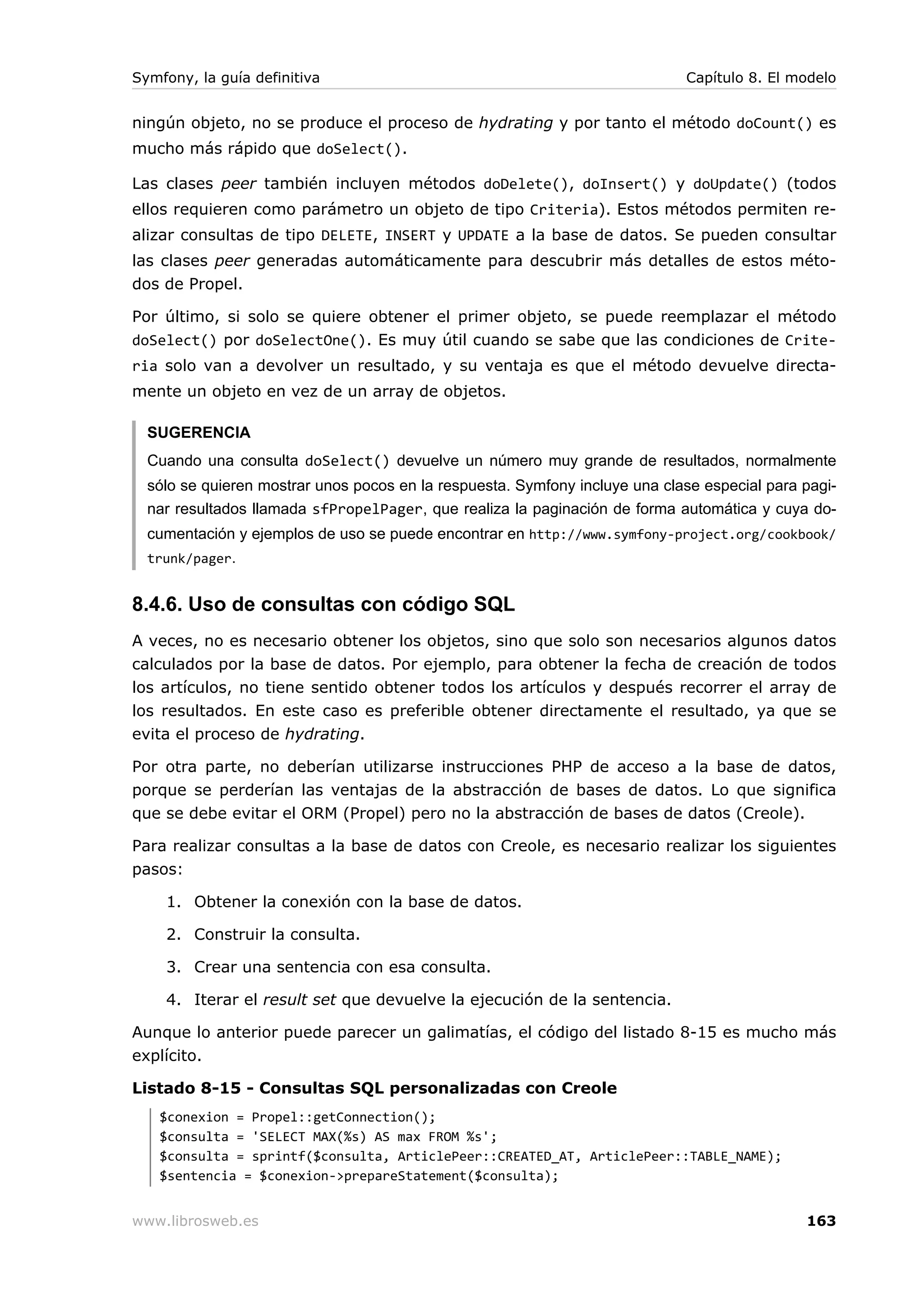 Symfony, la guía definitiva                                                  Capítulo 8. El modelo


ningún objeto, no se produce el proceso de hydrating y por tanto el método doCount() es
mucho más rápido que doSelect().

Las clases peer también incluyen métodos doDelete(), doInsert() y doUpdate() (todos
ellos requieren como parámetro un objeto de tipo Criteria). Estos métodos permiten re-
alizar consultas de tipo DELETE, INSERT y UPDATE a la base de datos. Se pueden consultar
las clases peer generadas automáticamente para descubrir más detalles de estos méto-
dos de Propel.

Por último, si solo se quiere obtener el primer objeto, se puede reemplazar el método
doSelect() por doSelectOne(). Es muy útil cuando se sabe que las condiciones de Crite-
ria solo van a devolver un resultado, y su ventaja es que el método devuelve directa-
mente un objeto en vez de un array de objetos.

  SUGERENCIA
  Cuando una consulta doSelect() devuelve un número muy grande de resultados, normalmente
  sólo se quieren mostrar unos pocos en la respuesta. Symfony incluye una clase especial para pagi-
  nar resultados llamada sfPropelPager, que realiza la paginación de forma automática y cuya do-
  cumentación y ejemplos de uso se puede encontrar en http://www.symfony-project.org/cookbook/
  trunk/pager.


8.4.6. Uso de consultas con código SQL
A veces, no es necesario obtener los objetos, sino que solo son necesarios algunos datos
calculados por la base de datos. Por ejemplo, para obtener la fecha de creación de todos
los artículos, no tiene sentido obtener todos los artículos y después recorrer el array de
los resultados. En este caso es preferible obtener directamente el resultado, ya que se
evita el proceso de hydrating.

Por otra parte, no deberían utilizarse instrucciones PHP de acceso a la base de datos,
porque se perderían las ventajas de la abstracción de bases de datos. Lo que significa
que se debe evitar el ORM (Propel) pero no la abstracción de bases de datos (Creole).

Para realizar consultas a la base de datos con Creole, es necesario realizar los siguientes
pasos:

    1. Obtener la conexión con la base de datos.

    2. Construir la consulta.

    3. Crear una sentencia con esa consulta.

    4. Iterar el result set que devuelve la ejecución de la sentencia.

Aunque lo anterior puede parecer un galimatías, el código del listado 8-15 es mucho más
explícito.

Listado 8-15 - Consultas SQL personalizadas con Creole
   $conexion = Propel::getConnection();
   $consulta = 'SELECT MAX(%s) AS max FROM %s';
   $consulta = sprintf($consulta, ArticlePeer::CREATED_AT, ArticlePeer::TABLE_NAME);
   $sentencia = $conexion->prepareStatement($consulta);


www.librosweb.es                                                                              163
 
