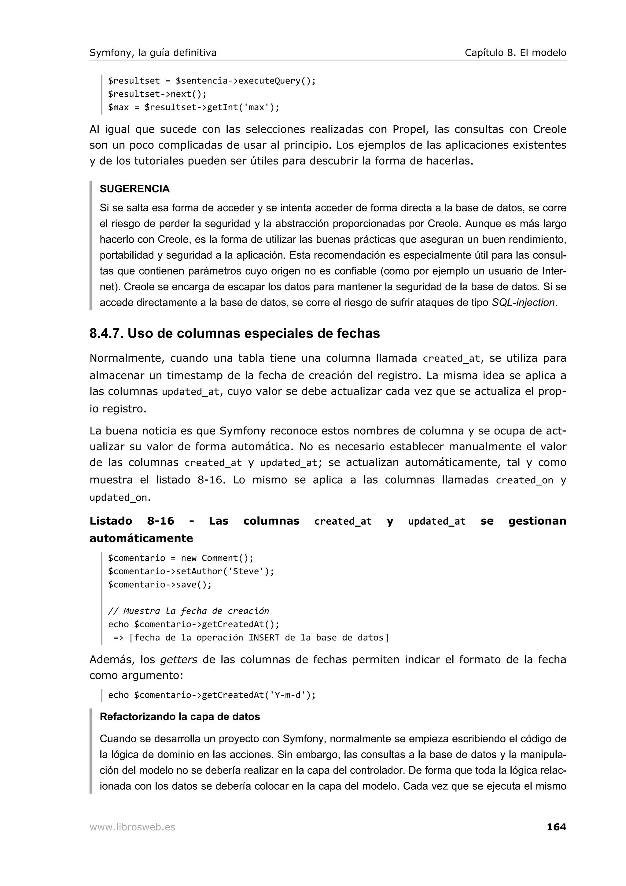 Symfony, la guía definitiva                                                     Capítulo 8. El modelo

   $resultset = $sentencia->executeQuery();
   $resultset->next();
   $max = $resultset->getInt('max');

Al igual que sucede con las selecciones realizadas con Propel, las consultas con Creole
son un poco complicadas de usar al principio. Los ejemplos de las aplicaciones existentes
y de los tutoriales pueden ser útiles para descubrir la forma de hacerlas.

  SUGERENCIA
  Si se salta esa forma de acceder y se intenta acceder de forma directa a la base de datos, se corre
  el riesgo de perder la seguridad y la abstracción proporcionadas por Creole. Aunque es más largo
  hacerlo con Creole, es la forma de utilizar las buenas prácticas que aseguran un buen rendimiento,
  portabilidad y seguridad a la aplicación. Esta recomendación es especialmente útil para las consul-
  tas que contienen parámetros cuyo origen no es confiable (como por ejemplo un usuario de Inter-
  net). Creole se encarga de escapar los datos para mantener la seguridad de la base de datos. Si se
  accede directamente a la base de datos, se corre el riesgo de sufrir ataques de tipo SQL-injection.


8.4.7. Uso de columnas especiales de fechas
Normalmente, cuando una tabla tiene una columna llamada created_at, se utiliza para
almacenar un timestamp de la fecha de creación del registro. La misma idea se aplica a
las columnas updated_at, cuyo valor se debe actualizar cada vez que se actualiza el prop-
io registro.

La buena noticia es que Symfony reconoce estos nombres de columna y se ocupa de act-
ualizar su valor de forma automática. No es necesario establecer manualmente el valor
de las columnas created_at y updated_at; se actualizan automáticamente, tal y como
muestra el listado 8-16. Lo mismo se aplica a las columnas llamadas created_on y
updated_on.

Listado        8-16   -   Las    columnas       created_at      y   updated_at      se    gestionan
automáticamente
   $comentario = new Comment();
   $comentario->setAuthor('Steve');
   $comentario->save();

   // Muestra la fecha de creación
   echo $comentario->getCreatedAt();
    => [fecha de la operación INSERT de la base de datos]

Además, los getters de las columnas de fechas permiten indicar el formato de la fecha
como argumento:
   echo $comentario->getCreatedAt('Y-m-d');

  Refactorizando la capa de datos

  Cuando se desarrolla un proyecto con Symfony, normalmente se empieza escribiendo el código de
  la lógica de dominio en las acciones. Sin embargo, las consultas a la base de datos y la manipula-
  ción del modelo no se debería realizar en la capa del controlador. De forma que toda la lógica relac-
  ionada con los datos se debería colocar en la capa del modelo. Cada vez que se ejecuta el mismo


www.librosweb.es                                                                                  164
 
