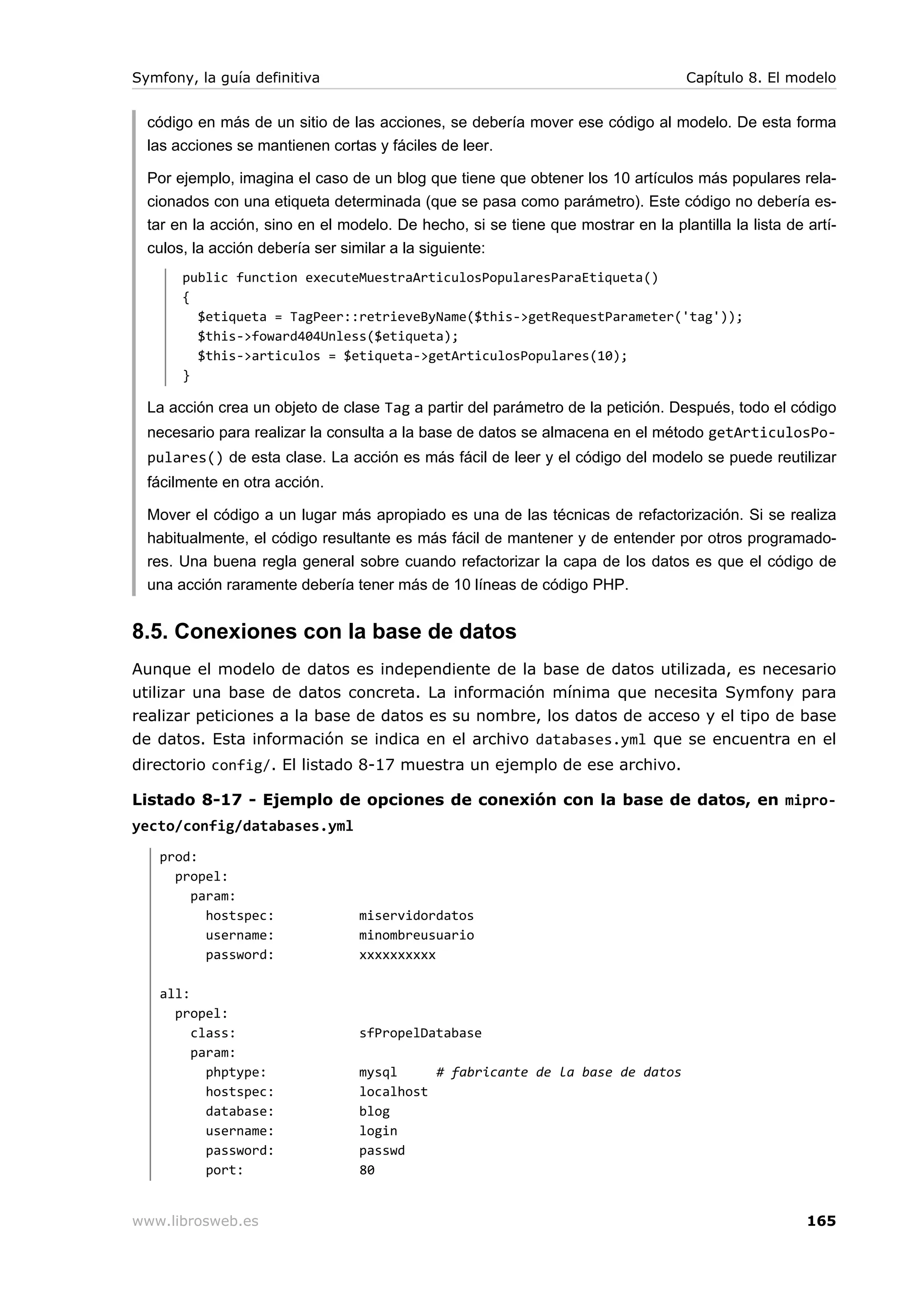 Symfony, la guía definitiva                                                        Capítulo 8. El modelo


  código en más de un sitio de las acciones, se debería mover ese código al modelo. De esta forma
  las acciones se mantienen cortas y fáciles de leer.

  Por ejemplo, imagina el caso de un blog que tiene que obtener los 10 artículos más populares rela-
  cionados con una etiqueta determinada (que se pasa como parámetro). Este código no debería es-
  tar en la acción, sino en el modelo. De hecho, si se tiene que mostrar en la plantilla la lista de artí-
  culos, la acción debería ser similar a la siguiente:
       public function executeMuestraArticulosPopularesParaEtiqueta()
       {
         $etiqueta = TagPeer::retrieveByName($this->getRequestParameter('tag'));
         $this->foward404Unless($etiqueta);
         $this->articulos = $etiqueta->getArticulosPopulares(10);
       }

  La acción crea un objeto de clase Tag a partir del parámetro de la petición. Después, todo el código
  necesario para realizar la consulta a la base de datos se almacena en el método getArticulosPo-
  pulares() de esta clase. La acción es más fácil de leer y el código del modelo se puede reutilizar
  fácilmente en otra acción.

  Mover el código a un lugar más apropiado es una de las técnicas de refactorización. Si se realiza
  habitualmente, el código resultante es más fácil de mantener y de entender por otros programado-
  res. Una buena regla general sobre cuando refactorizar la capa de los datos es que el código de
  una acción raramente debería tener más de 10 líneas de código PHP.


8.5. Conexiones con la base de datos
Aunque el modelo de datos es independiente de la base de datos utilizada, es necesario
utilizar una base de datos concreta. La información mínima que necesita Symfony para
realizar peticiones a la base de datos es su nombre, los datos de acceso y el tipo de base
de datos. Esta información se indica en el archivo databases.yml que se encuentra en el
directorio config/. El listado 8-17 muestra un ejemplo de ese archivo.

Listado 8-17 - Ejemplo de opciones de conexión con la base de datos, en mipro-
yecto/config/databases.yml
   prod:
     propel:
       param:
         hostspec:               miservidordatos
         username:               minombreusuario
         password:               xxxxxxxxxx

   all:
     propel:
        class:                   sfPropelDatabase
        param:
          phptype:               mysql     # fabricante de la base de datos
          hostspec:              localhost
          database:              blog
          username:              login
          password:              passwd
          port:                  80


www.librosweb.es                                                                                     165
 