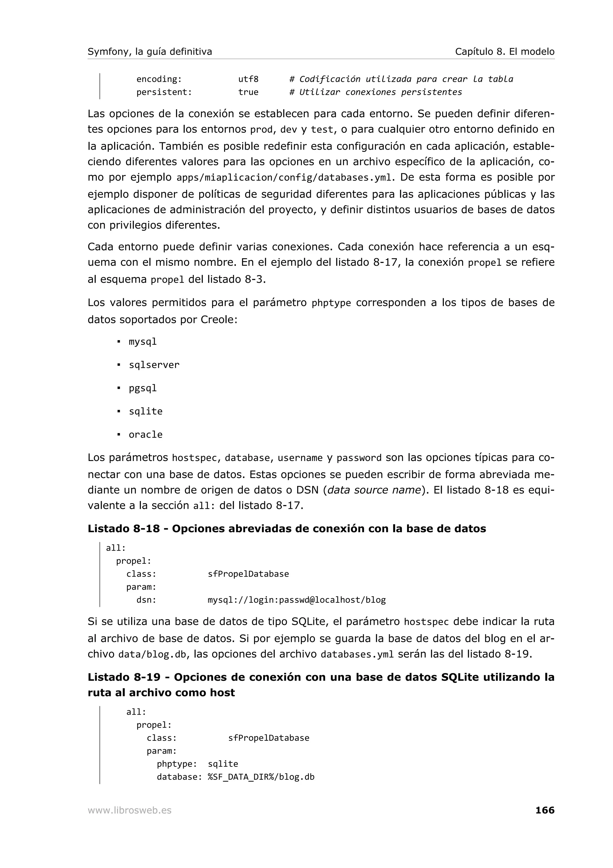 Symfony, la guía definitiva                                                  Capítulo 8. El modelo

          encoding:             utf8         # Codificación utilizada para crear la tabla
          persistent:           true         # Utilizar conexiones persistentes

Las opciones de la conexión se establecen para cada entorno. Se pueden definir diferen-
tes opciones para los entornos prod, dev y test, o para cualquier otro entorno definido en
la aplicación. También es posible redefinir esta configuración en cada aplicación, estable-
ciendo diferentes valores para las opciones en un archivo específico de la aplicación, co-
mo por ejemplo apps/miaplicacion/config/databases.yml. De esta forma es posible por
ejemplo disponer de políticas de seguridad diferentes para las aplicaciones públicas y las
aplicaciones de administración del proyecto, y definir distintos usuarios de bases de datos
con privilegios diferentes.

Cada entorno puede definir varias conexiones. Cada conexión hace referencia a un esq-
uema con el mismo nombre. En el ejemplo del listado 8-17, la conexión propel se refiere
al esquema propel del listado 8-3.

Los valores permitidos para el parámetro phptype corresponden a los tipos de bases de
datos soportados por Creole:

      ▪ mysql

      ▪ sqlserver

      ▪ pgsql

      ▪ sqlite

      ▪ oracle

Los parámetros hostspec, database, username y password son las opciones típicas para co-
nectar con una base de datos. Estas opciones se pueden escribir de forma abreviada me-
diante un nombre de origen de datos o DSN (data source name). El listado 8-18 es equi-
valente a la sección all: del listado 8-17.

Listado 8-18 - Opciones abreviadas de conexión con la base de datos
   all:
     propel:
        class:            sfPropelDatabase
        param:
          dsn:            mysql://login:passwd@localhost/blog

Si se utiliza una base de datos de tipo SQLite, el parámetro hostspec debe indicar la ruta
al archivo de base de datos. Si por ejemplo se guarda la base de datos del blog en el ar-
chivo data/blog.db, las opciones del archivo databases.yml serán las del listado 8-19.

Listado 8-19 - Opciones de conexión con una base de datos SQLite utilizando la
ruta al archivo como host
        all:
          propel:
             class:          sfPropelDatabase
             param:
               phptype: sqlite
               database: %SF_DATA_DIR%/blog.db


www.librosweb.es                                                                             166
 