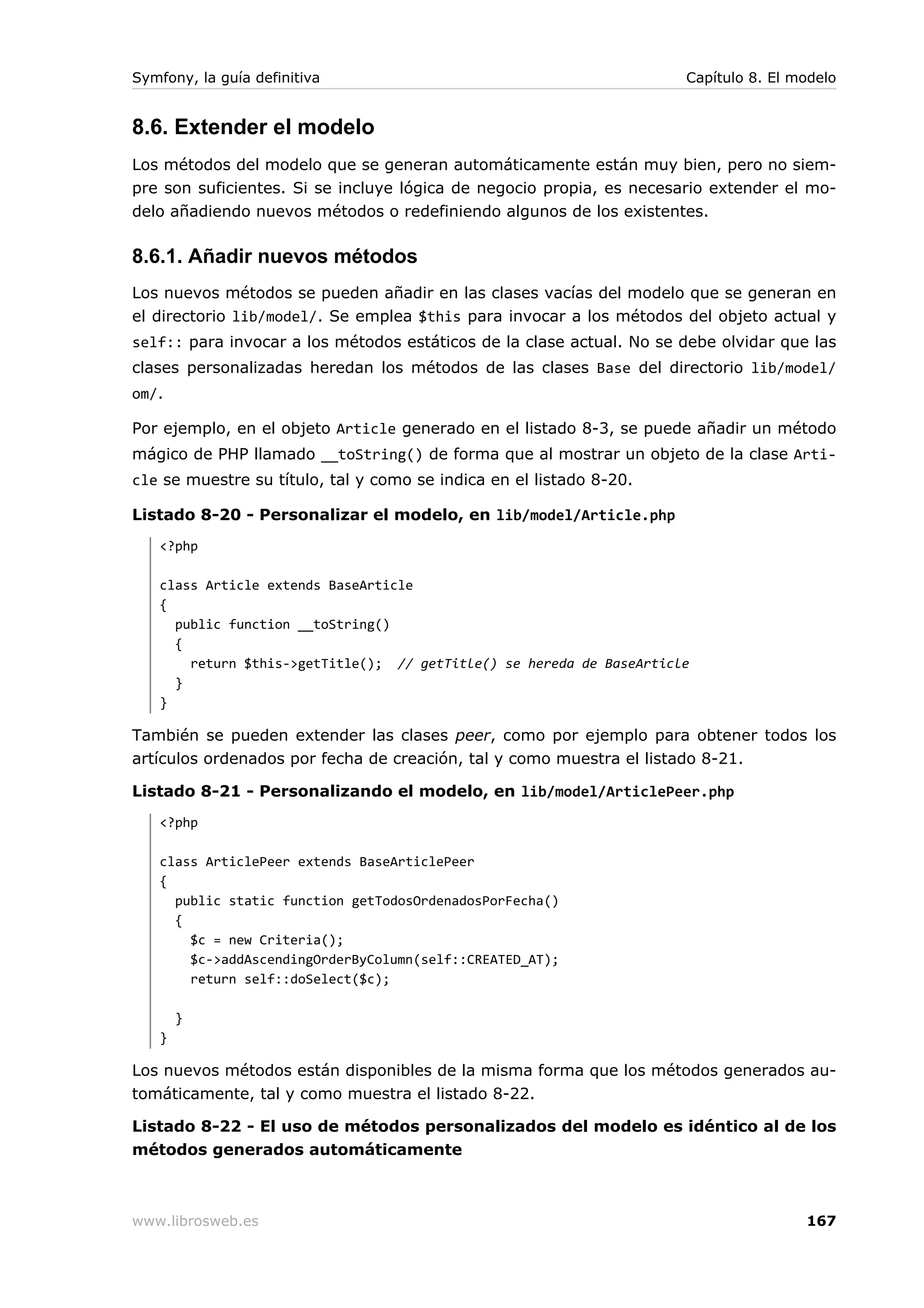 Symfony, la guía definitiva                                           Capítulo 8. El modelo


8.6. Extender el modelo
Los métodos del modelo que se generan automáticamente están muy bien, pero no siem-
pre son suficientes. Si se incluye lógica de negocio propia, es necesario extender el mo-
delo añadiendo nuevos métodos o redefiniendo algunos de los existentes.

8.6.1. Añadir nuevos métodos
Los nuevos métodos se pueden añadir en las clases vacías del modelo que se generan en
el directorio lib/model/. Se emplea $this para invocar a los métodos del objeto actual y
self:: para invocar a los métodos estáticos de la clase actual. No se debe olvidar que las
clases personalizadas heredan los métodos de las clases Base del directorio lib/model/
om/.

Por ejemplo, en el objeto Article generado en el listado 8-3, se puede añadir un método
mágico de PHP llamado __toString() de forma que al mostrar un objeto de la clase Arti-
cle se muestre su título, tal y como se indica en el listado 8-20.

Listado 8-20 - Personalizar el modelo, en lib/model/Article.php
   <?php

   class Article extends BaseArticle
   {
     public function __toString()
     {
       return $this->getTitle(); // getTitle() se hereda de BaseArticle
     }
   }

También se pueden extender las clases peer, como por ejemplo para obtener todos los
artículos ordenados por fecha de creación, tal y como muestra el listado 8-21.

Listado 8-21 - Personalizando el modelo, en lib/model/ArticlePeer.php
   <?php

   class ArticlePeer extends BaseArticlePeer
   {
     public static function getTodosOrdenadosPorFecha()
     {
       $c = new Criteria();
       $c->addAscendingOrderByColumn(self::CREATED_AT);
       return self::doSelect($c);

       }
   }

Los nuevos métodos están disponibles de la misma forma que los métodos generados au-
tomáticamente, tal y como muestra el listado 8-22.

Listado 8-22 - El uso de métodos personalizados del modelo es idéntico al de los
métodos generados automáticamente



www.librosweb.es                                                                      167
 