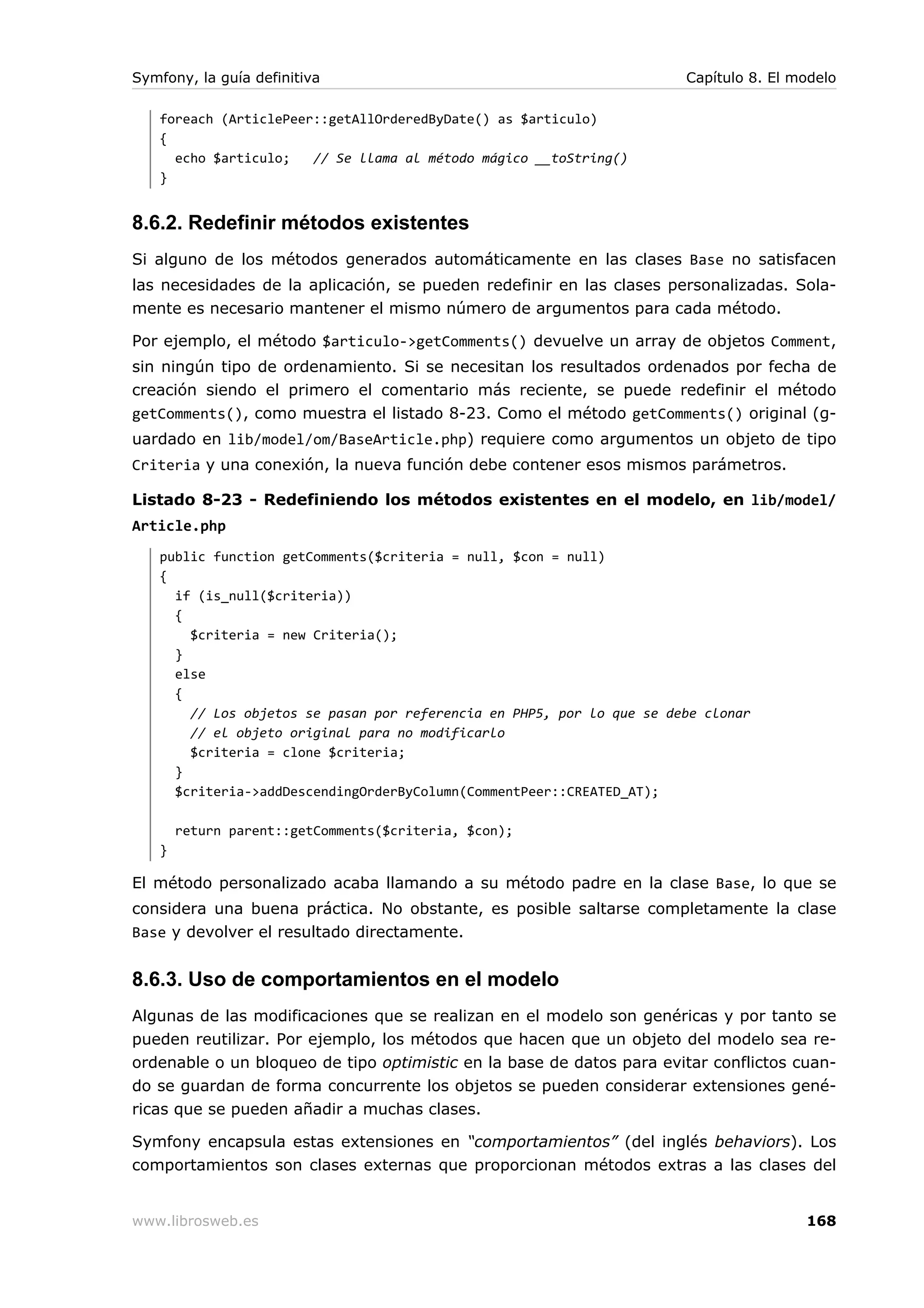 Symfony, la guía definitiva                                            Capítulo 8. El modelo

   foreach (ArticlePeer::getAllOrderedByDate() as $articulo)
   {
     echo $articulo;   // Se llama al método mágico __toString()
   }


8.6.2. Redefinir métodos existentes
Si alguno de los métodos generados automáticamente en las clases Base no satisfacen
las necesidades de la aplicación, se pueden redefinir en las clases personalizadas. Sola-
mente es necesario mantener el mismo número de argumentos para cada método.

Por ejemplo, el método $articulo->getComments() devuelve un array de objetos Comment,
sin ningún tipo de ordenamiento. Si se necesitan los resultados ordenados por fecha de
creación siendo el primero el comentario más reciente, se puede redefinir el método
getComments(), como muestra el listado 8-23. Como el método getComments() original (g-
uardado en lib/model/om/BaseArticle.php) requiere como argumentos un objeto de tipo
Criteria y una conexión, la nueva función debe contener esos mismos parámetros.

Listado 8-23 - Redefiniendo los métodos existentes en el modelo, en lib/model/
Article.php
   public function getComments($criteria = null, $con = null)
   {
     if (is_null($criteria))
     {
       $criteria = new Criteria();
     }
     else
     {
       // Los objetos se pasan por referencia en PHP5, por lo que se debe clonar
       // el objeto original para no modificarlo
       $criteria = clone $criteria;
     }
     $criteria->addDescendingOrderByColumn(CommentPeer::CREATED_AT);

       return parent::getComments($criteria, $con);
   }

El método personalizado acaba llamando a su método padre en la clase Base, lo que se
considera una buena práctica. No obstante, es posible saltarse completamente la clase
Base y devolver el resultado directamente.


8.6.3. Uso de comportamientos en el modelo
Algunas de las modificaciones que se realizan en el modelo son genéricas y por tanto se
pueden reutilizar. Por ejemplo, los métodos que hacen que un objeto del modelo sea re-
ordenable o un bloqueo de tipo optimistic en la base de datos para evitar conflictos cuan-
do se guardan de forma concurrente los objetos se pueden considerar extensiones gené-
ricas que se pueden añadir a muchas clases.

Symfony encapsula estas extensiones en “comportamientos” (del inglés behaviors). Los
comportamientos son clases externas que proporcionan métodos extras a las clases del


www.librosweb.es                                                                       168
 