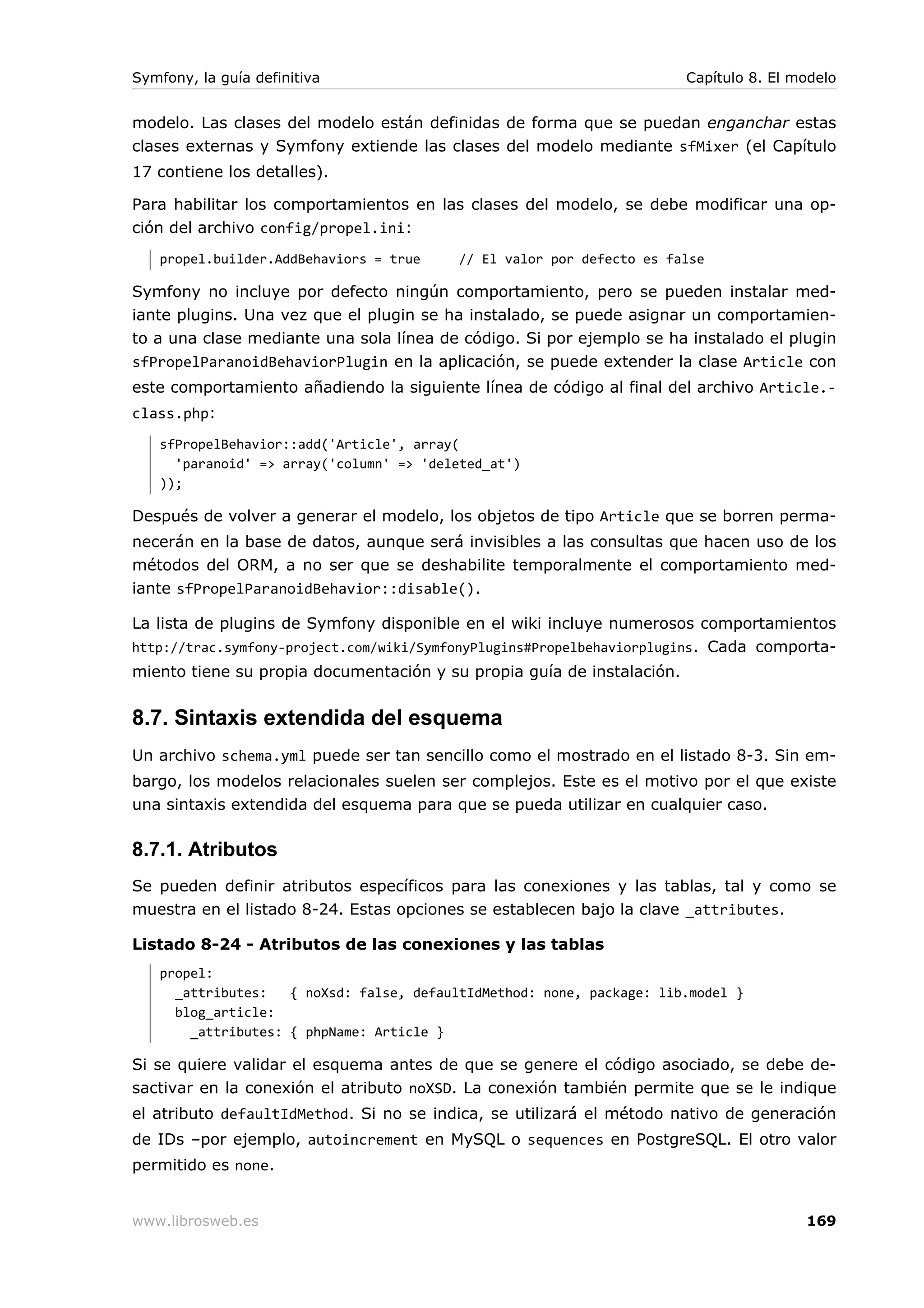 Symfony, la guía definitiva                                             Capítulo 8. El modelo


modelo. Las clases del modelo están definidas de forma que se puedan enganchar estas
clases externas y Symfony extiende las clases del modelo mediante sfMixer (el Capítulo
17 contiene los detalles).

Para habilitar los comportamientos en las clases del modelo, se debe modificar una op-
ción del archivo config/propel.ini:
   propel.builder.AddBehaviors = true    // El valor por defecto es false

Symfony no incluye por defecto ningún comportamiento, pero se pueden instalar med-
iante plugins. Una vez que el plugin se ha instalado, se puede asignar un comportamien-
to a una clase mediante una sola línea de código. Si por ejemplo se ha instalado el plugin
sfPropelParanoidBehaviorPlugin en la aplicación, se puede extender la clase Article con
este comportamiento añadiendo la siguiente línea de código al final del archivo Article.-
class.php:
   sfPropelBehavior::add('Article', array(
     'paranoid' => array('column' => 'deleted_at')
   ));

Después de volver a generar el modelo, los objetos de tipo Article que se borren perma-
necerán en la base de datos, aunque será invisibles a las consultas que hacen uso de los
métodos del ORM, a no ser que se deshabilite temporalmente el comportamiento med-
iante sfPropelParanoidBehavior::disable().

La lista de plugins de Symfony disponible en el wiki incluye numerosos comportamientos
http://trac.symfony-project.com/wiki/SymfonyPlugins#Propelbehaviorplugins. Cada comporta-
miento tiene su propia documentación y su propia guía de instalación.


8.7. Sintaxis extendida del esquema
Un archivo schema.yml puede ser tan sencillo como el mostrado en el listado 8-3. Sin em-
bargo, los modelos relacionales suelen ser complejos. Este es el motivo por el que existe
una sintaxis extendida del esquema para que se pueda utilizar en cualquier caso.

8.7.1. Atributos
Se pueden definir atributos específicos para las conexiones y las tablas, tal y como se
muestra en el listado 8-24. Estas opciones se establecen bajo la clave _attributes.

Listado 8-24 - Atributos de las conexiones y las tablas
   propel:
     _attributes:   { noXsd: false, defaultIdMethod: none, package: lib.model }
     blog_article:
       _attributes: { phpName: Article }

Si se quiere validar el esquema antes de que se genere el código asociado, se debe de-
sactivar en la conexión el atributo noXSD. La conexión también permite que se le indique
el atributo defaultIdMethod. Si no se indica, se utilizará el método nativo de generación
de IDs –por ejemplo, autoincrement en MySQL o sequences en PostgreSQL. El otro valor
permitido es none.


www.librosweb.es                                                                        169
 