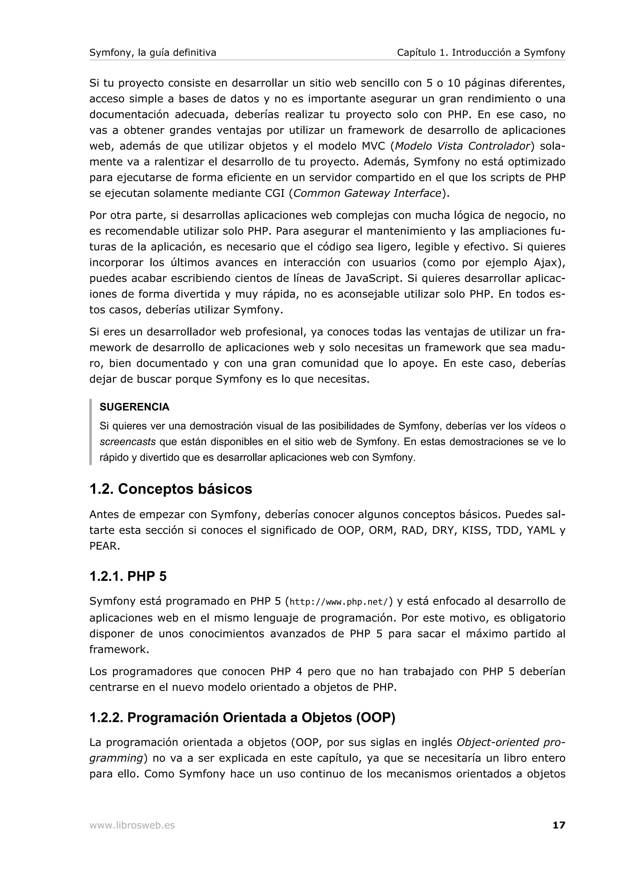 Symfony, la guía definitiva                                    Capítulo 1. Introducción a Symfony


Si tu proyecto consiste en desarrollar un sitio web sencillo con 5 o 10 páginas diferentes,
acceso simple a bases de datos y no es importante asegurar un gran rendimiento o una
documentación adecuada, deberías realizar tu proyecto solo con PHP. En ese caso, no
vas a obtener grandes ventajas por utilizar un framework de desarrollo de aplicaciones
web, además de que utilizar objetos y el modelo MVC (Modelo Vista Controlador) sola-
mente va a ralentizar el desarrollo de tu proyecto. Además, Symfony no está optimizado
para ejecutarse de forma eficiente en un servidor compartido en el que los scripts de PHP
se ejecutan solamente mediante CGI (Common Gateway Interface).

Por otra parte, si desarrollas aplicaciones web complejas con mucha lógica de negocio, no
es recomendable utilizar solo PHP. Para asegurar el mantenimiento y las ampliaciones fu-
turas de la aplicación, es necesario que el código sea ligero, legible y efectivo. Si quieres
incorporar los últimos avances en interacción con usuarios (como por ejemplo Ajax),
puedes acabar escribiendo cientos de líneas de JavaScript. Si quieres desarrollar aplicac-
iones de forma divertida y muy rápida, no es aconsejable utilizar solo PHP. En todos es-
tos casos, deberías utilizar Symfony.

Si eres un desarrollador web profesional, ya conoces todas las ventajas de utilizar un fra-
mework de desarrollo de aplicaciones web y solo necesitas un framework que sea madu-
ro, bien documentado y con una gran comunidad que lo apoye. En este caso, deberías
dejar de buscar porque Symfony es lo que necesitas.

  SUGERENCIA
  Si quieres ver una demostración visual de las posibilidades de Symfony, deberías ver los vídeos o
  screencasts que están disponibles en el sitio web de Symfony. En estas demostraciones se ve lo
  rápido y divertido que es desarrollar aplicaciones web con Symfony.


1.2. Conceptos básicos
Antes de empezar con Symfony, deberías conocer algunos conceptos básicos. Puedes sal-
tarte esta sección si conoces el significado de OOP, ORM, RAD, DRY, KISS, TDD, YAML y
PEAR.

1.2.1. PHP 5
Symfony está programado en PHP 5 (http://www.php.net/) y está enfocado al desarrollo de
aplicaciones web en el mismo lenguaje de programación. Por este motivo, es obligatorio
disponer de unos conocimientos avanzados de PHP 5 para sacar el máximo partido al
framework.

Los programadores que conocen PHP 4 pero que no han trabajado con PHP 5 deberían
centrarse en el nuevo modelo orientado a objetos de PHP.

1.2.2. Programación Orientada a Objetos (OOP)
La programación orientada a objetos (OOP, por sus siglas en inglés Object-oriented pro-
gramming) no va a ser explicada en este capítulo, ya que se necesitaría un libro entero
para ello. Como Symfony hace un uso continuo de los mecanismos orientados a objetos



www.librosweb.es                                                                                17
 