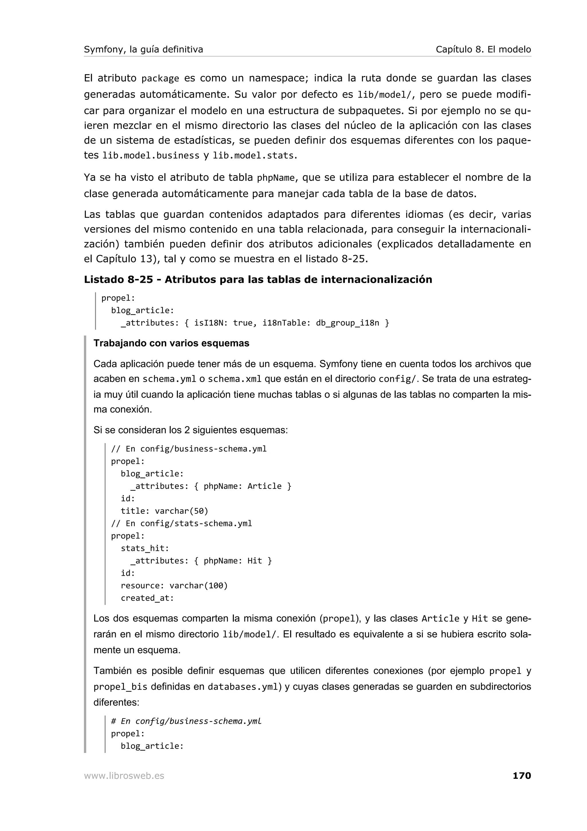 Symfony, la guía definitiva                                                     Capítulo 8. El modelo


El atributo package es como un namespace; indica la ruta donde se guardan las clases
generadas automáticamente. Su valor por defecto es lib/model/, pero se puede modifi-
car para organizar el modelo en una estructura de subpaquetes. Si por ejemplo no se qu-
ieren mezclar en el mismo directorio las clases del núcleo de la aplicación con las clases
de un sistema de estadísticas, se pueden definir dos esquemas diferentes con los paque-
tes lib.model.business y lib.model.stats.

Ya se ha visto el atributo de tabla phpName, que se utiliza para establecer el nombre de la
clase generada automáticamente para manejar cada tabla de la base de datos.

Las tablas que guardan contenidos adaptados para diferentes idiomas (es decir, varias
versiones del mismo contenido en una tabla relacionada, para conseguir la internacionali-
zación) también pueden definir dos atributos adicionales (explicados detalladamente en
el Capítulo 13), tal y como se muestra en el listado 8-25.

Listado 8-25 - Atributos para las tablas de internacionalización
   propel:
     blog_article:
       _attributes: { isI18N: true, i18nTable: db_group_i18n }

  Trabajando con varios esquemas

  Cada aplicación puede tener más de un esquema. Symfony tiene en cuenta todos los archivos que
  acaben en schema.yml o schema.xml que están en el directorio config/. Se trata de una estrateg-
  ia muy útil cuando la aplicación tiene muchas tablas o si algunas de las tablas no comparten la mis-
  ma conexión.

  Si se consideran los 2 siguientes esquemas:
      // En config/business-schema.yml
      propel:
        blog_article:
          _attributes: { phpName: Article }
        id:
        title: varchar(50)
      // En config/stats-schema.yml
      propel:
        stats_hit:
          _attributes: { phpName: Hit }
        id:
        resource: varchar(100)
        created_at:

  Los dos esquemas comparten la misma conexión (propel), y las clases Article y Hit se gene-
  rarán en el mismo directorio lib/model/. El resultado es equivalente a si se hubiera escrito sola-
  mente un esquema.

  También es posible definir esquemas que utilicen diferentes conexiones (por ejemplo propel y
  propel_bis definidas en databases.yml) y cuyas clases generadas se guarden en subdirectorios
  diferentes:
      # En config/business-schema.yml
      propel:
        blog_article:


www.librosweb.es                                                                                 170
 
