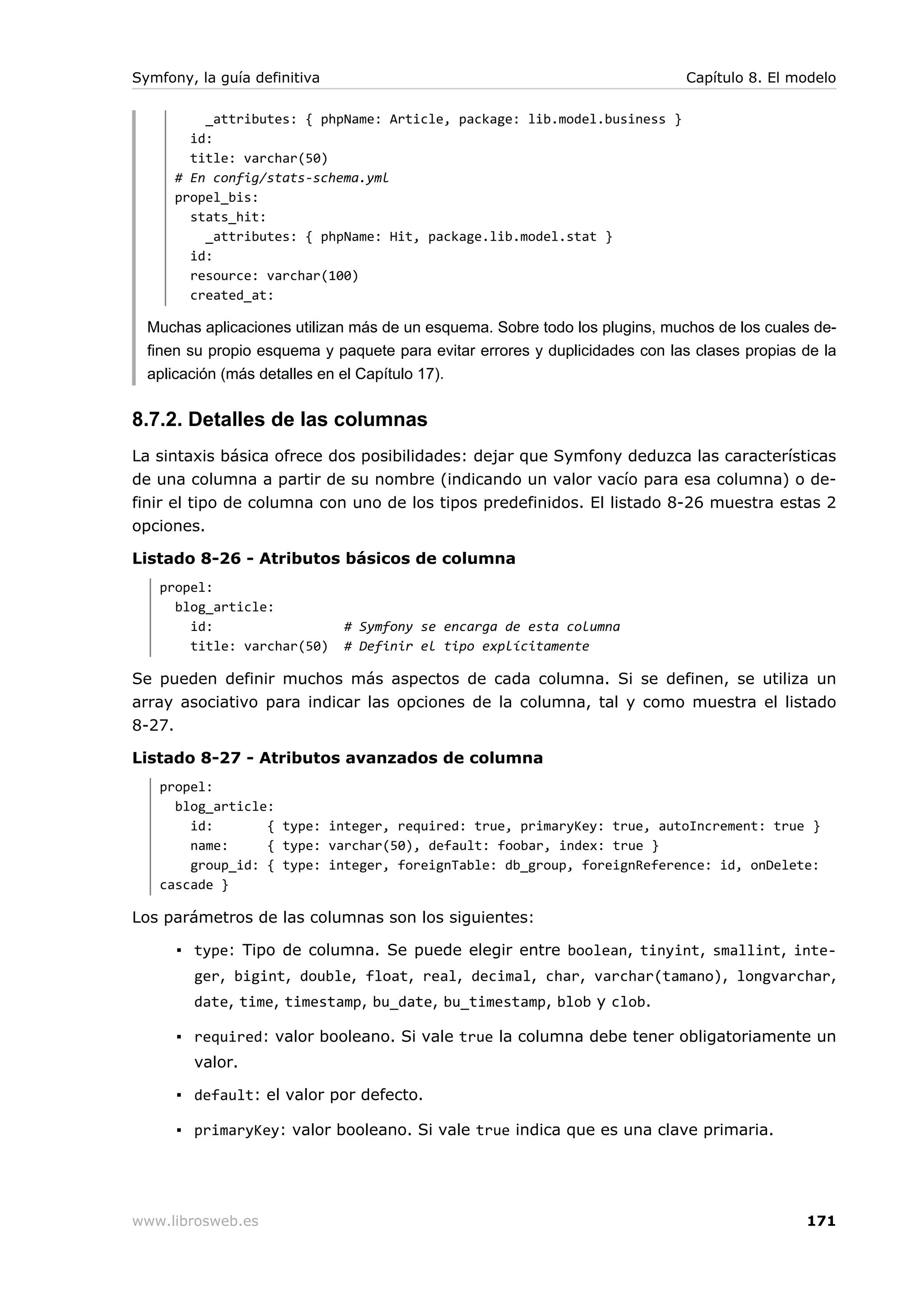 Symfony, la guía definitiva                                                  Capítulo 8. El modelo

          _attributes: { phpName: Article, package: lib.model.business }
        id:
        title: varchar(50)
      # En config/stats-schema.yml
      propel_bis:
        stats_hit:
          _attributes: { phpName: Hit, package.lib.model.stat }
        id:
        resource: varchar(100)
        created_at:

  Muchas aplicaciones utilizan más de un esquema. Sobre todo los plugins, muchos de los cuales de-
  finen su propio esquema y paquete para evitar errores y duplicidades con las clases propias de la
  aplicación (más detalles en el Capítulo 17).


8.7.2. Detalles de las columnas
La sintaxis básica ofrece dos posibilidades: dejar que Symfony deduzca las características
de una columna a partir de su nombre (indicando un valor vacío para esa columna) o de-
finir el tipo de columna con uno de los tipos predefinidos. El listado 8-26 muestra estas 2
opciones.

Listado 8-26 - Atributos básicos de columna
   propel:
     blog_article:
       id:                    # Symfony se encarga de esta columna
       title: varchar(50)     # Definir el tipo explícitamente

Se pueden definir muchos más aspectos de cada columna. Si se definen, se utiliza un
array asociativo para indicar las opciones de la columna, tal y como muestra el listado
8-27.

Listado 8-27 - Atributos avanzados de columna
   propel:
     blog_article:
       id:       { type: integer, required: true, primaryKey: true, autoIncrement: true }
       name:     { type: varchar(50), default: foobar, index: true }
       group_id: { type: integer, foreignTable: db_group, foreignReference: id, onDelete:
   cascade }

Los parámetros de las columnas son los siguientes:

      ▪ type: Tipo de columna. Se puede elegir entre boolean, tinyint, smallint, inte-
        ger, bigint, double, float, real, decimal, char, varchar(tamano), longvarchar,
        date, time, timestamp, bu_date, bu_timestamp, blob y clob.

      ▪ required: valor booleano. Si vale true la columna debe tener obligatoriamente un
        valor.

      ▪ default: el valor por defecto.

      ▪ primaryKey: valor booleano. Si vale true indica que es una clave primaria.




www.librosweb.es                                                                              171
 