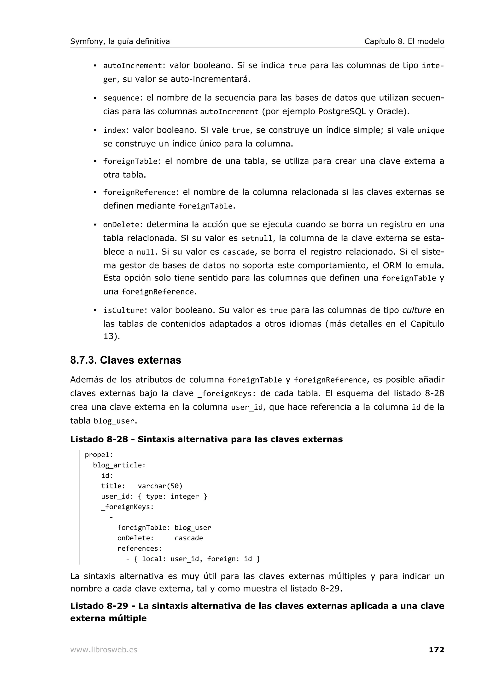 Symfony, la guía definitiva                                             Capítulo 8. El modelo


      ▪ autoIncrement: valor booleano. Si se indica true para las columnas de tipo inte-
        ger, su valor se auto-incrementará.

      ▪ sequence: el nombre de la secuencia para las bases de datos que utilizan secuen-
        cias para las columnas autoIncrement (por ejemplo PostgreSQL y Oracle).

      ▪ index: valor booleano. Si vale true, se construye un índice simple; si vale unique
        se construye un índice único para la columna.

      ▪ foreignTable: el nombre de una tabla, se utiliza para crear una clave externa a
        otra tabla.

      ▪ foreignReference: el nombre de la columna relacionada si las claves externas se
        definen mediante foreignTable.

      ▪ onDelete: determina la acción que se ejecuta cuando se borra un registro en una
        tabla relacionada. Si su valor es setnull, la columna de la clave externa se esta-
        blece a null. Si su valor es cascade, se borra el registro relacionado. Si el siste-
        ma gestor de bases de datos no soporta este comportamiento, el ORM lo emula.
        Esta opción solo tiene sentido para las columnas que definen una foreignTable y
        una foreignReference.

      ▪ isCulture: valor booleano. Su valor es true para las columnas de tipo culture en
        las tablas de contenidos adaptados a otros idiomas (más detalles en el Capítulo
        13).

8.7.3. Claves externas
Además de los atributos de columna foreignTable y foreignReference, es posible añadir
claves externas bajo la clave _foreignKeys: de cada tabla. El esquema del listado 8-28
crea una clave externa en la columna user_id, que hace referencia a la columna id de la
tabla blog_user.

Listado 8-28 - Sintaxis alternativa para las claves externas
   propel:
     blog_article:
       id:
       title:    varchar(50)
       user_id: { type: integer }
       _foreignKeys:
         -
           foreignTable: blog_user
           onDelete:      cascade
           references:
              - { local: user_id, foreign: id }

La sintaxis alternativa es muy útil para las claves externas múltiples y para indicar un
nombre a cada clave externa, tal y como muestra el listado 8-29.

Listado 8-29 - La sintaxis alternativa de las claves externas aplicada a una clave
externa múltiple


www.librosweb.es                                                                        172
 