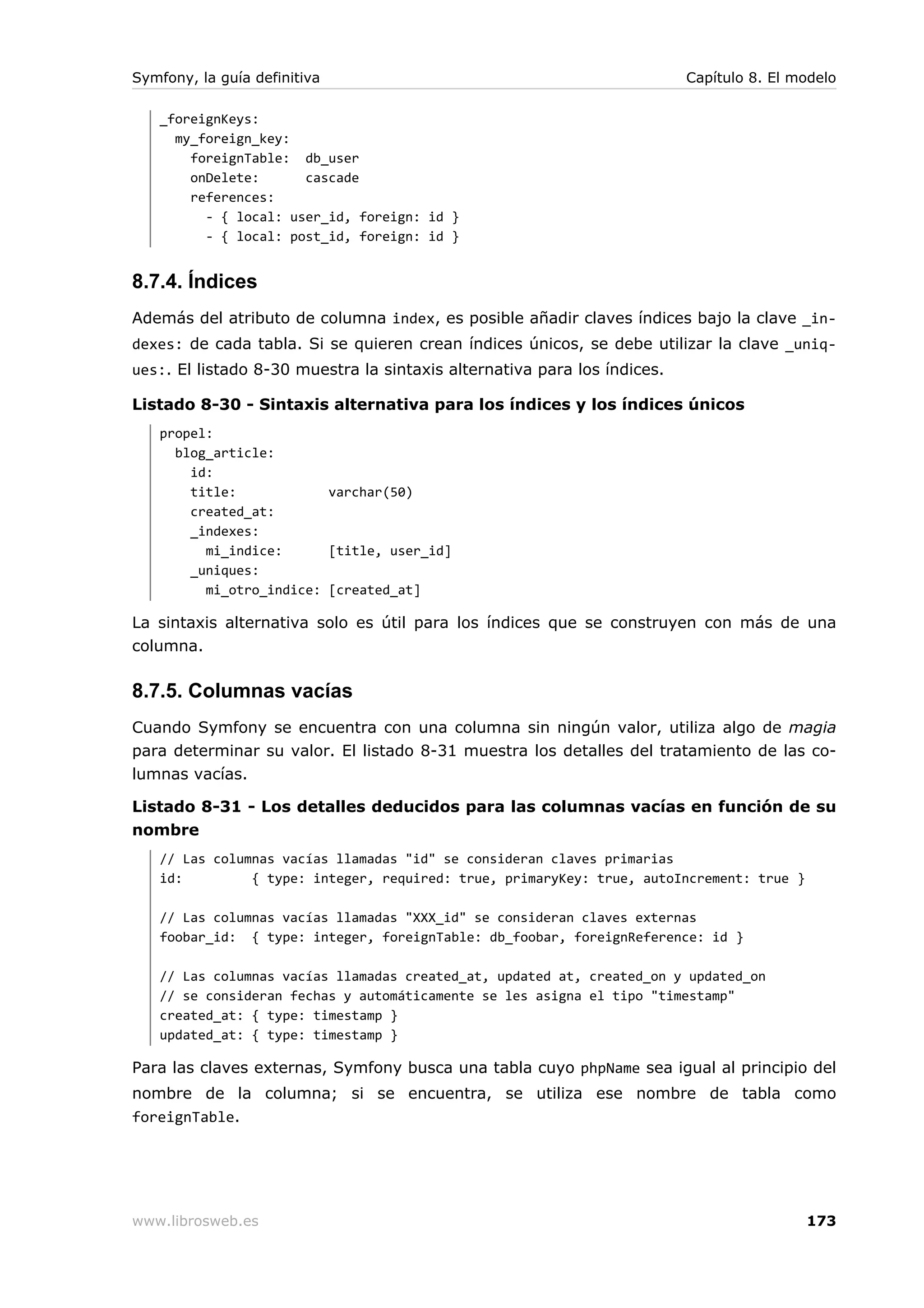 Symfony, la guía definitiva                                               Capítulo 8. El modelo

   _foreignKeys:
     my_foreign_key:
       foreignTable: db_user
       onDelete:      cascade
       references:
         - { local: user_id, foreign: id }
         - { local: post_id, foreign: id }


8.7.4. Índices
Además del atributo de columna index, es posible añadir claves índices bajo la clave _in-
dexes: de cada tabla. Si se quieren crean índices únicos, se debe utilizar la clave _uniq-
ues:. El listado 8-30 muestra la sintaxis alternativa para los índices.

Listado 8-30 - Sintaxis alternativa para los índices y los índices únicos
   propel:
     blog_article:
       id:
       title:            varchar(50)
       created_at:
       _indexes:
         mi_indice:      [title, user_id]
       _uniques:
         mi_otro_indice: [created_at]

La sintaxis alternativa solo es útil para los índices que se construyen con más de una
columna.

8.7.5. Columnas vacías
Cuando Symfony se encuentra con una columna sin ningún valor, utiliza algo de magia
para determinar su valor. El listado 8-31 muestra los detalles del tratamiento de las co-
lumnas vacías.

Listado 8-31 - Los detalles deducidos para las columnas vacías en función de su
nombre
   // Las columnas vacías llamadas "id" se consideran claves primarias
   id:         { type: integer, required: true, primaryKey: true, autoIncrement: true }

   // Las columnas vacías llamadas "XXX_id" se consideran claves externas
   foobar_id: { type: integer, foreignTable: db_foobar, foreignReference: id }

   // Las columnas vacías llamadas created_at, updated at, created_on y updated_on
   // se consideran fechas y automáticamente se les asigna el tipo "timestamp"
   created_at: { type: timestamp }
   updated_at: { type: timestamp }

Para las claves externas, Symfony busca una tabla cuyo phpName sea igual al principio del
nombre de la columna; si se encuentra, se utiliza ese nombre de tabla como
foreignTable.




www.librosweb.es                                                                          173
 
