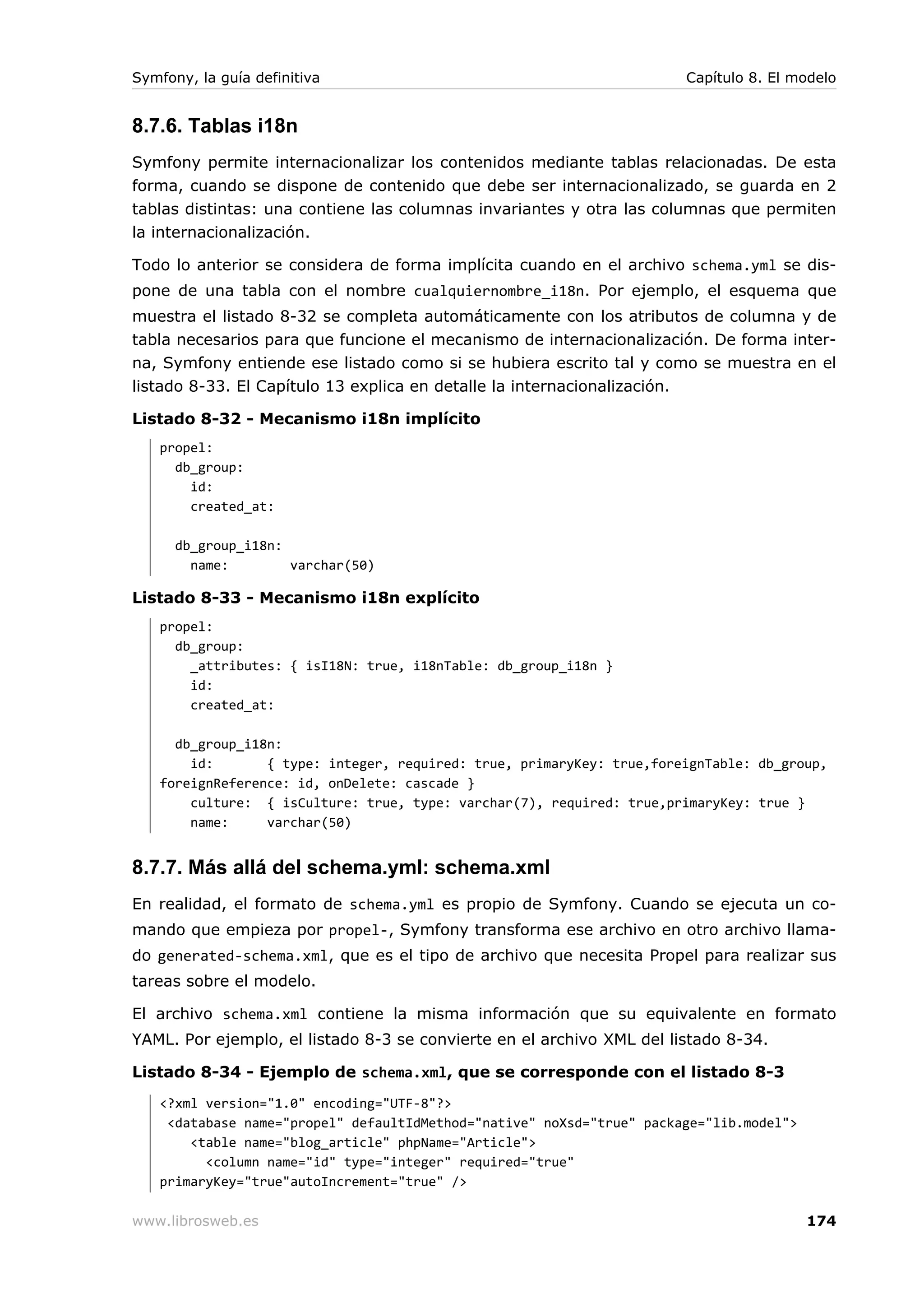 Symfony, la guía definitiva                                            Capítulo 8. El modelo


8.7.6. Tablas i18n
Symfony permite internacionalizar los contenidos mediante tablas relacionadas. De esta
forma, cuando se dispone de contenido que debe ser internacionalizado, se guarda en 2
tablas distintas: una contiene las columnas invariantes y otra las columnas que permiten
la internacionalización.

Todo lo anterior se considera de forma implícita cuando en el archivo schema.yml se dis-
pone de una tabla con el nombre cualquiernombre_i18n. Por ejemplo, el esquema que
muestra el listado 8-32 se completa automáticamente con los atributos de columna y de
tabla necesarios para que funcione el mecanismo de internacionalización. De forma inter-
na, Symfony entiende ese listado como si se hubiera escrito tal y como se muestra en el
listado 8-33. El Capítulo 13 explica en detalle la internacionalización.

Listado 8-32 - Mecanismo i18n implícito
   propel:
     db_group:
       id:
       created_at:

      db_group_i18n:
        name:        varchar(50)

Listado 8-33 - Mecanismo i18n explícito
   propel:
     db_group:
       _attributes: { isI18N: true, i18nTable: db_group_i18n }
       id:
       created_at:

     db_group_i18n:
       id:       { type: integer, required: true, primaryKey: true,foreignTable: db_group,
   foreignReference: id, onDelete: cascade }
       culture: { isCulture: true, type: varchar(7), required: true,primaryKey: true }
       name:     varchar(50)


8.7.7. Más allá del schema.yml: schema.xml
En realidad, el formato de schema.yml es propio de Symfony. Cuando se ejecuta un co-
mando que empieza por propel-, Symfony transforma ese archivo en otro archivo llama-
do generated-schema.xml, que es el tipo de archivo que necesita Propel para realizar sus
tareas sobre el modelo.

El archivo schema.xml contiene la misma información que su equivalente en formato
YAML. Por ejemplo, el listado 8-3 se convierte en el archivo XML del listado 8-34.

Listado 8-34 - Ejemplo de schema.xml, que se corresponde con el listado 8-3
   <?xml version="1.0" encoding="UTF-8"?>
    <database name="propel" defaultIdMethod="native" noXsd="true" package="lib.model">
       <table name="blog_article" phpName="Article">
         <column name="id" type="integer" required="true"
   primaryKey="true"autoIncrement="true" />

www.librosweb.es                                                                         174
 