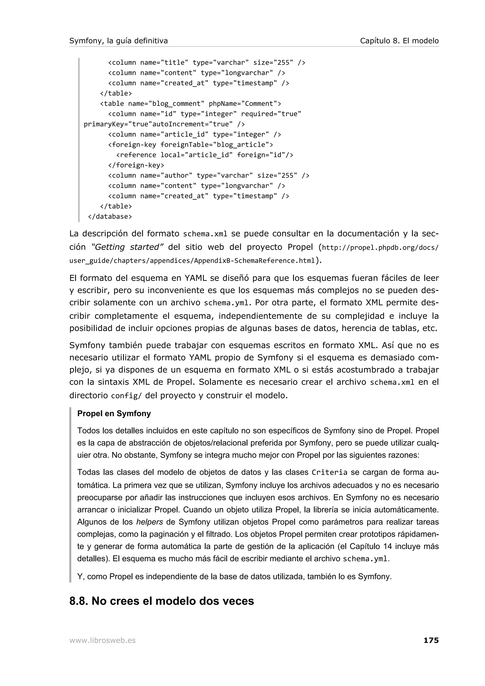 Symfony, la guía definitiva                                                      Capítulo 8. El modelo

         <column name="title" type="varchar" size="255" />
         <column name="content" type="longvarchar" />
         <column name="created_at" type="timestamp" />
       </table>
       <table name="blog_comment" phpName="Comment">
         <column name="id" type="integer" required="true"
   primaryKey="true"autoIncrement="true" />
         <column name="article_id" type="integer" />
         <foreign-key foreignTable="blog_article">
           <reference local="article_id" foreign="id"/>
         </foreign-key>
         <column name="author" type="varchar" size="255" />
         <column name="content" type="longvarchar" />
         <column name="created_at" type="timestamp" />
       </table>
    </database>

La descripción del formato schema.xml se puede consultar en la documentación y la sec-
ción “Getting started” del sitio web del proyecto Propel (http://propel.phpdb.org/docs/
user_guide/chapters/appendices/AppendixB-SchemaReference.html ).

El formato del esquema en YAML se diseñó para que los esquemas fueran fáciles de leer
y escribir, pero su inconveniente es que los esquemas más complejos no se pueden des-
cribir solamente con un archivo schema.yml. Por otra parte, el formato XML permite des-
cribir completamente el esquema, independientemente de su complejidad e incluye la
posibilidad de incluir opciones propias de algunas bases de datos, herencia de tablas, etc.

Symfony también puede trabajar con esquemas escritos en formato XML. Así que no es
necesario utilizar el formato YAML propio de Symfony si el esquema es demasiado com-
plejo, si ya dispones de un esquema en formato XML o si estás acostumbrado a trabajar
con la sintaxis XML de Propel. Solamente es necesario crear el archivo schema.xml en el
directorio config/ del proyecto y construir el modelo.

  Propel en Symfony

  Todos los detalles incluidos en este capítulo no son específicos de Symfony sino de Propel. Propel
  es la capa de abstracción de objetos/relacional preferida por Symfony, pero se puede utilizar cualq-
  uier otra. No obstante, Symfony se integra mucho mejor con Propel por las siguientes razones:

  Todas las clases del modelo de objetos de datos y las clases Criteria se cargan de forma au-
  tomática. La primera vez que se utilizan, Symfony incluye los archivos adecuados y no es necesario
  preocuparse por añadir las instrucciones que incluyen esos archivos. En Symfony no es necesario
  arrancar o inicializar Propel. Cuando un objeto utiliza Propel, la librería se inicia automáticamente.
  Algunos de los helpers de Symfony utilizan objetos Propel como parámetros para realizar tareas
  complejas, como la paginación y el filtrado. Los objetos Propel permiten crear prototipos rápidamen-
  te y generar de forma automática la parte de gestión de la aplicación (el Capítulo 14 incluye más
  detalles). El esquema es mucho más fácil de escribir mediante el archivo schema.yml.

  Y, como Propel es independiente de la base de datos utilizada, también lo es Symfony.


8.8. No crees el modelo dos veces


www.librosweb.es                                                                                   175
 