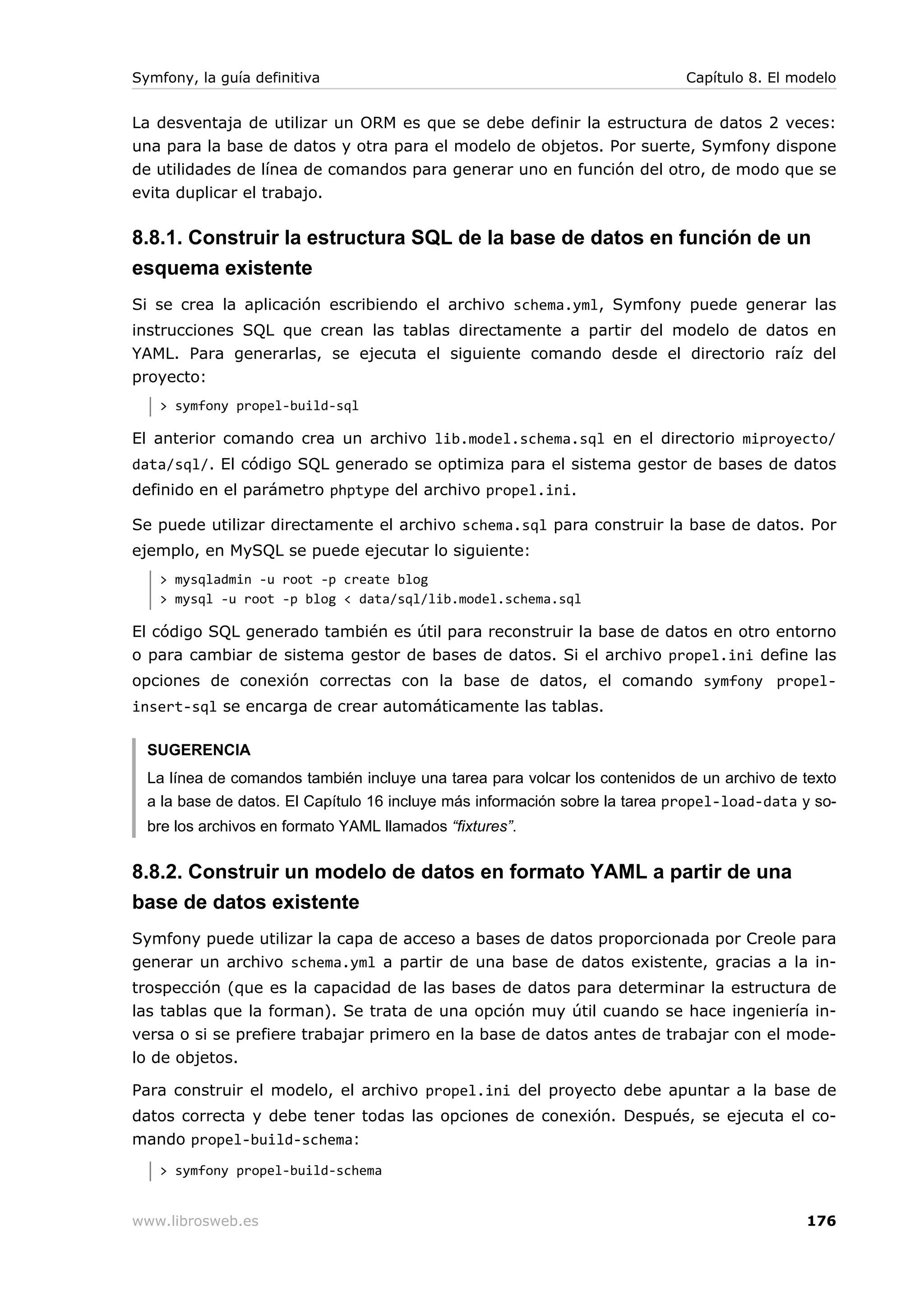 Symfony, la guía definitiva                                                  Capítulo 8. El modelo


La desventaja de utilizar un ORM es que se debe definir la estructura de datos 2 veces:
una para la base de datos y otra para el modelo de objetos. Por suerte, Symfony dispone
de utilidades de línea de comandos para generar uno en función del otro, de modo que se
evita duplicar el trabajo.

8.8.1. Construir la estructura SQL de la base de datos en función de un
esquema existente
Si se crea la aplicación escribiendo el archivo schema.yml, Symfony puede generar las
instrucciones SQL que crean las tablas directamente a partir del modelo de datos en
YAML. Para generarlas, se ejecuta el siguiente comando desde el directorio raíz del
proyecto:
   > symfony propel-build-sql

El anterior comando crea un archivo lib.model.schema.sql en el directorio miproyecto/
data/sql/. El código SQL generado se optimiza para el sistema gestor de bases de datos
definido en el parámetro phptype del archivo propel.ini.

Se puede utilizar directamente el archivo schema.sql para construir la base de datos. Por
ejemplo, en MySQL se puede ejecutar lo siguiente:
   > mysqladmin -u root -p create blog
   > mysql -u root -p blog < data/sql/lib.model.schema.sql

El código SQL generado también es útil para reconstruir la base de datos en otro entorno
o para cambiar de sistema gestor de bases de datos. Si el archivo propel.ini define las
opciones de conexión correctas con la base de datos, el comando symfony propel-
insert-sql se encarga de crear automáticamente las tablas.

  SUGERENCIA
  La línea de comandos también incluye una tarea para volcar los contenidos de un archivo de texto
  a la base de datos. El Capítulo 16 incluye más información sobre la tarea propel-load-data y so-
  bre los archivos en formato YAML llamados “fixtures”.


8.8.2. Construir un modelo de datos en formato YAML a partir de una
base de datos existente
Symfony puede utilizar la capa de acceso a bases de datos proporcionada por Creole para
generar un archivo schema.yml a partir de una base de datos existente, gracias a la in-
trospección (que es la capacidad de las bases de datos para determinar la estructura de
las tablas que la forman). Se trata de una opción muy útil cuando se hace ingeniería in-
versa o si se prefiere trabajar primero en la base de datos antes de trabajar con el mode-
lo de objetos.

Para construir el modelo, el archivo propel.ini del proyecto debe apuntar a la base de
datos correcta y debe tener todas las opciones de conexión. Después, se ejecuta el co-
mando propel-build-schema:
   > symfony propel-build-schema


www.librosweb.es                                                                             176
 