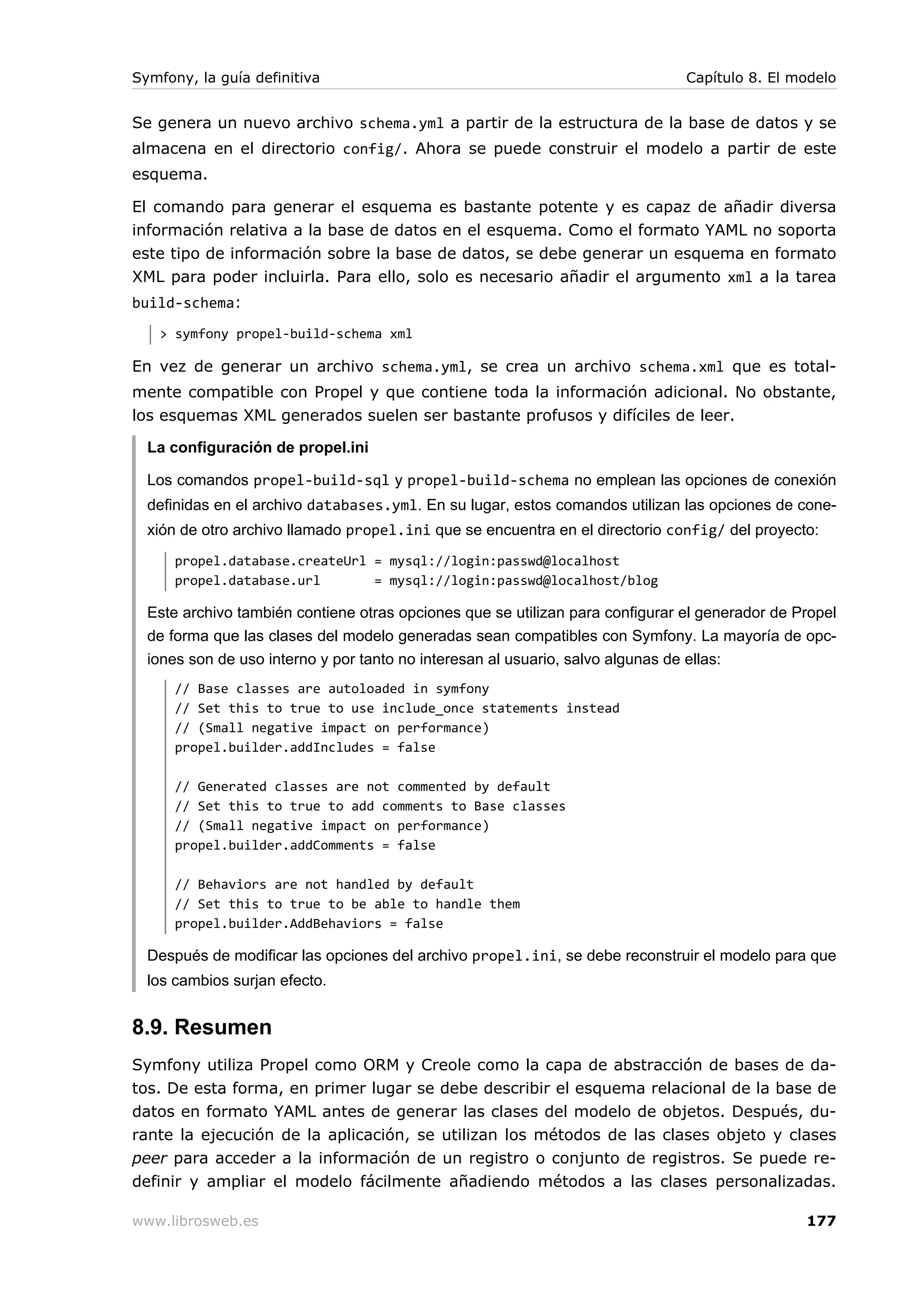 Symfony, la guía definitiva                                                    Capítulo 8. El modelo


Se genera un nuevo archivo schema.yml a partir de la estructura de la base de datos y se
almacena en el directorio config/. Ahora se puede construir el modelo a partir de este
esquema.

El comando para generar el esquema es bastante potente y es capaz de añadir diversa
información relativa a la base de datos en el esquema. Como el formato YAML no soporta
este tipo de información sobre la base de datos, se debe generar un esquema en formato
XML para poder incluirla. Para ello, solo es necesario añadir el argumento xml a la tarea
build-schema:
   > symfony propel-build-schema xml

En vez de generar un archivo schema.yml, se crea un archivo schema.xml que es total-
mente compatible con Propel y que contiene toda la información adicional. No obstante,
los esquemas XML generados suelen ser bastante profusos y difíciles de leer.

  La configuración de propel.ini

  Los comandos propel-build-sql y propel-build-schema no emplean las opciones de conexión
  definidas en el archivo databases.yml. En su lugar, estos comandos utilizan las opciones de cone-
  xión de otro archivo llamado propel.ini que se encuentra en el directorio config/ del proyecto:
      propel.database.createUrl = mysql://login:passwd@localhost
      propel.database.url       = mysql://login:passwd@localhost/blog

  Este archivo también contiene otras opciones que se utilizan para configurar el generador de Propel
  de forma que las clases del modelo generadas sean compatibles con Symfony. La mayoría de opc-
  iones son de uso interno y por tanto no interesan al usuario, salvo algunas de ellas:
      // Base classes are autoloaded in symfony
      // Set this to true to use include_once statements instead
      // (Small negative impact on performance)
      propel.builder.addIncludes = false

      // Generated classes are not commented by default
      // Set this to true to add comments to Base classes
      // (Small negative impact on performance)
      propel.builder.addComments = false

      // Behaviors are not handled by default
      // Set this to true to be able to handle them
      propel.builder.AddBehaviors = false

  Después de modificar las opciones del archivo propel.ini, se debe reconstruir el modelo para que
  los cambios surjan efecto.


8.9. Resumen
Symfony utiliza Propel como ORM y Creole como la capa de abstracción de bases de da-
tos. De esta forma, en primer lugar se debe describir el esquema relacional de la base de
datos en formato YAML antes de generar las clases del modelo de objetos. Después, du-
rante la ejecución de la aplicación, se utilizan los métodos de las clases objeto y clases
peer para acceder a la información de un registro o conjunto de registros. Se puede re-
definir y ampliar el modelo fácilmente añadiendo métodos a las clases personalizadas.

www.librosweb.es                                                                                177
 