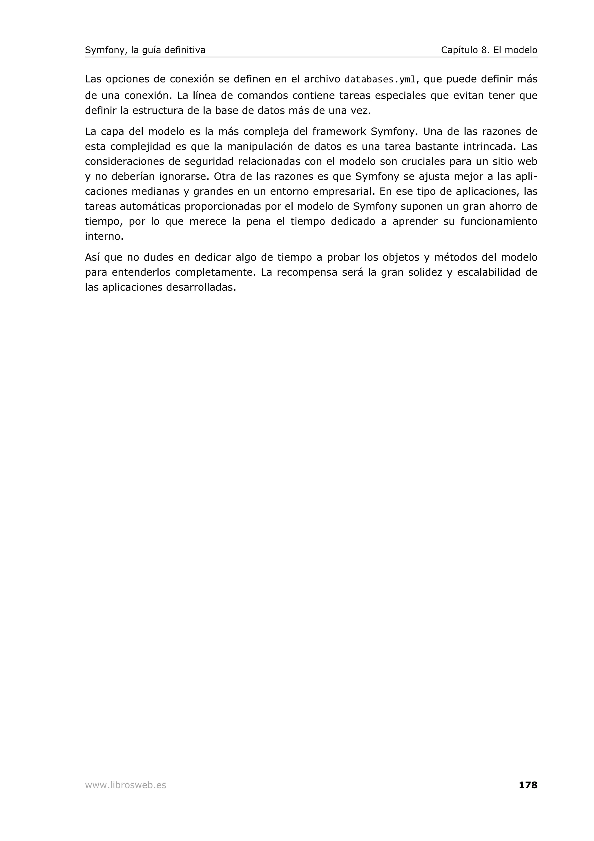 Symfony, la guía definitiva                                         Capítulo 8. El modelo


Las opciones de conexión se definen en el archivo databases.yml, que puede definir más
de una conexión. La línea de comandos contiene tareas especiales que evitan tener que
definir la estructura de la base de datos más de una vez.

La capa del modelo es la más compleja del framework Symfony. Una de las razones de
esta complejidad es que la manipulación de datos es una tarea bastante intrincada. Las
consideraciones de seguridad relacionadas con el modelo son cruciales para un sitio web
y no deberían ignorarse. Otra de las razones es que Symfony se ajusta mejor a las apli-
caciones medianas y grandes en un entorno empresarial. En ese tipo de aplicaciones, las
tareas automáticas proporcionadas por el modelo de Symfony suponen un gran ahorro de
tiempo, por lo que merece la pena el tiempo dedicado a aprender su funcionamiento
interno.

Así que no dudes en dedicar algo de tiempo a probar los objetos y métodos del modelo
para entenderlos completamente. La recompensa será la gran solidez y escalabilidad de
las aplicaciones desarrolladas.




www.librosweb.es                                                                    178
 