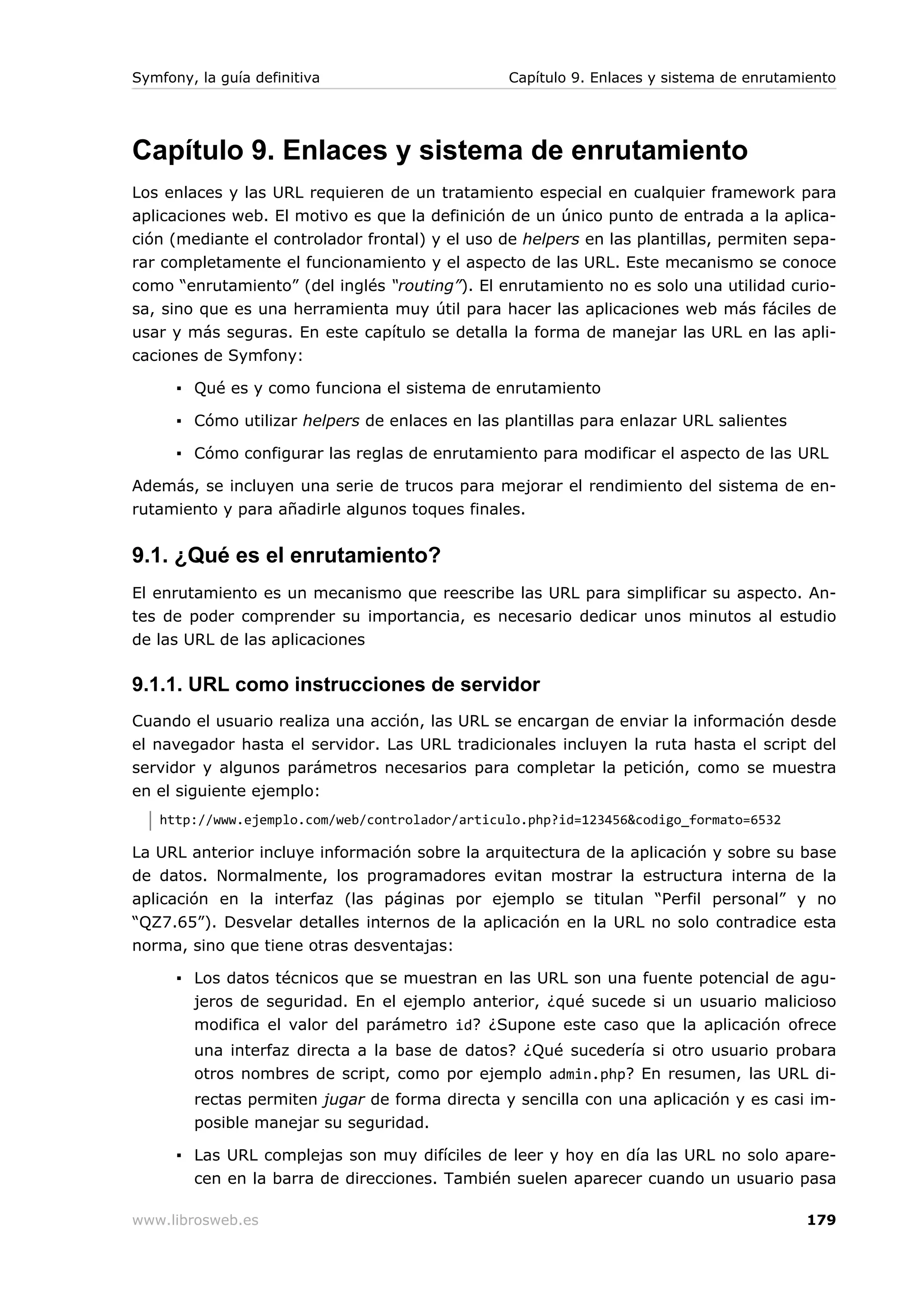 Symfony, la guía definitiva                      Capítulo 9. Enlaces y sistema de enrutamiento




Capítulo 9. Enlaces y sistema de enrutamiento
Los enlaces y las URL requieren de un tratamiento especial en cualquier framework para
aplicaciones web. El motivo es que la definición de un único punto de entrada a la aplica-
ción (mediante el controlador frontal) y el uso de helpers en las plantillas, permiten sepa-
rar completamente el funcionamiento y el aspecto de las URL. Este mecanismo se conoce
como “enrutamiento” (del inglés “routing”). El enrutamiento no es solo una utilidad curio-
sa, sino que es una herramienta muy útil para hacer las aplicaciones web más fáciles de
usar y más seguras. En este capítulo se detalla la forma de manejar las URL en las apli-
caciones de Symfony:

      ▪ Qué es y como funciona el sistema de enrutamiento

      ▪ Cómo utilizar helpers de enlaces en las plantillas para enlazar URL salientes

      ▪ Cómo configurar las reglas de enrutamiento para modificar el aspecto de las URL

Además, se incluyen una serie de trucos para mejorar el rendimiento del sistema de en-
rutamiento y para añadirle algunos toques finales.


9.1. ¿Qué es el enrutamiento?
El enrutamiento es un mecanismo que reescribe las URL para simplificar su aspecto. An-
tes de poder comprender su importancia, es necesario dedicar unos minutos al estudio
de las URL de las aplicaciones

9.1.1. URL como instrucciones de servidor
Cuando el usuario realiza una acción, las URL se encargan de enviar la información desde
el navegador hasta el servidor. Las URL tradicionales incluyen la ruta hasta el script del
servidor y algunos parámetros necesarios para completar la petición, como se muestra
en el siguiente ejemplo:
   http://www.ejemplo.com/web/controlador/articulo.php?id=123456&codigo_formato=6532

La URL anterior incluye información sobre la arquitectura de la aplicación y sobre su base
de datos. Normalmente, los programadores evitan mostrar la estructura interna de la
aplicación en la interfaz (las páginas por ejemplo se titulan “Perfil personal” y no
“QZ7.65”). Desvelar detalles internos de la aplicación en la URL no solo contradice esta
norma, sino que tiene otras desventajas:

      ▪ Los datos técnicos que se muestran en las URL son una fuente potencial de agu-
        jeros de seguridad. En el ejemplo anterior, ¿qué sucede si un usuario malicioso
        modifica el valor del parámetro id? ¿Supone este caso que la aplicación ofrece
        una interfaz directa a la base de datos? ¿Qué sucedería si otro usuario probara
        otros nombres de script, como por ejemplo admin.php? En resumen, las URL di-
        rectas permiten jugar de forma directa y sencilla con una aplicación y es casi im-
        posible manejar su seguridad.

      ▪ Las URL complejas son muy difíciles de leer y hoy en día las URL no solo apare-
        cen en la barra de direcciones. También suelen aparecer cuando un usuario pasa

www.librosweb.es                                                                         179
 