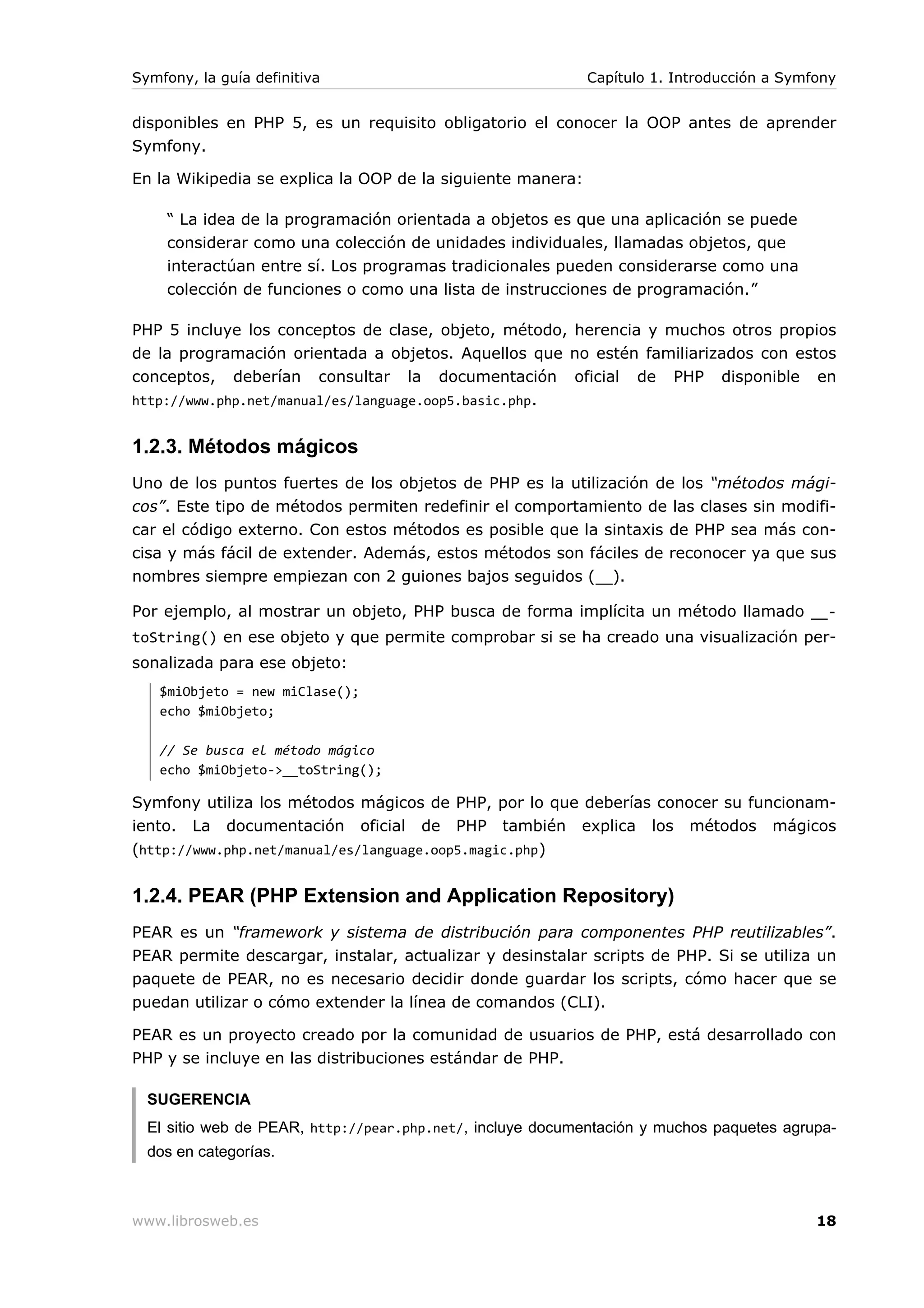 Symfony, la guía definitiva                                 Capítulo 1. Introducción a Symfony


disponibles en PHP 5, es un requisito obligatorio el conocer la OOP antes de aprender
Symfony.

En la Wikipedia se explica la OOP de la siguiente manera:

     “ La idea de la programación orientada a objetos es que una aplicación se puede
     considerar como una colección de unidades individuales, llamadas objetos, que
     interactúan entre sí. Los programas tradicionales pueden considerarse como una
     colección de funciones o como una lista de instrucciones de programación.”

PHP 5 incluye los conceptos de clase, objeto, método, herencia y muchos otros propios
de la programación orientada a objetos. Aquellos que no estén familiarizados con estos
conceptos, deberían consultar la documentación oficial de PHP disponible en
http://www.php.net/manual/es/language.oop5.basic.php .


1.2.3. Métodos mágicos
Uno de los puntos fuertes de los objetos de PHP es la utilización de los “métodos mági-
cos”. Este tipo de métodos permiten redefinir el comportamiento de las clases sin modifi-
car el código externo. Con estos métodos es posible que la sintaxis de PHP sea más con-
cisa y más fácil de extender. Además, estos métodos son fáciles de reconocer ya que sus
nombres siempre empiezan con 2 guiones bajos seguidos (__).

Por ejemplo, al mostrar un objeto, PHP busca de forma implícita un método llamado __-
toString() en ese objeto y que permite comprobar si se ha creado una visualización per-
sonalizada para ese objeto:
   $miObjeto = new miClase();
   echo $miObjeto;

   // Se busca el método mágico
   echo $miObjeto->__toString();

Symfony utiliza los métodos mágicos de PHP, por lo que deberías conocer su funcionam-
iento. La documentación oficial de PHP también explica los métodos mágicos
(http://www.php.net/manual/es/language.oop5.magic.php )


1.2.4. PEAR (PHP Extension and Application Repository)
PEAR es un “framework y sistema de distribución para componentes PHP reutilizables”.
PEAR permite descargar, instalar, actualizar y desinstalar scripts de PHP. Si se utiliza un
paquete de PEAR, no es necesario decidir donde guardar los scripts, cómo hacer que se
puedan utilizar o cómo extender la línea de comandos (CLI).

PEAR es un proyecto creado por la comunidad de usuarios de PHP, está desarrollado con
PHP y se incluye en las distribuciones estándar de PHP.

  SUGERENCIA
  El sitio web de PEAR, http://pear.php.net/, incluye documentación y muchos paquetes agrupa-
  dos en categorías.



www.librosweb.es                                                                           18
 