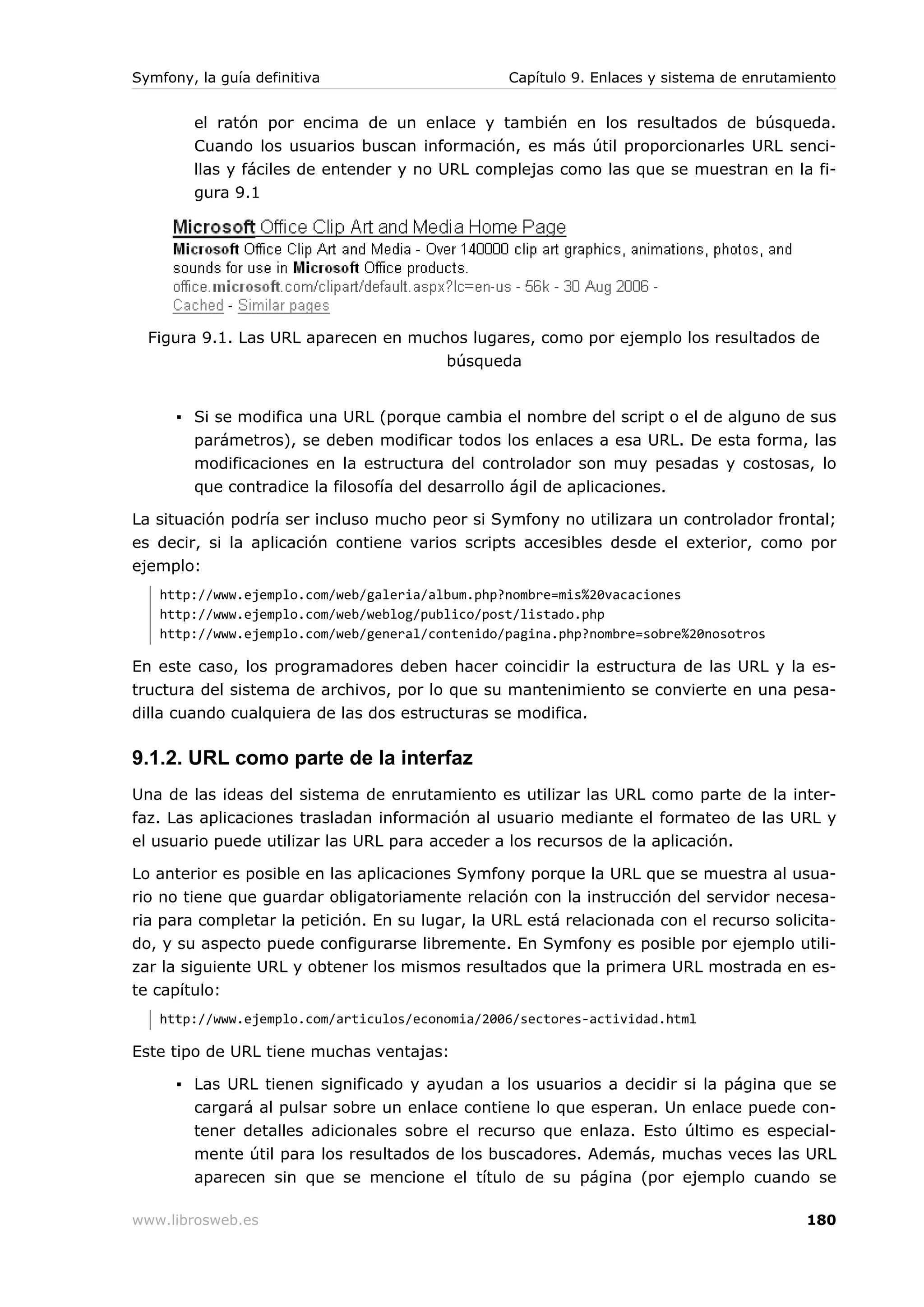 Symfony, la guía definitiva                      Capítulo 9. Enlaces y sistema de enrutamiento


        el ratón por encima de un enlace y también en los resultados de búsqueda.
        Cuando los usuarios buscan información, es más útil proporcionarles URL senci-
        llas y fáciles de entender y no URL complejas como las que se muestran en la fi-
        gura 9.1




  Figura 9.1. Las URL aparecen en muchos lugares, como por ejemplo los resultados de
                                      búsqueda


      ▪ Si se modifica una URL (porque cambia el nombre del script o el de alguno de sus
        parámetros), se deben modificar todos los enlaces a esa URL. De esta forma, las
        modificaciones en la estructura del controlador son muy pesadas y costosas, lo
        que contradice la filosofía del desarrollo ágil de aplicaciones.

La situación podría ser incluso mucho peor si Symfony no utilizara un controlador frontal;
es decir, si la aplicación contiene varios scripts accesibles desde el exterior, como por
ejemplo:
   http://www.ejemplo.com/web/galeria/album.php?nombre=mis%20vacaciones
   http://www.ejemplo.com/web/weblog/publico/post/listado.php
   http://www.ejemplo.com/web/general/contenido/pagina.php?nombre=sobre%20nosotros

En este caso, los programadores deben hacer coincidir la estructura de las URL y la es-
tructura del sistema de archivos, por lo que su mantenimiento se convierte en una pesa-
dilla cuando cualquiera de las dos estructuras se modifica.

9.1.2. URL como parte de la interfaz
Una de las ideas del sistema de enrutamiento es utilizar las URL como parte de la inter-
faz. Las aplicaciones trasladan información al usuario mediante el formateo de las URL y
el usuario puede utilizar las URL para acceder a los recursos de la aplicación.

Lo anterior es posible en las aplicaciones Symfony porque la URL que se muestra al usua-
rio no tiene que guardar obligatoriamente relación con la instrucción del servidor necesa-
ria para completar la petición. En su lugar, la URL está relacionada con el recurso solicita-
do, y su aspecto puede configurarse libremente. En Symfony es posible por ejemplo utili-
zar la siguiente URL y obtener los mismos resultados que la primera URL mostrada en es-
te capítulo:
   http://www.ejemplo.com/articulos/economia/2006/sectores-actividad.html

Este tipo de URL tiene muchas ventajas:

      ▪ Las URL tienen significado y ayudan a los usuarios a decidir si la página que se
        cargará al pulsar sobre un enlace contiene lo que esperan. Un enlace puede con-
        tener detalles adicionales sobre el recurso que enlaza. Esto último es especial-
        mente útil para los resultados de los buscadores. Además, muchas veces las URL
        aparecen sin que se mencione el título de su página (por ejemplo cuando se

www.librosweb.es                                                                         180
 