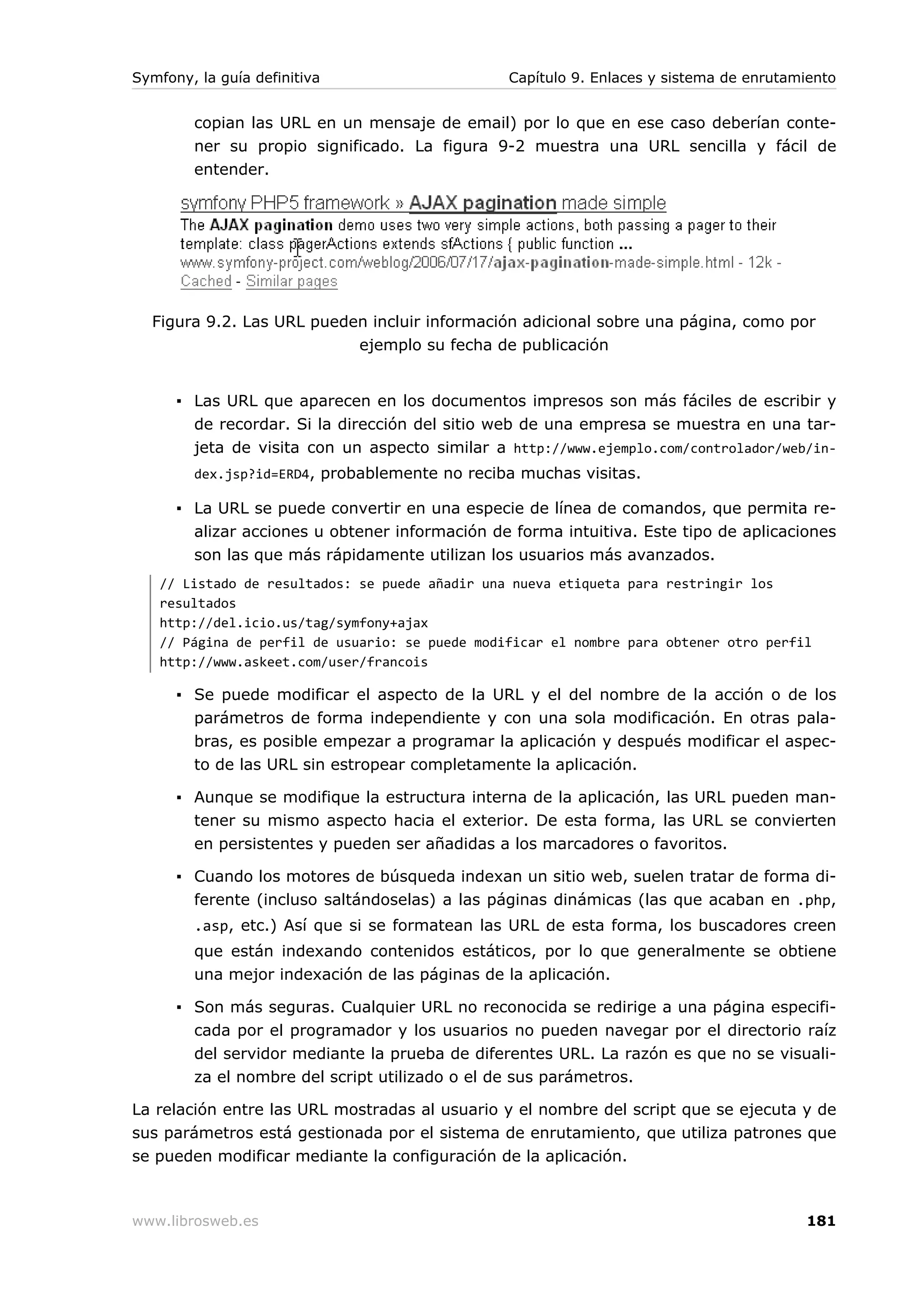 Symfony, la guía definitiva                     Capítulo 9. Enlaces y sistema de enrutamiento


        copian las URL en un mensaje de email) por lo que en ese caso deberían conte-
        ner su propio significado. La figura 9-2 muestra una URL sencilla y fácil de
        entender.




  Figura 9.2. Las URL pueden incluir información adicional sobre una página, como por
                           ejemplo su fecha de publicación


      ▪ Las URL que aparecen en los documentos impresos son más fáciles de escribir y
        de recordar. Si la dirección del sitio web de una empresa se muestra en una tar-
        jeta de visita con un aspecto similar a http://www.ejemplo.com/controlador/web/in-
        dex.jsp?id=ERD4, probablemente no reciba muchas visitas.

      ▪ La URL se puede convertir en una especie de línea de comandos, que permita re-
        alizar acciones u obtener información de forma intuitiva. Este tipo de aplicaciones
        son las que más rápidamente utilizan los usuarios más avanzados.
   // Listado de resultados: se puede añadir una nueva etiqueta para restringir los
   resultados
   http://del.icio.us/tag/symfony+ajax
   // Página de perfil de usuario: se puede modificar el nombre para obtener otro perfil
   http://www.askeet.com/user/francois

      ▪ Se puede modificar el aspecto de la URL y el del nombre de la acción o de los
        parámetros de forma independiente y con una sola modificación. En otras pala-
        bras, es posible empezar a programar la aplicación y después modificar el aspec-
        to de las URL sin estropear completamente la aplicación.

      ▪ Aunque se modifique la estructura interna de la aplicación, las URL pueden man-
        tener su mismo aspecto hacia el exterior. De esta forma, las URL se convierten
        en persistentes y pueden ser añadidas a los marcadores o favoritos.

      ▪ Cuando los motores de búsqueda indexan un sitio web, suelen tratar de forma di-
        ferente (incluso saltándoselas) a las páginas dinámicas (las que acaban en .php,
        .asp, etc.) Así que si se formatean las URL de esta forma, los buscadores creen
        que están indexando contenidos estáticos, por lo que generalmente se obtiene
        una mejor indexación de las páginas de la aplicación.

      ▪ Son más seguras. Cualquier URL no reconocida se redirige a una página especifi-
        cada por el programador y los usuarios no pueden navegar por el directorio raíz
        del servidor mediante la prueba de diferentes URL. La razón es que no se visuali-
        za el nombre del script utilizado o el de sus parámetros.

La relación entre las URL mostradas al usuario y el nombre del script que se ejecuta y de
sus parámetros está gestionada por el sistema de enrutamiento, que utiliza patrones que
se pueden modificar mediante la configuración de la aplicación.



www.librosweb.es                                                                        181
 