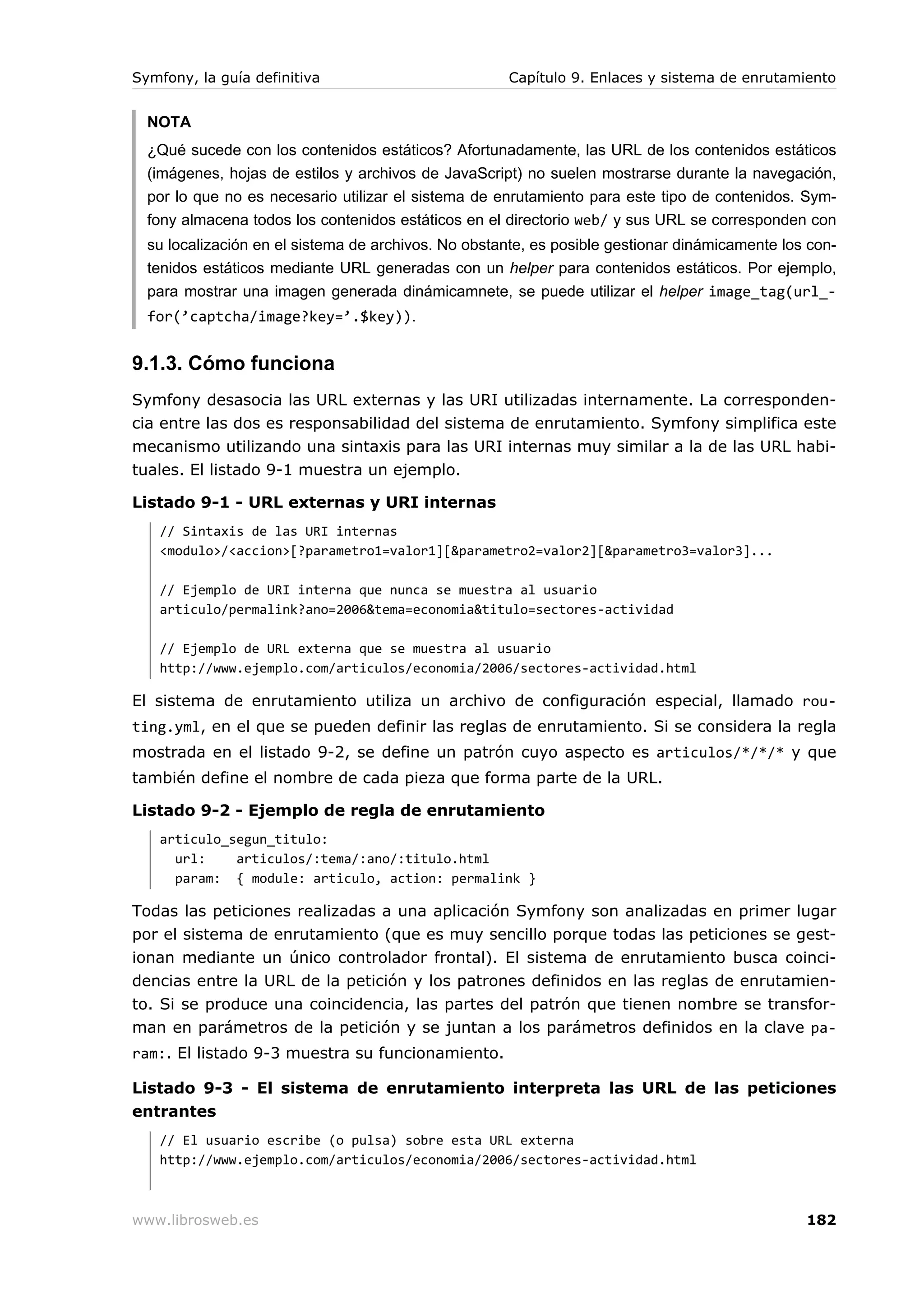 Symfony, la guía definitiva                          Capítulo 9. Enlaces y sistema de enrutamiento


  NOTA
  ¿Qué sucede con los contenidos estáticos? Afortunadamente, las URL de los contenidos estáticos
  (imágenes, hojas de estilos y archivos de JavaScript) no suelen mostrarse durante la navegación,
  por lo que no es necesario utilizar el sistema de enrutamiento para este tipo de contenidos. Sym-
  fony almacena todos los contenidos estáticos en el directorio web/ y sus URL se corresponden con
  su localización en el sistema de archivos. No obstante, es posible gestionar dinámicamente los con-
  tenidos estáticos mediante URL generadas con un helper para contenidos estáticos. Por ejemplo,
  para mostrar una imagen generada dinámicamnete, se puede utilizar el helper image_tag(url_-
  for(’captcha/image?key=’.$key)).


9.1.3. Cómo funciona
Symfony desasocia las URL externas y las URI utilizadas internamente. La corresponden-
cia entre las dos es responsabilidad del sistema de enrutamiento. Symfony simplifica este
mecanismo utilizando una sintaxis para las URI internas muy similar a la de las URL habi-
tuales. El listado 9-1 muestra un ejemplo.

Listado 9-1 - URL externas y URI internas
   // Sintaxis de las URI internas
   <modulo>/<accion>[?parametro1=valor1][&parametro2=valor2][&parametro3=valor3]...

   // Ejemplo de URI interna que nunca se muestra al usuario
   articulo/permalink?ano=2006&tema=economia&titulo=sectores-actividad

   // Ejemplo de URL externa que se muestra al usuario
   http://www.ejemplo.com/articulos/economia/2006/sectores-actividad.html

El sistema de enrutamiento utiliza un archivo de configuración especial, llamado rou-
ting.yml, en el que se pueden definir las reglas de enrutamiento. Si se considera la regla
mostrada en el listado 9-2, se define un patrón cuyo aspecto es articulos/*/*/* y que
también define el nombre de cada pieza que forma parte de la URL.

Listado 9-2 - Ejemplo de regla de enrutamiento
   articulo_segun_titulo:
     url:    articulos/:tema/:ano/:titulo.html
     param: { module: articulo, action: permalink }

Todas las peticiones realizadas a una aplicación Symfony son analizadas en primer lugar
por el sistema de enrutamiento (que es muy sencillo porque todas las peticiones se gest-
ionan mediante un único controlador frontal). El sistema de enrutamiento busca coinci-
dencias entre la URL de la petición y los patrones definidos en las reglas de enrutamien-
to. Si se produce una coincidencia, las partes del patrón que tienen nombre se transfor-
man en parámetros de la petición y se juntan a los parámetros definidos en la clave pa-
ram:. El listado 9-3 muestra su funcionamiento.

Listado 9-3 - El sistema de enrutamiento interpreta las URL de las peticiones
entrantes
   // El usuario escribe (o pulsa) sobre esta URL externa
   http://www.ejemplo.com/articulos/economia/2006/sectores-actividad.html



www.librosweb.es                                                                                182
 
