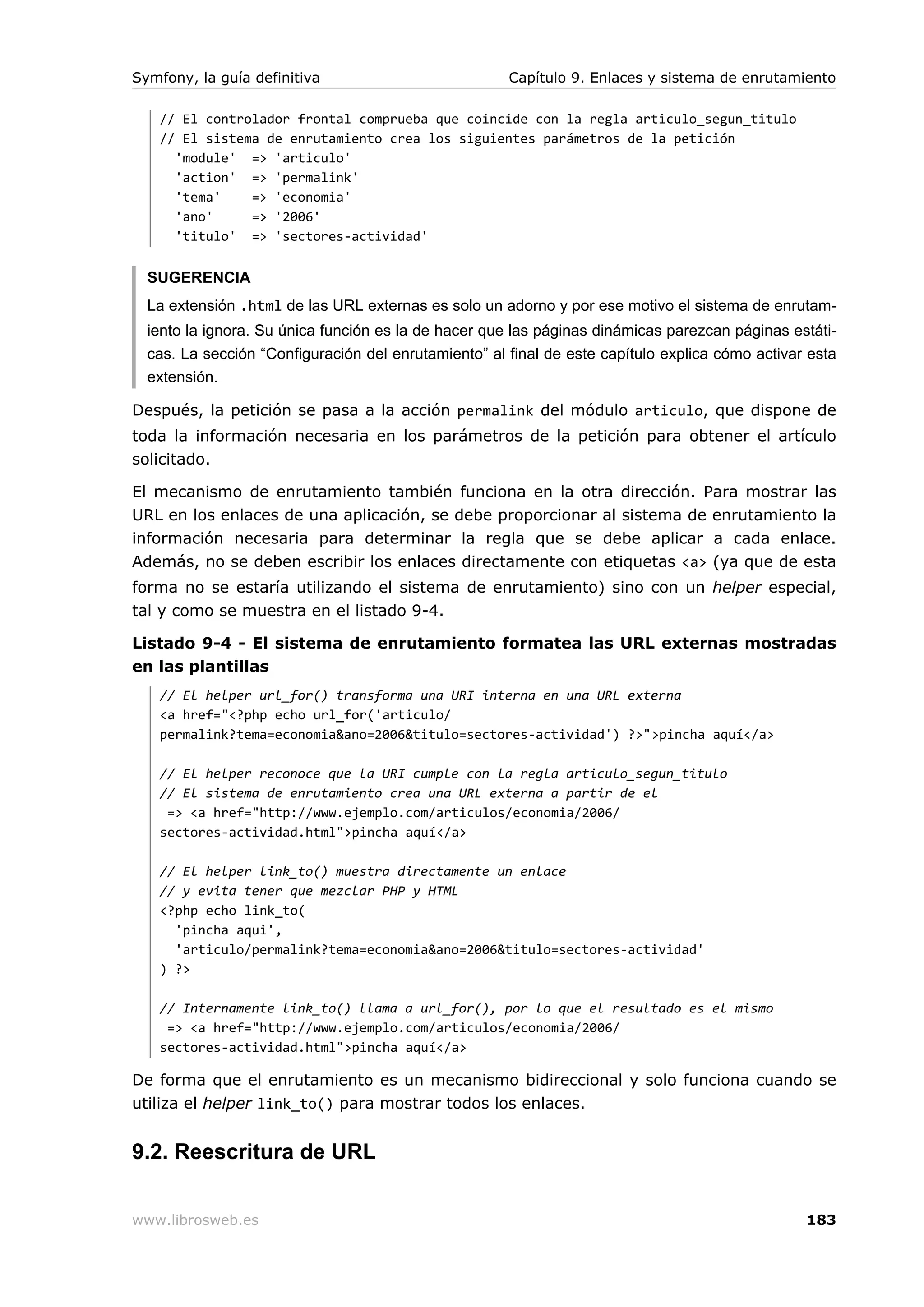 Symfony, la guía definitiva                           Capítulo 9. Enlaces y sistema de enrutamiento

   // El controlador frontal comprueba que coincide con la regla articulo_segun_titulo
   // El sistema de enrutamiento crea los siguientes parámetros de la petición
     'module' => 'articulo'
     'action' => 'permalink'
     'tema'    => 'economia'
     'ano'     => '2006'
     'titulo' => 'sectores-actividad'


  SUGERENCIA
  La extensión .html de las URL externas es solo un adorno y por ese motivo el sistema de enrutam-
  iento la ignora. Su única función es la de hacer que las páginas dinámicas parezcan páginas estáti-
  cas. La sección “Configuración del enrutamiento” al final de este capítulo explica cómo activar esta
  extensión.

Después, la petición se pasa a la acción permalink del módulo articulo, que dispone de
toda la información necesaria en los parámetros de la petición para obtener el artículo
solicitado.

El mecanismo de enrutamiento también funciona en la otra dirección. Para mostrar las
URL en los enlaces de una aplicación, se debe proporcionar al sistema de enrutamiento la
información necesaria para determinar la regla que se debe aplicar a cada enlace.
Además, no se deben escribir los enlaces directamente con etiquetas <a> (ya que de esta
forma no se estaría utilizando el sistema de enrutamiento) sino con un helper especial,
tal y como se muestra en el listado 9-4.

Listado 9-4 - El sistema de enrutamiento formatea las URL externas mostradas
en las plantillas
   // El helper url_for() transforma una URI interna en una URL externa
   <a href="<?php echo url_for('articulo/
   permalink?tema=economia&ano=2006&titulo=sectores-actividad') ?>">pincha aquí</a>

   // El helper reconoce que la URI cumple con la regla articulo_segun_titulo
   // El sistema de enrutamiento crea una URL externa a partir de el
    => <a href="http://www.ejemplo.com/articulos/economia/2006/
   sectores-actividad.html">pincha aquí</a>

   // El helper link_to() muestra directamente un enlace
   // y evita tener que mezclar PHP y HTML
   <?php echo link_to(
     'pincha aqui',
     'articulo/permalink?tema=economia&ano=2006&titulo=sectores-actividad'
   ) ?>

   // Internamente link_to() llama a url_for(), por lo que el resultado es el mismo
    => <a href="http://www.ejemplo.com/articulos/economia/2006/
   sectores-actividad.html">pincha aquí</a>

De forma que el enrutamiento es un mecanismo bidireccional y solo funciona cuando se
utiliza el helper link_to() para mostrar todos los enlaces.


9.2. Reescritura de URL


www.librosweb.es                                                                                 183
 